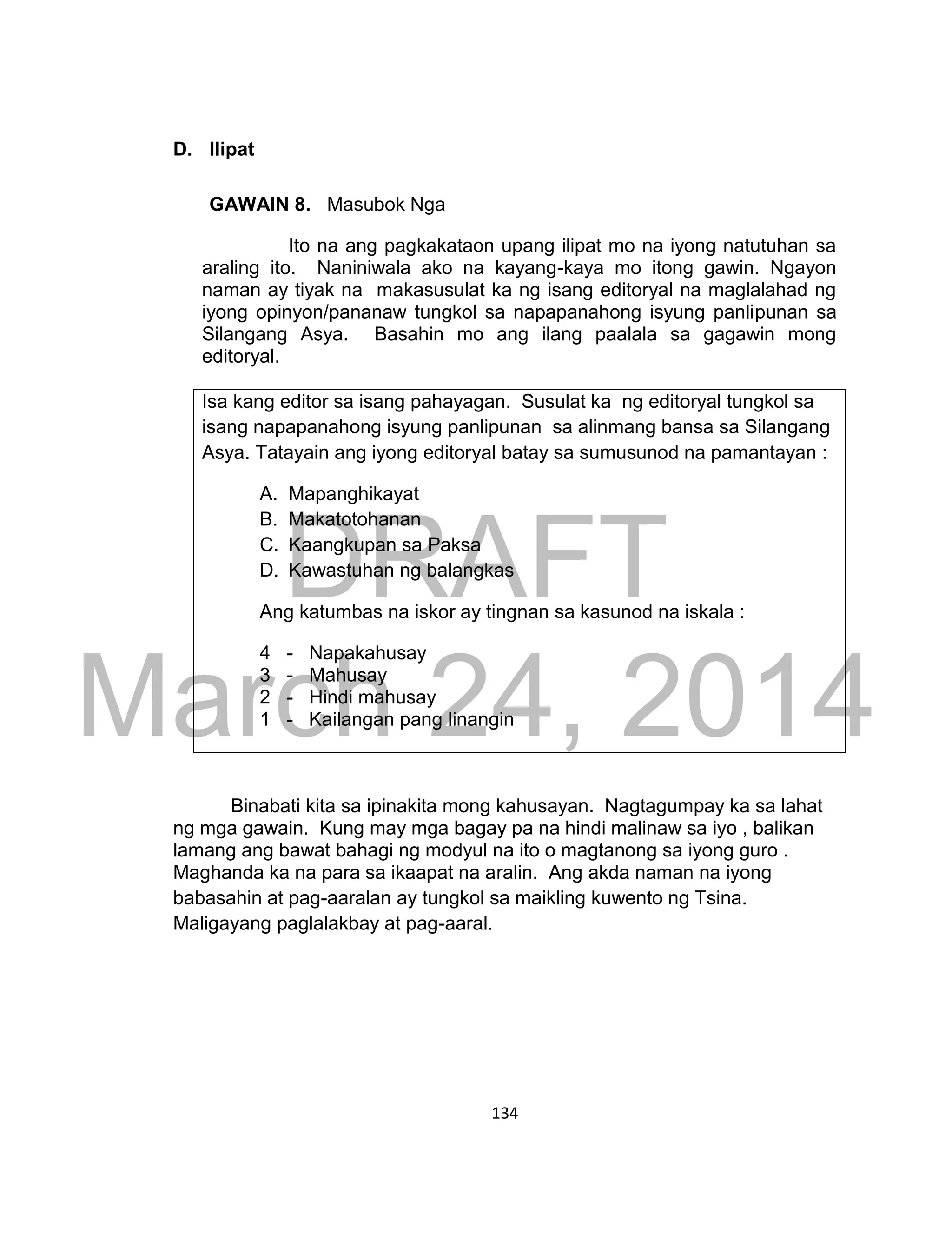 DRAFT
March 24, 2014
134
D. Ilipat
GAWAIN 8. Masubok Nga
Ito na ang pagkakataon upang ilipat mo na iyong natutuhan sa
araling ito. Naniniwala ako na kayang-kaya mo itong gawin. Ngayon
naman ay tiyak na makasusulat ka ng isang editoryal na maglalahad ng
iyong opinyon/pananaw tungkol sa napapanahong isyung panlipunan sa
Silangang Asya. Basahin mo ang ilang paalala sa gagawin mong
editoryal.
Isa kang editor sa isang pahayagan. Susulat ka ng editoryal tungkol sa
isang napapanahong isyung panlipunan sa alinmang bansa sa Silangang
Asya. Tatayain ang iyong editoryal batay sa sumusunod na pamantayan :
A. Mapanghikayat
B. Makatotohanan
C. Kaangkupan sa Paksa
D. Kawastuhan ng balangkas
Ang katumbas na iskor ay tingnan sa kasunod na iskala :
4 - Napakahusay
3 - Mahusay
2 - Hindi mahusay
1 - Kailangan pang linangin
Binabati kita sa ipinakita mong kahusayan. Nagtagumpay ka sa lahat
ng mga gawain. Kung may mga bagay pa na hindi malinaw sa iyo , balikan
lamang ang bawat bahagi ng modyul na ito o magtanong sa iyong guro .
Maghanda ka na para sa ikaapat na aralin. Ang akda naman na iyong
babasahin at pag-aaralan ay tungkol sa maikling kuwento ng Tsina.
Maligayang paglalakbay at pag-aaral.
 
