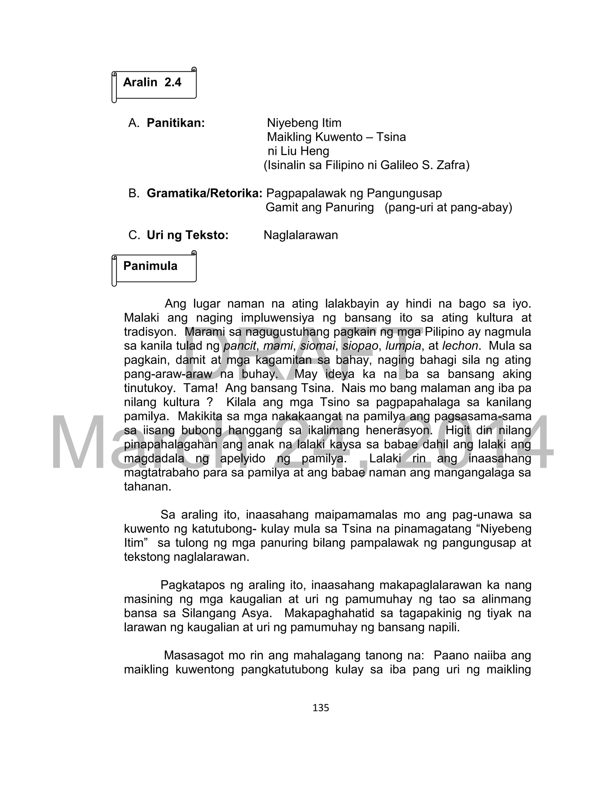 DRAFT
March 24, 2014
135
A. Panitikan: Niyebeng Itim
Maikling Kuwento – Tsina
ni Liu Heng
(Isinalin sa Filipino ni Galileo S. Zafra)
B. Gramatika/Retorika: Pagpapalawak ng Pangungusap
Gamit ang Panuring (pang-uri at pang-abay)
C. Uri ng Teksto: Naglalarawan
Ang lugar naman na ating lalakbayin ay hindi na bago sa iyo.
Malaki ang naging impluwensiya ng bansang ito sa ating kultura at
tradisyon. Marami sa nagugustuhang pagkain ng mga Pilipino ay nagmula
sa kanila tulad ng pancit, mami, siomai, siopao, lumpia, at lechon. Mula sa
pagkain, damit at mga kagamitan sa bahay, naging bahagi sila ng ating
pang-araw-araw na buhay. May ideya ka na ba sa bansang aking
tinutukoy. Tama! Ang bansang Tsina. Nais mo bang malaman ang iba pa
nilang kultura ? Kilala ang mga Tsino sa pagpapahalaga sa kanilang
pamilya. Makikita sa mga nakakaangat na pamilya ang pagsasama-sama
sa iisang bubong hanggang sa ikalimang henerasyon. Higit din nilang
pinapahalagahan ang anak na lalaki kaysa sa babae dahil ang lalaki ang
magdadala ng apelyido ng pamilya. Lalaki rin ang inaasahang
magtatrabaho para sa pamilya at ang babae naman ang mangangalaga sa
tahanan.
Sa araling ito, inaasahang maipamamalas mo ang pag-unawa sa
kuwento ng katutubong- kulay mula sa Tsina na pinamagatang “Niyebeng
Itim” sa tulong ng mga panuring bilang pampalawak ng pangungusap at
tekstong naglalarawan.
Pagkatapos ng araling ito, inaasahang makapaglalarawan ka nang
masining ng mga kaugalian at uri ng pamumuhay ng tao sa alinmang
bansa sa Silangang Asya. Makapaghahatid sa tagapakinig ng tiyak na
larawan ng kaugalian at uri ng pamumuhay ng bansang napili.
Masasagot mo rin ang mahalagang tanong na: Paano naiiba ang
maikling kuwentong pangkatutubong kulay sa iba pang uri ng maikling
Aralin 2.4
Panimula
 