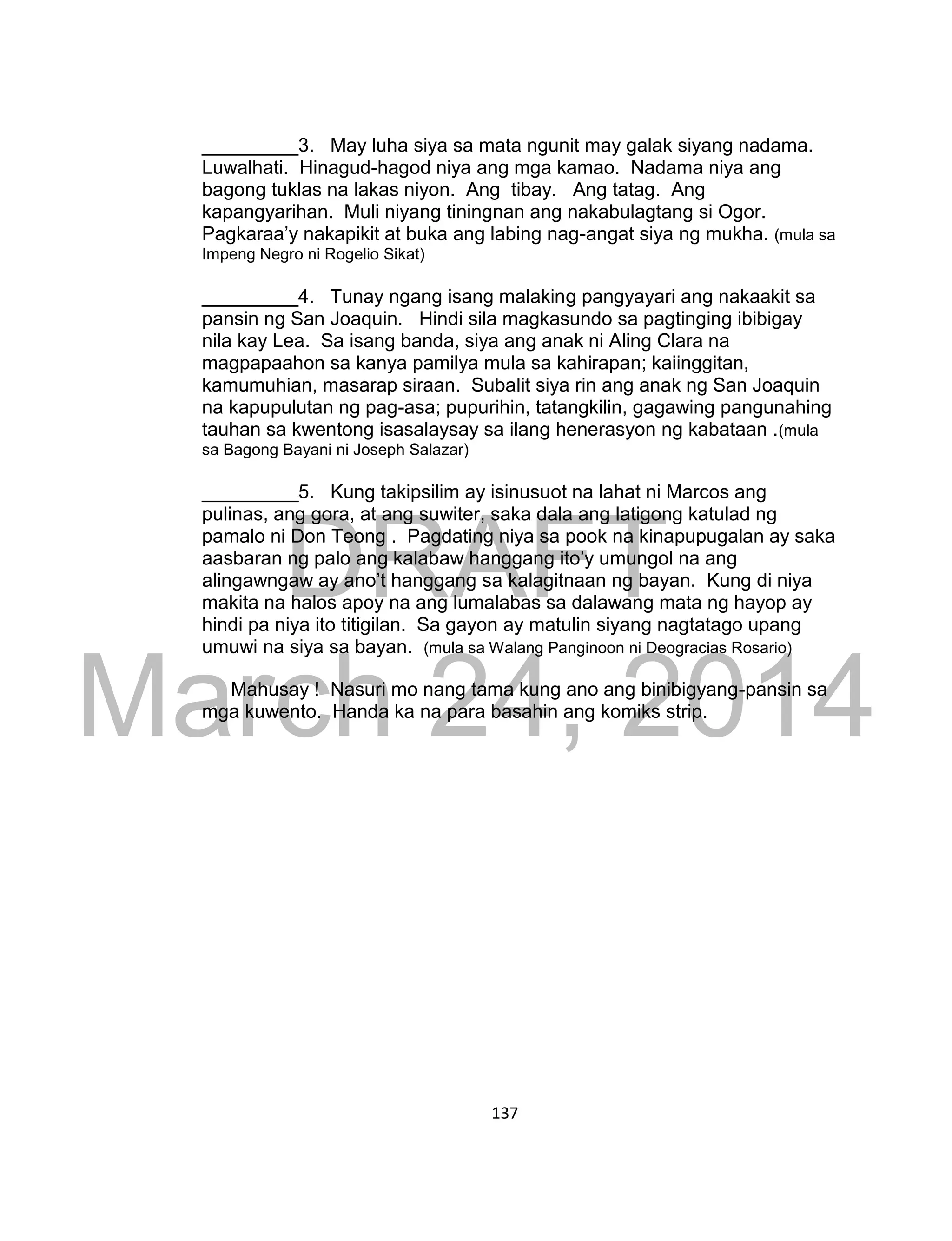 DRAFT
March 24, 2014
137
_________3. May luha siya sa mata ngunit may galak siyang nadama.
Luwalhati. Hinagud-hagod niya ang mga kamao. Nadama niya ang
bagong tuklas na lakas niyon. Ang tibay. Ang tatag. Ang
kapangyarihan. Muli niyang tiningnan ang nakabulagtang si Ogor.
Pagkaraa’y nakapikit at buka ang labing nag-angat siya ng mukha. (mula sa
Impeng Negro ni Rogelio Sikat)
_________4. Tunay ngang isang malaking pangyayari ang nakaakit sa
pansin ng San Joaquin. Hindi sila magkasundo sa pagtinging ibibigay
nila kay Lea. Sa isang banda, siya ang anak ni Aling Clara na
magpapaahon sa kanya pamilya mula sa kahirapan; kaiinggitan,
kamumuhian, masarap siraan. Subalit siya rin ang anak ng San Joaquin
na kapupulutan ng pag-asa; pupurihin, tatangkilin, gagawing pangunahing
tauhan sa kwentong isasalaysay sa ilang henerasyon ng kabataan .(mula
sa Bagong Bayani ni Joseph Salazar)
_________5. Kung takipsilim ay isinusuot na lahat ni Marcos ang
pulinas, ang gora, at ang suwiter, saka dala ang latigong katulad ng
pamalo ni Don Teong . Pagdating niya sa pook na kinapupugalan ay saka
aasbaran ng palo ang kalabaw hanggang ito’y umungol na ang
alingawngaw ay ano’t hanggang sa kalagitnaan ng bayan. Kung di niya
makita na halos apoy na ang lumalabas sa dalawang mata ng hayop ay
hindi pa niya ito titigilan. Sa gayon ay matulin siyang nagtatago upang
umuwi na siya sa bayan. (mula sa Walang Panginoon ni Deogracias Rosario)
Mahusay ! Nasuri mo nang tama kung ano ang binibigyang-pansin sa
mga kuwento. Handa ka na para basahin ang komiks strip.
 