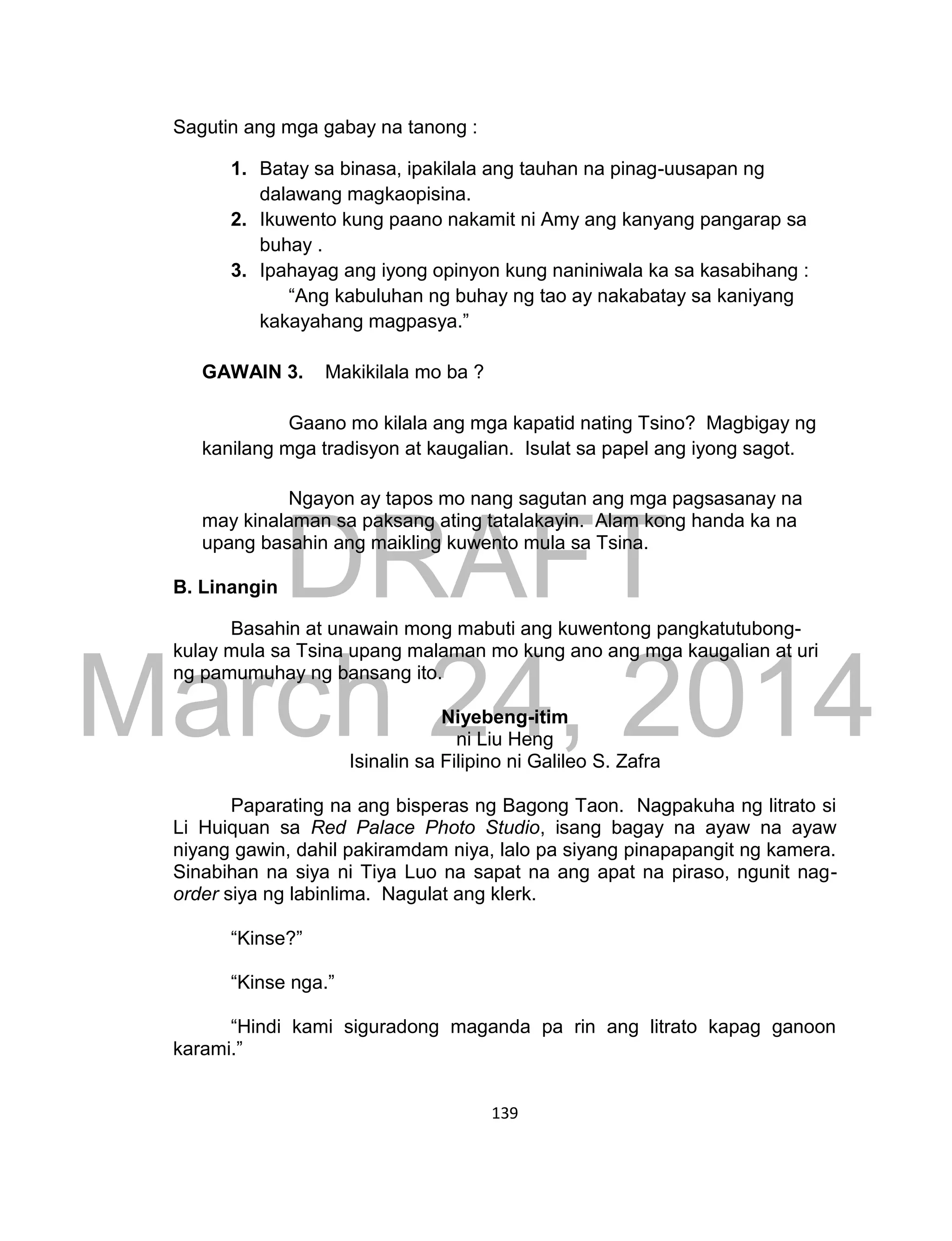 DRAFT
March 24, 2014
139
Sagutin ang mga gabay na tanong :
1. Batay sa binasa, ipakilala ang tauhan na pinag-uusapan ng
dalawang magkaopisina.
2. Ikuwento kung paano nakamit ni Amy ang kanyang pangarap sa
buhay .
3. Ipahayag ang iyong opinyon kung naniniwala ka sa kasabihang :
“Ang kabuluhan ng buhay ng tao ay nakabatay sa kaniyang
kakayahang magpasya.”
GAWAIN 3. Makikilala mo ba ?
Gaano mo kilala ang mga kapatid nating Tsino? Magbigay ng
kanilang mga tradisyon at kaugalian. Isulat sa papel ang iyong sagot.
Ngayon ay tapos mo nang sagutan ang mga pagsasanay na
may kinalaman sa paksang ating tatalakayin. Alam kong handa ka na
upang basahin ang maikling kuwento mula sa Tsina.
B. Linangin
Basahin at unawain mong mabuti ang kuwentong pangkatutubong-
kulay mula sa Tsina upang malaman mo kung ano ang mga kaugalian at uri
ng pamumuhay ng bansang ito.
Niyebeng-itim
ni Liu Heng
Isinalin sa Filipino ni Galileo S. Zafra
Paparating na ang bisperas ng Bagong Taon. Nagpakuha ng litrato si
Li Huiquan sa Red Palace Photo Studio, isang bagay na ayaw na ayaw
niyang gawin, dahil pakiramdam niya, lalo pa siyang pinapapangit ng kamera.
Sinabihan na siya ni Tiya Luo na sapat na ang apat na piraso, ngunit nag-
order siya ng labinlima. Nagulat ang klerk.
“Kinse?”
“Kinse nga.”
“Hindi kami siguradong maganda pa rin ang litrato kapag ganoon
karami.”
 