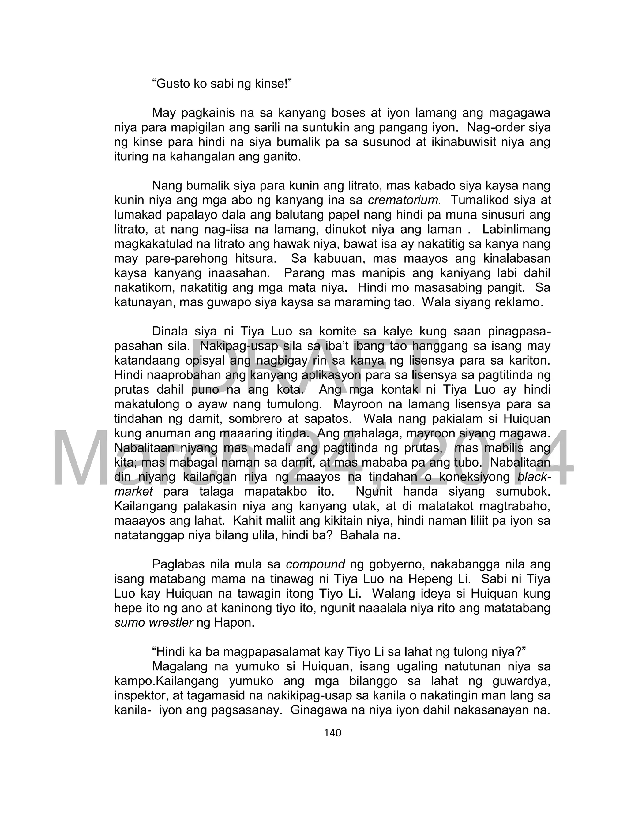 DRAFT
March 24, 2014
140
“Gusto ko sabi ng kinse!”
May pagkainis na sa kanyang boses at iyon lamang ang magagawa
niya para mapigilan ang sarili na suntukin ang pangang iyon. Nag-order siya
ng kinse para hindi na siya bumalik pa sa susunod at ikinabuwisit niya ang
ituring na kahangalan ang ganito.
Nang bumalik siya para kunin ang litrato, mas kabado siya kaysa nang
kunin niya ang mga abo ng kanyang ina sa crematorium. Tumalikod siya at
lumakad papalayo dala ang balutang papel nang hindi pa muna sinusuri ang
litrato, at nang nag-iisa na lamang, dinukot niya ang laman . Labinlimang
magkakatulad na litrato ang hawak niya, bawat isa ay nakatitig sa kanya nang
may pare-parehong hitsura. Sa kabuuan, mas maayos ang kinalabasan
kaysa kanyang inaasahan. Parang mas manipis ang kaniyang labi dahil
nakatikom, nakatitig ang mga mata niya. Hindi mo masasabing pangit. Sa
katunayan, mas guwapo siya kaysa sa maraming tao. Wala siyang reklamo.
Dinala siya ni Tiya Luo sa komite sa kalye kung saan pinagpasa-
pasahan sila. Nakipag-usap sila sa iba’t ibang tao hanggang sa isang may
katandaang opisyal ang nagbigay rin sa kanya ng lisensya para sa kariton.
Hindi naaprobahan ang kanyang aplikasyon para sa lisensya sa pagtitinda ng
prutas dahil puno na ang kota. Ang mga kontak ni Tiya Luo ay hindi
makatulong o ayaw nang tumulong. Mayroon na lamang lisensya para sa
tindahan ng damit, sombrero at sapatos. Wala nang pakialam si Huiquan
kung anuman ang maaaring itinda. Ang mahalaga, mayroon siyang magawa.
Nabalitaan niyang mas madali ang pagtitinda ng prutas, mas mabilis ang
kita; mas mabagal naman sa damit, at mas mababa pa ang tubo. Nabalitaan
din niyang kailangan niya ng maayos na tindahan o koneksiyong black-
market para talaga mapatakbo ito. Ngunit handa siyang sumubok.
Kailangang palakasin niya ang kanyang utak, at di matatakot magtrabaho,
maaayos ang lahat. Kahit maliit ang kikitain niya, hindi naman liliit pa iyon sa
natatanggap niya bilang ulila, hindi ba? Bahala na.
Paglabas nila mula sa compound ng gobyerno, nakabangga nila ang
isang matabang mama na tinawag ni Tiya Luo na Hepeng Li. Sabi ni Tiya
Luo kay Huiquan na tawagin itong Tiyo Li. Walang ideya si Huiquan kung
hepe ito ng ano at kaninong tiyo ito, ngunit naaalala niya rito ang matatabang
sumo wrestler ng Hapon.
“Hindi ka ba magpapasalamat kay Tiyo Li sa lahat ng tulong niya?”
Magalang na yumuko si Huiquan, isang ugaling natutunan niya sa
kampo.Kailangang yumuko ang mga bilanggo sa lahat ng guwardya,
inspektor, at tagamasid na nakikipag-usap sa kanila o nakatingin man lang sa
kanila- iyon ang pagsasanay. Ginagawa na niya iyon dahil nakasanayan na.
 