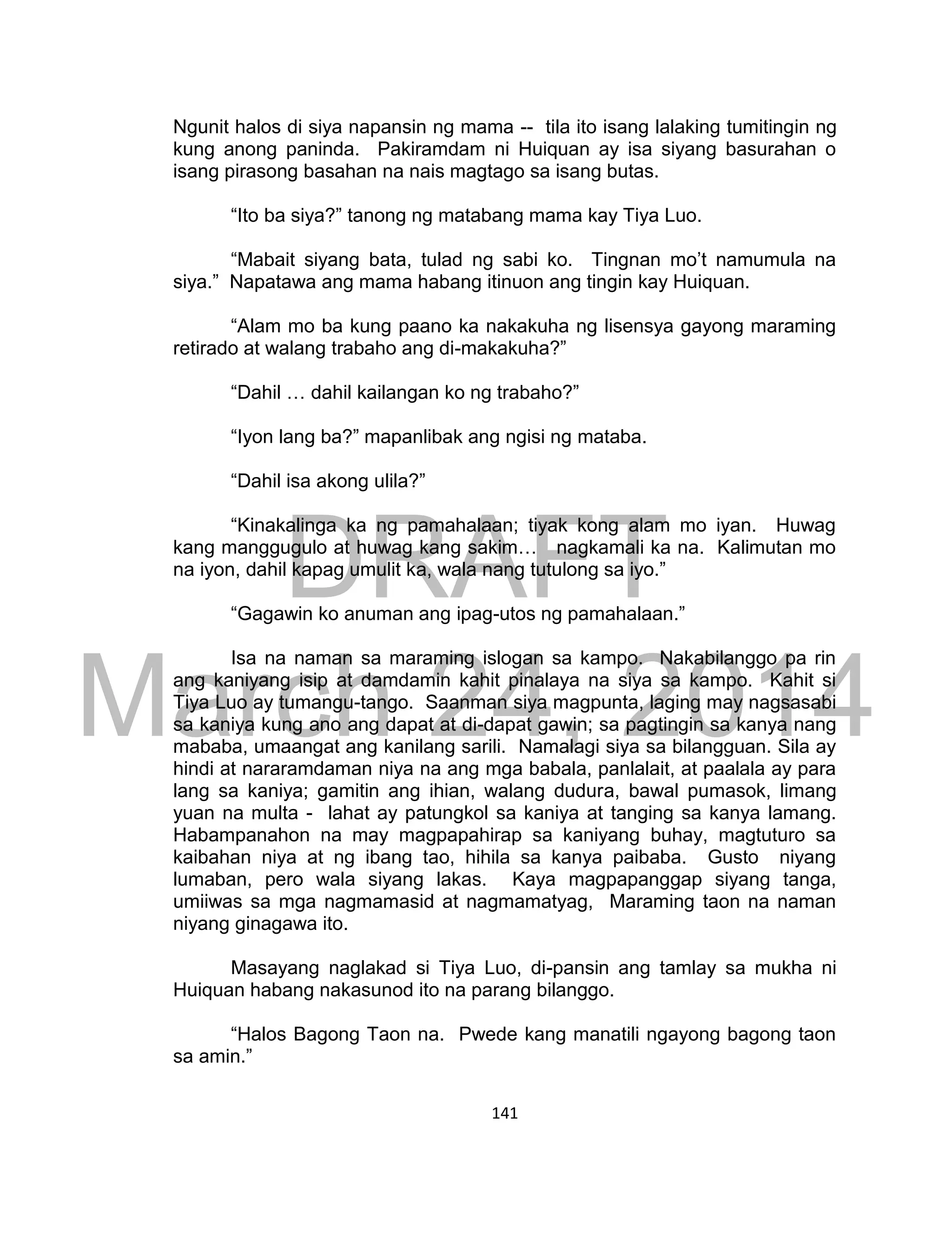 DRAFT
March 24, 2014
141
Ngunit halos di siya napansin ng mama -- tila ito isang lalaking tumitingin ng
kung anong paninda. Pakiramdam ni Huiquan ay isa siyang basurahan o
isang pirasong basahan na nais magtago sa isang butas.
“Ito ba siya?” tanong ng matabang mama kay Tiya Luo.
“Mabait siyang bata, tulad ng sabi ko. Tingnan mo’t namumula na
siya.” Napatawa ang mama habang itinuon ang tingin kay Huiquan.
“Alam mo ba kung paano ka nakakuha ng lisensya gayong maraming
retirado at walang trabaho ang di-makakuha?”
“Dahil … dahil kailangan ko ng trabaho?”
“Iyon lang ba?” mapanlibak ang ngisi ng mataba.
“Dahil isa akong ulila?”
“Kinakalinga ka ng pamahalaan; tiyak kong alam mo iyan. Huwag
kang manggugulo at huwag kang sakim… nagkamali ka na. Kalimutan mo
na iyon, dahil kapag umulit ka, wala nang tutulong sa iyo.”
“Gagawin ko anuman ang ipag-utos ng pamahalaan.”
Isa na naman sa maraming islogan sa kampo. Nakabilanggo pa rin
ang kaniyang isip at damdamin kahit pinalaya na siya sa kampo. Kahit si
Tiya Luo ay tumangu-tango. Saanman siya magpunta, laging may nagsasabi
sa kaniya kung ano ang dapat at di-dapat gawin; sa pagtingin sa kanya nang
mababa, umaangat ang kanilang sarili. Namalagi siya sa bilangguan. Sila ay
hindi at nararamdaman niya na ang mga babala, panlalait, at paalala ay para
lang sa kaniya; gamitin ang ihian, walang dudura, bawal pumasok, limang
yuan na multa - lahat ay patungkol sa kaniya at tanging sa kanya lamang.
Habampanahon na may magpapahirap sa kaniyang buhay, magtuturo sa
kaibahan niya at ng ibang tao, hihila sa kanya paibaba. Gusto niyang
lumaban, pero wala siyang lakas. Kaya magpapanggap siyang tanga,
umiiwas sa mga nagmamasid at nagmamatyag, Maraming taon na naman
niyang ginagawa ito.
Masayang naglakad si Tiya Luo, di-pansin ang tamlay sa mukha ni
Huiquan habang nakasunod ito na parang bilanggo.
“Halos Bagong Taon na. Pwede kang manatili ngayong bagong taon
sa amin.”
 