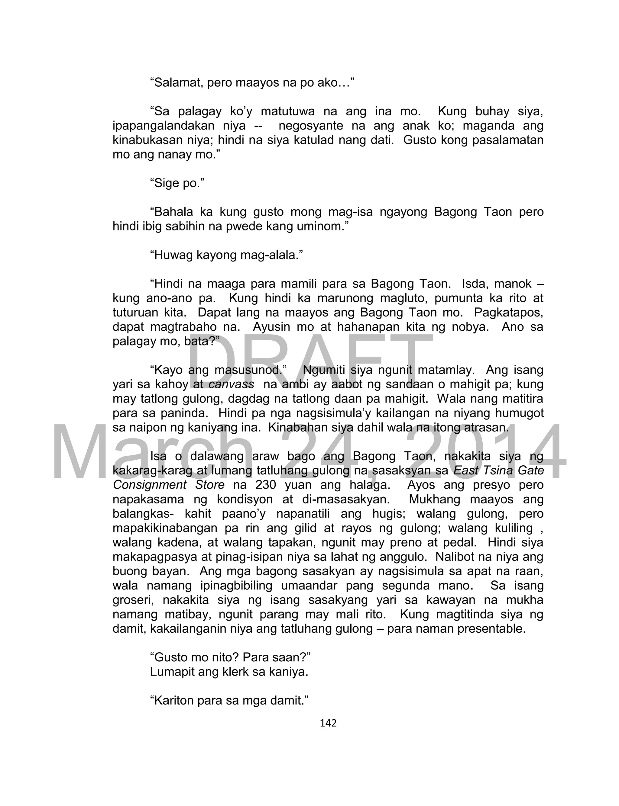 DRAFT
March 24, 2014
142
“Salamat, pero maayos na po ako…”
“Sa palagay ko’y matutuwa na ang ina mo. Kung buhay siya,
ipapangalandakan niya -- negosyante na ang anak ko; maganda ang
kinabukasan niya; hindi na siya katulad nang dati. Gusto kong pasalamatan
mo ang nanay mo.”
“Sige po.”
“Bahala ka kung gusto mong mag-isa ngayong Bagong Taon pero
hindi ibig sabihin na pwede kang uminom.”
“Huwag kayong mag-alala.”
“Hindi na maaga para mamili para sa Bagong Taon. Isda, manok –
kung ano-ano pa. Kung hindi ka marunong magluto, pumunta ka rito at
tuturuan kita. Dapat lang na maayos ang Bagong Taon mo. Pagkatapos,
dapat magtrabaho na. Ayusin mo at hahanapan kita ng nobya. Ano sa
palagay mo, bata?”
“Kayo ang masusunod.” Ngumiti siya ngunit matamlay. Ang isang
yari sa kahoy at canvass na ambi ay aabot ng sandaan o mahigit pa; kung
may tatlong gulong, dagdag na tatlong daan pa mahigit. Wala nang matitira
para sa paninda. Hindi pa nga nagsisimula’y kailangan na niyang humugot
sa naipon ng kaniyang ina. Kinabahan siya dahil wala na itong atrasan.
Isa o dalawang araw bago ang Bagong Taon, nakakita siya ng
kakarag-karag at lumang tatluhang gulong na sasaksyan sa East Tsina Gate
Consignment Store na 230 yuan ang halaga. Ayos ang presyo pero
napakasama ng kondisyon at di-masasakyan. Mukhang maayos ang
balangkas- kahit paano’y napanatili ang hugis; walang gulong, pero
mapakikinabangan pa rin ang gilid at rayos ng gulong; walang kuliling ,
walang kadena, at walang tapakan, ngunit may preno at pedal. Hindi siya
makapagpasya at pinag-isipan niya sa lahat ng anggulo. Nalibot na niya ang
buong bayan. Ang mga bagong sasakyan ay nagsisimula sa apat na raan,
wala namang ipinagbibiling umaandar pang segunda mano. Sa isang
groseri, nakakita siya ng isang sasakyang yari sa kawayan na mukha
namang matibay, ngunit parang may mali rito. Kung magtitinda siya ng
damit, kakailanganin niya ang tatluhang gulong – para naman presentable.
“Gusto mo nito? Para saan?”
Lumapit ang klerk sa kaniya.
“Kariton para sa mga damit.”
 