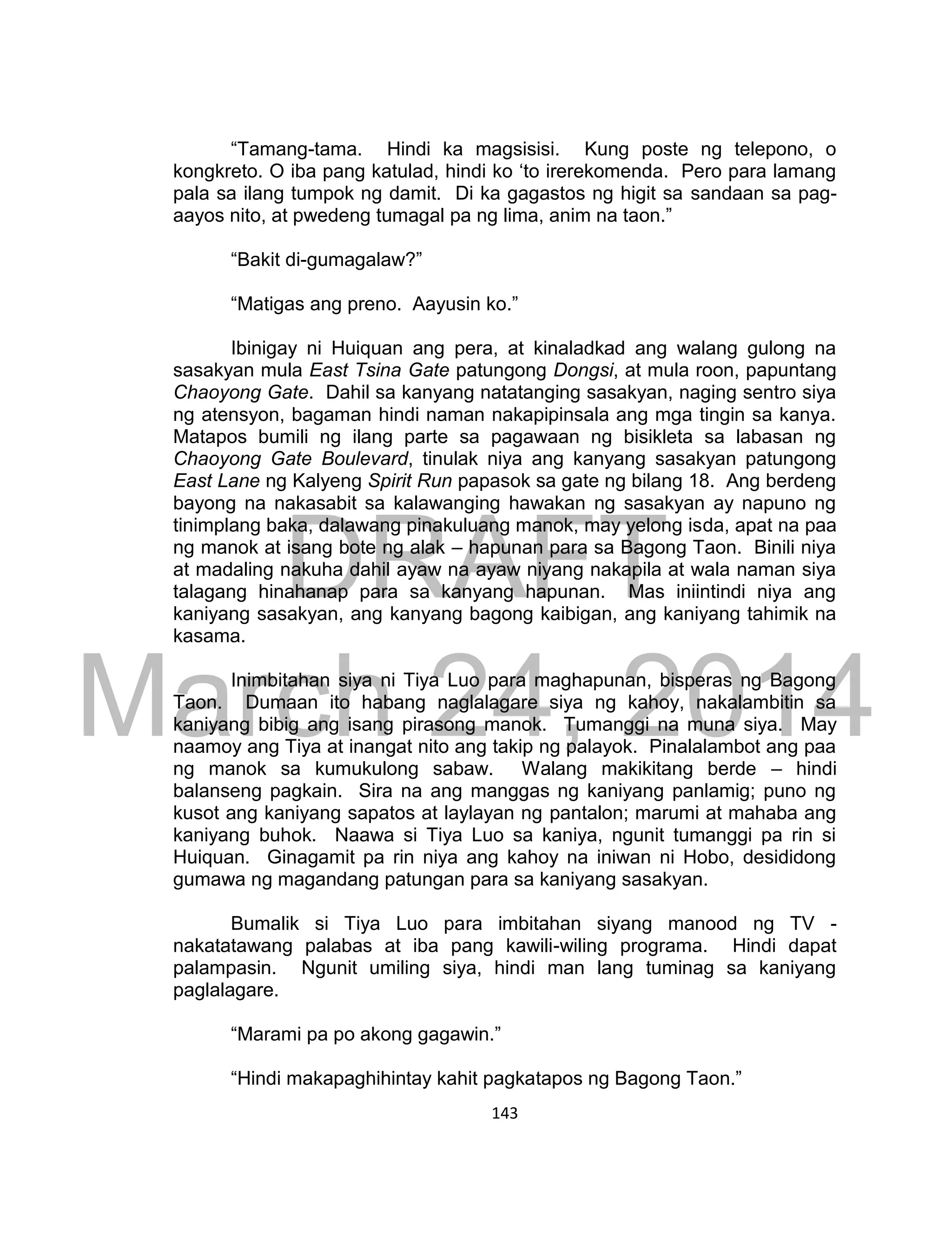 DRAFT
March 24, 2014
143
“Tamang-tama. Hindi ka magsisisi. Kung poste ng telepono, o
kongkreto. O iba pang katulad, hindi ko ‘to irerekomenda. Pero para lamang
pala sa ilang tumpok ng damit. Di ka gagastos ng higit sa sandaan sa pag-
aayos nito, at pwedeng tumagal pa ng lima, anim na taon.”
“Bakit di-gumagalaw?”
“Matigas ang preno. Aayusin ko.”
Ibinigay ni Huiquan ang pera, at kinaladkad ang walang gulong na
sasakyan mula East Tsina Gate patungong Dongsi, at mula roon, papuntang
Chaoyong Gate. Dahil sa kanyang natatanging sasakyan, naging sentro siya
ng atensyon, bagaman hindi naman nakapipinsala ang mga tingin sa kanya.
Matapos bumili ng ilang parte sa pagawaan ng bisikleta sa labasan ng
Chaoyong Gate Boulevard, tinulak niya ang kanyang sasakyan patungong
East Lane ng Kalyeng Spirit Run papasok sa gate ng bilang 18. Ang berdeng
bayong na nakasabit sa kalawanging hawakan ng sasakyan ay napuno ng
tinimplang baka, dalawang pinakuluang manok, may yelong isda, apat na paa
ng manok at isang bote ng alak – hapunan para sa Bagong Taon. Binili niya
at madaling nakuha dahil ayaw na ayaw niyang nakapila at wala naman siya
talagang hinahanap para sa kanyang hapunan. Mas iniintindi niya ang
kaniyang sasakyan, ang kanyang bagong kaibigan, ang kaniyang tahimik na
kasama.
Inimbitahan siya ni Tiya Luo para maghapunan, bisperas ng Bagong
Taon. Dumaan ito habang naglalagare siya ng kahoy, nakalambitin sa
kaniyang bibig ang isang pirasong manok. Tumanggi na muna siya. May
naamoy ang Tiya at inangat nito ang takip ng palayok. Pinalalambot ang paa
ng manok sa kumukulong sabaw. Walang makikitang berde – hindi
balanseng pagkain. Sira na ang manggas ng kaniyang panlamig; puno ng
kusot ang kaniyang sapatos at laylayan ng pantalon; marumi at mahaba ang
kaniyang buhok. Naawa si Tiya Luo sa kaniya, ngunit tumanggi pa rin si
Huiquan. Ginagamit pa rin niya ang kahoy na iniwan ni Hobo, desididong
gumawa ng magandang patungan para sa kaniyang sasakyan.
Bumalik si Tiya Luo para imbitahan siyang manood ng TV -
nakatatawang palabas at iba pang kawili-wiling programa. Hindi dapat
palampasin. Ngunit umiling siya, hindi man lang tuminag sa kaniyang
paglalagare.
“Marami pa po akong gagawin.”
“Hindi makapaghihintay kahit pagkatapos ng Bagong Taon.”
 