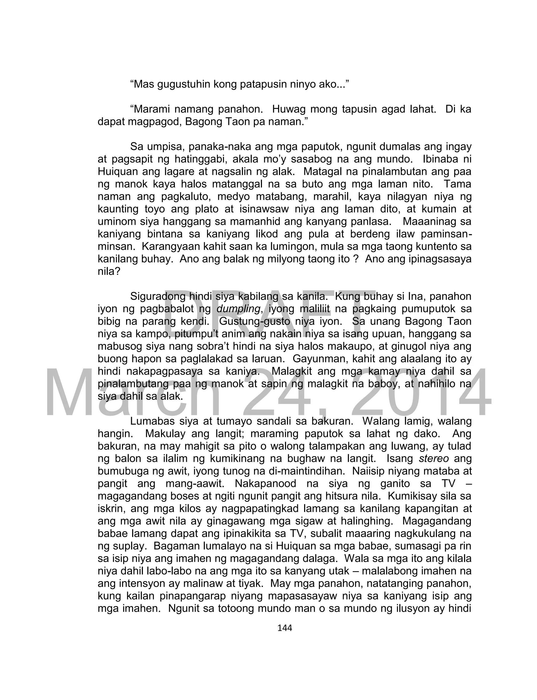 DRAFT
March 24, 2014
144
“Mas gugustuhin kong patapusin ninyo ako...”
“Marami namang panahon. Huwag mong tapusin agad lahat. Di ka
dapat magpagod, Bagong Taon pa naman.”
Sa umpisa, panaka-naka ang mga paputok, ngunit dumalas ang ingay
at pagsapit ng hatinggabi, akala mo’y sasabog na ang mundo. Ibinaba ni
Huiquan ang lagare at nagsalin ng alak. Matagal na pinalambutan ang paa
ng manok kaya halos matanggal na sa buto ang mga laman nito. Tama
naman ang pagkaluto, medyo matabang, marahil, kaya nilagyan niya ng
kaunting toyo ang plato at isinawsaw niya ang laman dito, at kumain at
uminom siya hanggang sa mamanhid ang kanyang panlasa. Maaaninag sa
kaniyang bintana sa kaniyang likod ang pula at berdeng ilaw paminsan-
minsan. Karangyaan kahit saan ka lumingon, mula sa mga taong kuntento sa
kanilang buhay. Ano ang balak ng milyong taong ito ? Ano ang ipinagsasaya
nila?
Siguradong hindi siya kabilang sa kanila. Kung buhay si Ina, panahon
iyon ng pagbabalot ng dumpling, iyong maliliit na pagkaing pumuputok sa
bibig na parang kendi. Gustung-gusto niya iyon. Sa unang Bagong Taon
niya sa kampo, pitumpu’t anim ang nakain niya sa isang upuan, hanggang sa
mabusog siya nang sobra’t hindi na siya halos makaupo, at ginugol niya ang
buong hapon sa paglalakad sa laruan. Gayunman, kahit ang alaalang ito ay
hindi nakapagpasaya sa kaniya. Malagkit ang mga kamay niya dahil sa
pinalambutang paa ng manok at sapin ng malagkit na baboy, at nahihilo na
siya dahil sa alak.
Lumabas siya at tumayo sandali sa bakuran. Walang lamig, walang
hangin. Makulay ang langit; maraming paputok sa lahat ng dako. Ang
bakuran, na may mahigit sa pito o walong talampakan ang luwang, ay tulad
ng balon sa ilalim ng kumikinang na bughaw na langit. Isang stereo ang
bumubuga ng awit, iyong tunog na di-maintindihan. Naiisip niyang mataba at
pangit ang mang-aawit. Nakapanood na siya ng ganito sa TV –
magagandang boses at ngiti ngunit pangit ang hitsura nila. Kumikisay sila sa
iskrin, ang mga kilos ay nagpapatingkad lamang sa kanilang kapangitan at
ang mga awit nila ay ginagawang mga sigaw at halinghing. Magagandang
babae lamang dapat ang ipinakikita sa TV, subalit maaaring nagkukulang na
ng suplay. Bagaman lumalayo na si Huiquan sa mga babae, sumasagi pa rin
sa isip niya ang imahen ng magagandang dalaga. Wala sa mga ito ang kilala
niya dahil labo-labo na ang mga ito sa kanyang utak – malalabong imahen na
ang intensyon ay malinaw at tiyak. May mga panahon, natatanging panahon,
kung kailan pinapangarap niyang mapasasayaw niya sa kaniyang isip ang
mga imahen. Ngunit sa totoong mundo man o sa mundo ng ilusyon ay hindi
 