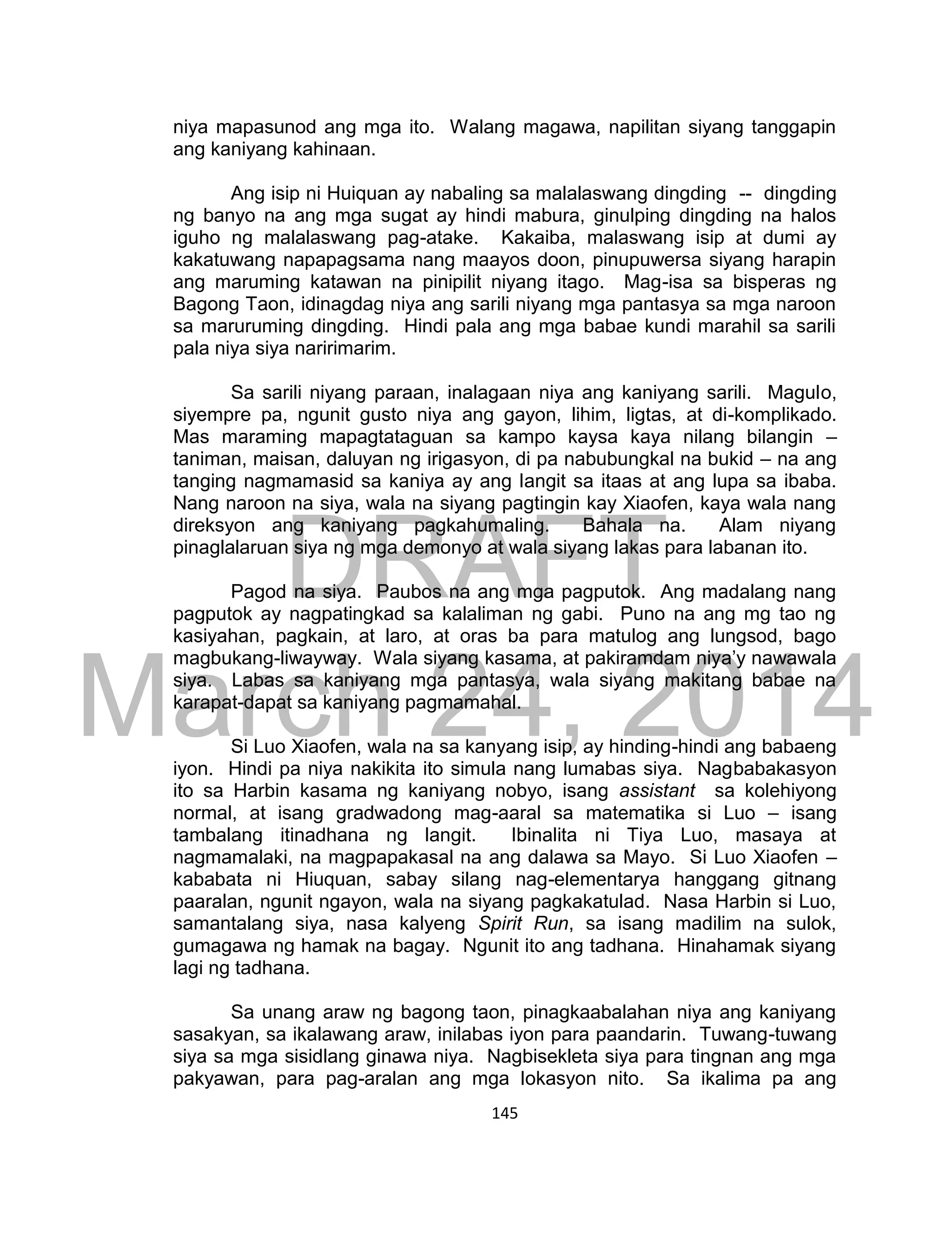 DRAFT
March 24, 2014
145
niya mapasunod ang mga ito. Walang magawa, napilitan siyang tanggapin
ang kaniyang kahinaan.
Ang isip ni Huiquan ay nabaling sa malalaswang dingding -- dingding
ng banyo na ang mga sugat ay hindi mabura, ginulping dingding na halos
iguho ng malalaswang pag-atake. Kakaiba, malaswang isip at dumi ay
kakatuwang napapagsama nang maayos doon, pinupuwersa siyang harapin
ang maruming katawan na pinipilit niyang itago. Mag-isa sa bisperas ng
Bagong Taon, idinagdag niya ang sarili niyang mga pantasya sa mga naroon
sa maruruming dingding. Hindi pala ang mga babae kundi marahil sa sarili
pala niya siya naririmarim.
Sa sarili niyang paraan, inalagaan niya ang kaniyang sarili. Magulo,
siyempre pa, ngunit gusto niya ang gayon, lihim, ligtas, at di-komplikado.
Mas maraming mapagtataguan sa kampo kaysa kaya nilang bilangin –
taniman, maisan, daluyan ng irigasyon, di pa nabubungkal na bukid – na ang
tanging nagmamasid sa kaniya ay ang langit sa itaas at ang lupa sa ibaba.
Nang naroon na siya, wala na siyang pagtingin kay Xiaofen, kaya wala nang
direksyon ang kaniyang pagkahumaling. Bahala na. Alam niyang
pinaglalaruan siya ng mga demonyo at wala siyang lakas para labanan ito.
Pagod na siya. Paubos na ang mga pagputok. Ang madalang nang
pagputok ay nagpatingkad sa kalaliman ng gabi. Puno na ang mg tao ng
kasiyahan, pagkain, at laro, at oras ba para matulog ang lungsod, bago
magbukang-liwayway. Wala siyang kasama, at pakiramdam niya’y nawawala
siya. Labas sa kaniyang mga pantasya, wala siyang makitang babae na
karapat-dapat sa kaniyang pagmamahal.
Si Luo Xiaofen, wala na sa kanyang isip, ay hinding-hindi ang babaeng
iyon. Hindi pa niya nakikita ito simula nang lumabas siya. Nagbabakasyon
ito sa Harbin kasama ng kaniyang nobyo, isang assistant sa kolehiyong
normal, at isang gradwadong mag-aaral sa matematika si Luo – isang
tambalang itinadhana ng langit. Ibinalita ni Tiya Luo, masaya at
nagmamalaki, na magpapakasal na ang dalawa sa Mayo. Si Luo Xiaofen –
kababata ni Hiuquan, sabay silang nag-elementarya hanggang gitnang
paaralan, ngunit ngayon, wala na siyang pagkakatulad. Nasa Harbin si Luo,
samantalang siya, nasa kalyeng Spirit Run, sa isang madilim na sulok,
gumagawa ng hamak na bagay. Ngunit ito ang tadhana. Hinahamak siyang
lagi ng tadhana.
Sa unang araw ng bagong taon, pinagkaabalahan niya ang kaniyang
sasakyan, sa ikalawang araw, inilabas iyon para paandarin. Tuwang-tuwang
siya sa mga sisidlang ginawa niya. Nagbisekleta siya para tingnan ang mga
pakyawan, para pag-aralan ang mga lokasyon nito. Sa ikalima pa ang
 