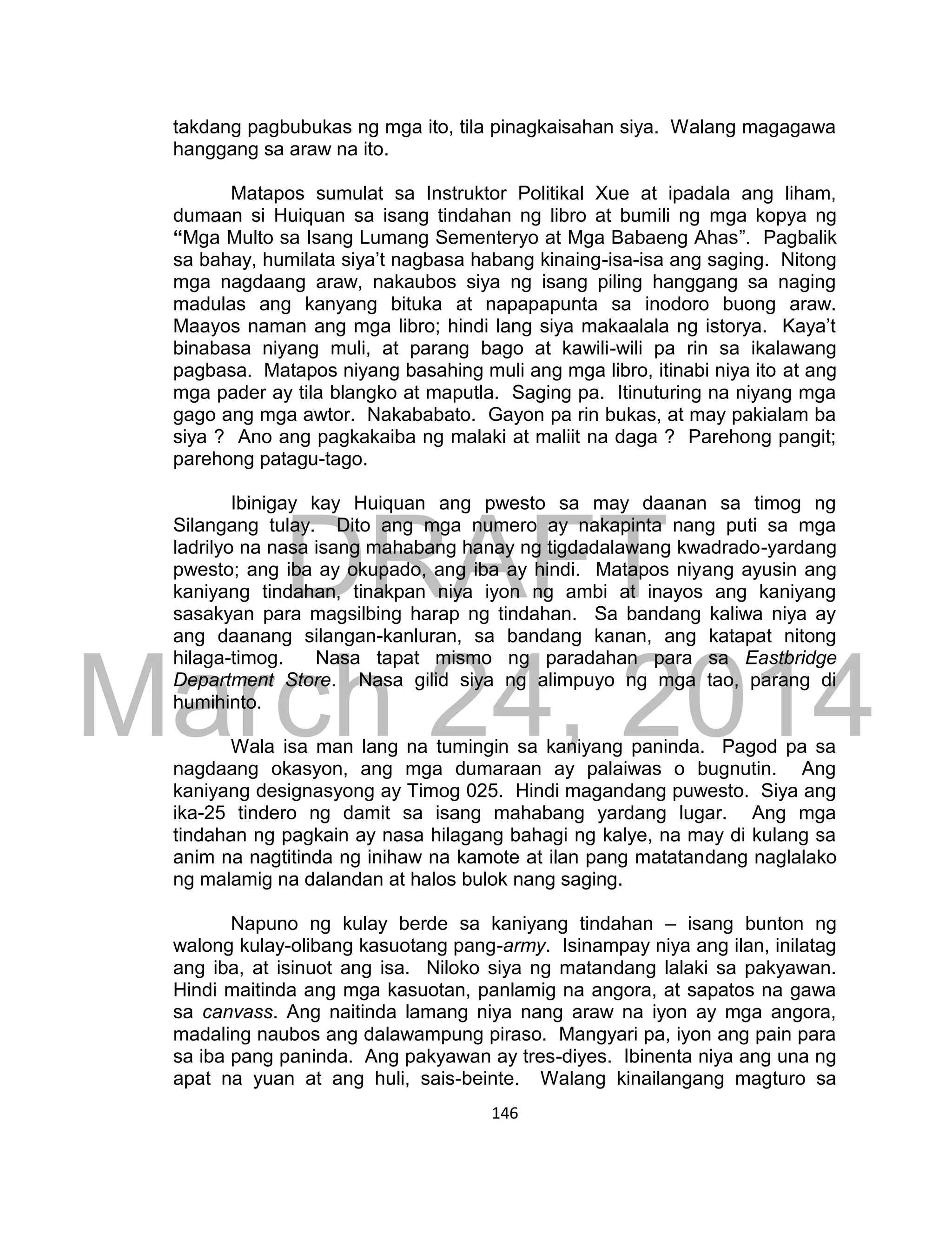 DRAFT
March 24, 2014
146
takdang pagbubukas ng mga ito, tila pinagkaisahan siya. Walang magagawa
hanggang sa araw na ito.
Matapos sumulat sa Instruktor Politikal Xue at ipadala ang liham,
dumaan si Huiquan sa isang tindahan ng libro at bumili ng mga kopya ng
“Mga Multo sa Isang Lumang Sementeryo at Mga Babaeng Ahas”. Pagbalik
sa bahay, humilata siya’t nagbasa habang kinaing-isa-isa ang saging. Nitong
mga nagdaang araw, nakaubos siya ng isang piling hanggang sa naging
madulas ang kanyang bituka at napapapunta sa inodoro buong araw.
Maayos naman ang mga libro; hindi lang siya makaalala ng istorya. Kaya’t
binabasa niyang muli, at parang bago at kawili-wili pa rin sa ikalawang
pagbasa. Matapos niyang basahing muli ang mga libro, itinabi niya ito at ang
mga pader ay tila blangko at maputla. Saging pa. Itinuturing na niyang mga
gago ang mga awtor. Nakababato. Gayon pa rin bukas, at may pakialam ba
siya ? Ano ang pagkakaiba ng malaki at maliit na daga ? Parehong pangit;
parehong patagu-tago.
Ibinigay kay Huiquan ang pwesto sa may daanan sa timog ng
Silangang tulay. Dito ang mga numero ay nakapinta nang puti sa mga
ladrilyo na nasa isang mahabang hanay ng tigdadalawang kwadrado-yardang
pwesto; ang iba ay okupado, ang iba ay hindi. Matapos niyang ayusin ang
kaniyang tindahan, tinakpan niya iyon ng ambi at inayos ang kaniyang
sasakyan para magsilbing harap ng tindahan. Sa bandang kaliwa niya ay
ang daanang silangan-kanluran, sa bandang kanan, ang katapat nitong
hilaga-timog. Nasa tapat mismo ng paradahan para sa Eastbridge
Department Store. Nasa gilid siya ng alimpuyo ng mga tao, parang di
humihinto.
Wala isa man lang na tumingin sa kaniyang paninda. Pagod pa sa
nagdaang okasyon, ang mga dumaraan ay palaiwas o bugnutin. Ang
kaniyang designasyong ay Timog 025. Hindi magandang puwesto. Siya ang
ika-25 tindero ng damit sa isang mahabang yardang lugar. Ang mga
tindahan ng pagkain ay nasa hilagang bahagi ng kalye, na may di kulang sa
anim na nagtitinda ng inihaw na kamote at ilan pang matatandang naglalako
ng malamig na dalandan at halos bulok nang saging.
Napuno ng kulay berde sa kaniyang tindahan – isang bunton ng
walong kulay-olibang kasuotang pang-army. Isinampay niya ang ilan, inilatag
ang iba, at isinuot ang isa. Niloko siya ng matandang lalaki sa pakyawan.
Hindi maitinda ang mga kasuotan, panlamig na angora, at sapatos na gawa
sa canvass. Ang naitinda lamang niya nang araw na iyon ay mga angora,
madaling naubos ang dalawampung piraso. Mangyari pa, iyon ang pain para
sa iba pang paninda. Ang pakyawan ay tres-diyes. Ibinenta niya ang una ng
apat na yuan at ang huli, sais-beinte. Walang kinailangang magturo sa
 