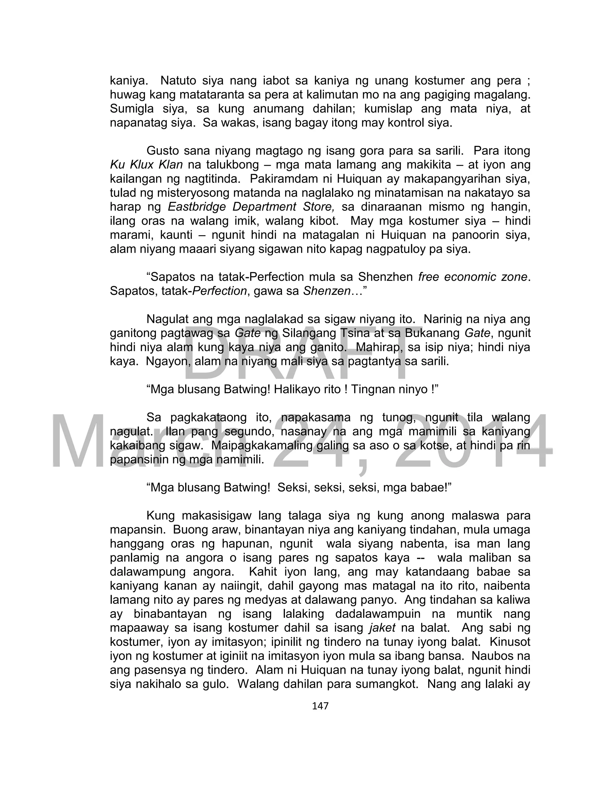 DRAFT
March 24, 2014
147
kaniya. Natuto siya nang iabot sa kaniya ng unang kostumer ang pera ;
huwag kang matataranta sa pera at kalimutan mo na ang pagiging magalang.
Sumigla siya, sa kung anumang dahilan; kumislap ang mata niya, at
napanatag siya. Sa wakas, isang bagay itong may kontrol siya.
Gusto sana niyang magtago ng isang gora para sa sarili. Para itong
Ku Klux Klan na talukbong – mga mata lamang ang makikita – at iyon ang
kailangan ng nagtitinda. Pakiramdam ni Huiquan ay makapangyarihan siya,
tulad ng misteryosong matanda na naglalako ng minatamisan na nakatayo sa
harap ng Eastbridge Department Store, sa dinaraanan mismo ng hangin,
ilang oras na walang imik, walang kibot. May mga kostumer siya – hindi
marami, kaunti – ngunit hindi na matagalan ni Huiquan na panoorin siya,
alam niyang maaari siyang sigawan nito kapag nagpatuloy pa siya.
“Sapatos na tatak-Perfection mula sa Shenzhen free economic zone.
Sapatos, tatak-Perfection, gawa sa Shenzen…”
Nagulat ang mga naglalakad sa sigaw niyang ito. Narinig na niya ang
ganitong pagtawag sa Gate ng Silangang Tsina at sa Bukanang Gate, ngunit
hindi niya alam kung kaya niya ang ganito. Mahirap, sa isip niya; hindi niya
kaya. Ngayon, alam na niyang mali siya sa pagtantya sa sarili.
“Mga blusang Batwing! Halikayo rito ! Tingnan ninyo !”
Sa pagkakataong ito, napakasama ng tunog, ngunit tila walang
nagulat. Ilan pang segundo, nasanay na ang mga mamimili sa kaniyang
kakaibang sigaw. Maipagkakamaling galing sa aso o sa kotse, at hindi pa rin
papansinin ng mga namimili.
“Mga blusang Batwing! Seksi, seksi, seksi, mga babae!”
Kung makasisigaw lang talaga siya ng kung anong malaswa para
mapansin. Buong araw, binantayan niya ang kaniyang tindahan, mula umaga
hanggang oras ng hapunan, ngunit wala siyang nabenta, isa man lang
panlamig na angora o isang pares ng sapatos kaya -- wala maliban sa
dalawampung angora. Kahit iyon lang, ang may katandaang babae sa
kaniyang kanan ay naiingit, dahil gayong mas matagal na ito rito, naibenta
lamang nito ay pares ng medyas at dalawang panyo. Ang tindahan sa kaliwa
ay binabantayan ng isang lalaking dadalawampuin na muntik nang
mapaaway sa isang kostumer dahil sa isang jaket na balat. Ang sabi ng
kostumer, iyon ay imitasyon; ipinilit ng tindero na tunay iyong balat. Kinusot
iyon ng kostumer at iginiit na imitasyon iyon mula sa ibang bansa. Naubos na
ang pasensya ng tindero. Alam ni Huiquan na tunay iyong balat, ngunit hindi
siya nakihalo sa gulo. Walang dahilan para sumangkot. Nang ang lalaki ay
 