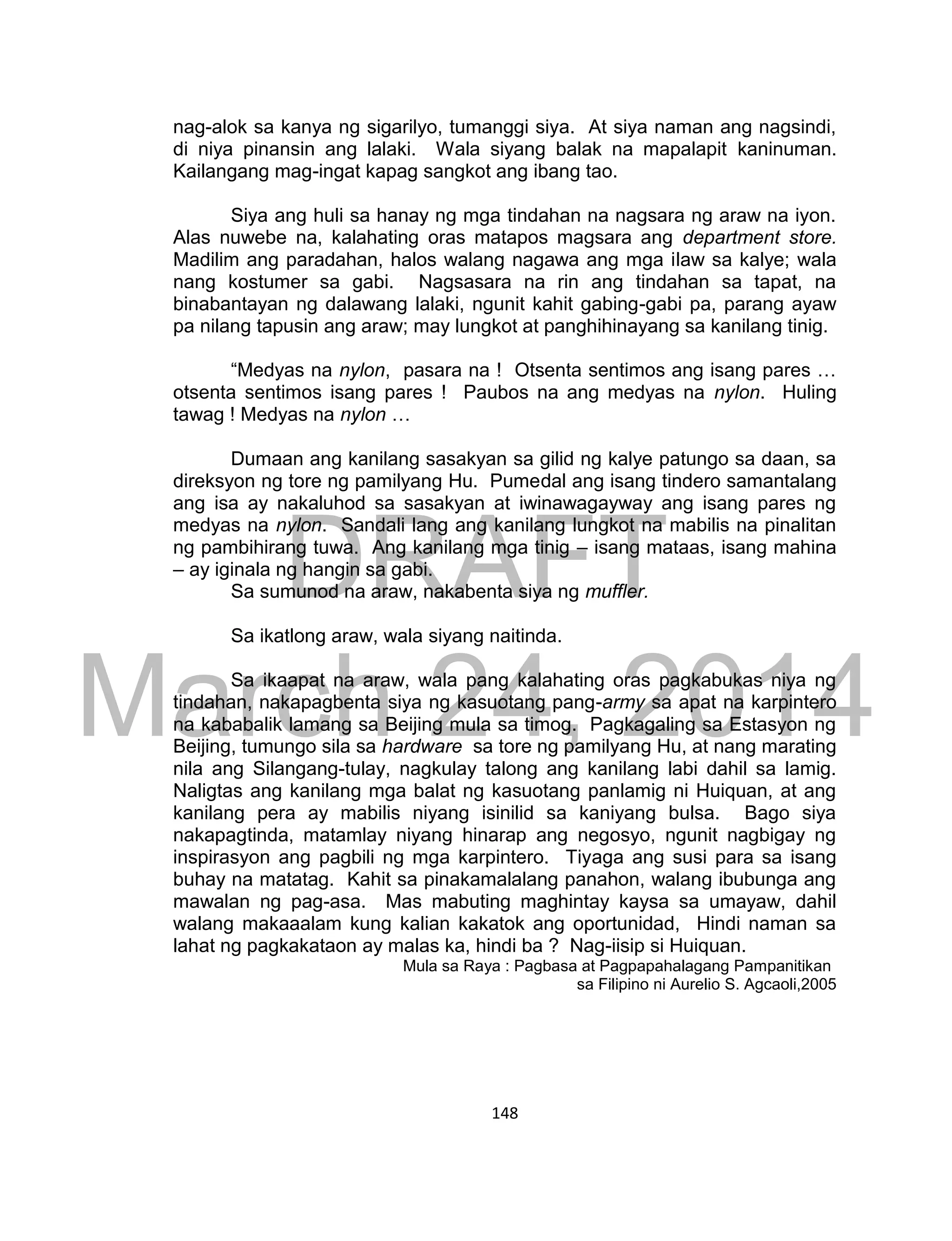 DRAFT
March 24, 2014
148
nag-alok sa kanya ng sigarilyo, tumanggi siya. At siya naman ang nagsindi,
di niya pinansin ang lalaki. Wala siyang balak na mapalapit kaninuman.
Kailangang mag-ingat kapag sangkot ang ibang tao.
Siya ang huli sa hanay ng mga tindahan na nagsara ng araw na iyon.
Alas nuwebe na, kalahating oras matapos magsara ang department store.
Madilim ang paradahan, halos walang nagawa ang mga ilaw sa kalye; wala
nang kostumer sa gabi. Nagsasara na rin ang tindahan sa tapat, na
binabantayan ng dalawang lalaki, ngunit kahit gabing-gabi pa, parang ayaw
pa nilang tapusin ang araw; may lungkot at panghihinayang sa kanilang tinig.
“Medyas na nylon, pasara na ! Otsenta sentimos ang isang pares …
otsenta sentimos isang pares ! Paubos na ang medyas na nylon. Huling
tawag ! Medyas na nylon …
Dumaan ang kanilang sasakyan sa gilid ng kalye patungo sa daan, sa
direksyon ng tore ng pamilyang Hu. Pumedal ang isang tindero samantalang
ang isa ay nakaluhod sa sasakyan at iwinawagayway ang isang pares ng
medyas na nylon. Sandali lang ang kanilang lungkot na mabilis na pinalitan
ng pambihirang tuwa. Ang kanilang mga tinig – isang mataas, isang mahina
– ay iginala ng hangin sa gabi.
Sa sumunod na araw, nakabenta siya ng muffler.
Sa ikatlong araw, wala siyang naitinda.
Sa ikaapat na araw, wala pang kalahating oras pagkabukas niya ng
tindahan, nakapagbenta siya ng kasuotang pang-army sa apat na karpintero
na kababalik lamang sa Beijing mula sa timog. Pagkagaling sa Estasyon ng
Beijing, tumungo sila sa hardware sa tore ng pamilyang Hu, at nang marating
nila ang Silangang-tulay, nagkulay talong ang kanilang labi dahil sa lamig.
Naligtas ang kanilang mga balat ng kasuotang panlamig ni Huiquan, at ang
kanilang pera ay mabilis niyang isinilid sa kaniyang bulsa. Bago siya
nakapagtinda, matamlay niyang hinarap ang negosyo, ngunit nagbigay ng
inspirasyon ang pagbili ng mga karpintero. Tiyaga ang susi para sa isang
buhay na matatag. Kahit sa pinakamalalang panahon, walang ibubunga ang
mawalan ng pag-asa. Mas mabuting maghintay kaysa sa umayaw, dahil
walang makaaalam kung kalian kakatok ang oportunidad, Hindi naman sa
lahat ng pagkakataon ay malas ka, hindi ba ? Nag-iisip si Huiquan.
Mula sa Raya : Pagbasa at Pagpapahalagang Pampanitikan
sa Filipino ni Aurelio S. Agcaoli,2005
 