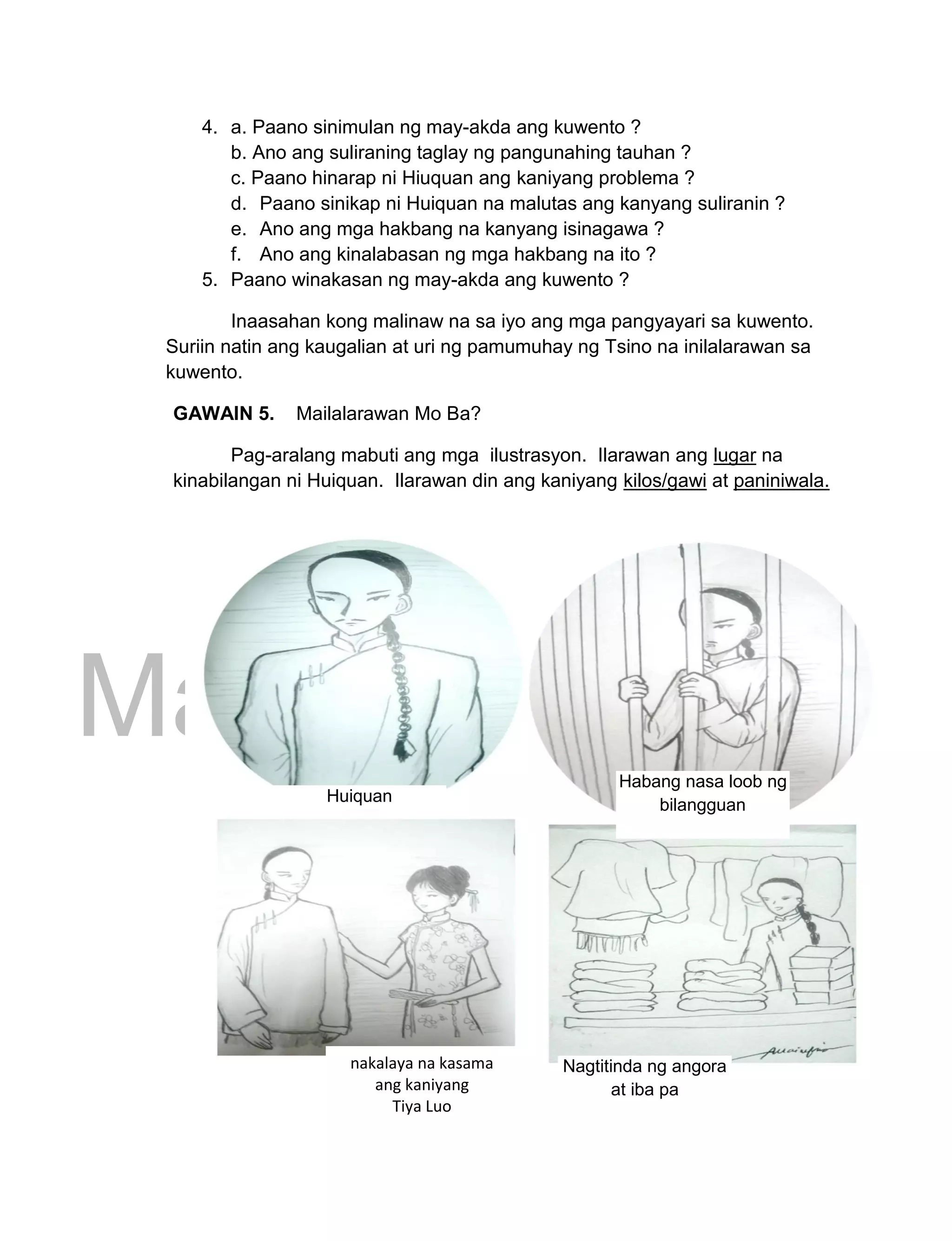 DRAFT
March 24, 2014
151
4. a. Paano sinimulan ng may-akda ang kuwento ?
b. Ano ang suliraning taglay ng pangunahing tauhan ?
c. Paano hinarap ni Hiuquan ang kaniyang problema ?
d. Paano sinikap ni Huiquan na malutas ang kanyang suliranin ?
e. Ano ang mga hakbang na kanyang isinagawa ?
f. Ano ang kinalabasan ng mga hakbang na ito ?
5. Paano winakasan ng may-akda ang kuwento ?
Inaasahan kong malinaw na sa iyo ang mga pangyayari sa kuwento.
Suriin natin ang kaugalian at uri ng pamumuhay ng Tsino na inilalarawan sa
kuwento.
GAWAIN 5. Mailalarawan Mo Ba?
Pag-aralang mabuti ang mga ilustrasyon. Ilarawan ang lugar na
kinabilangan ni Huiquan. Ilarawan din ang kaniyang kilos/gawi at paniniwala.
Huiquan
Habang nasa loob ng
bilangguan
nakalaya na kasama
ang kaniyang
Tiya Luo
Nagtitinda ng angora
at iba pa
 