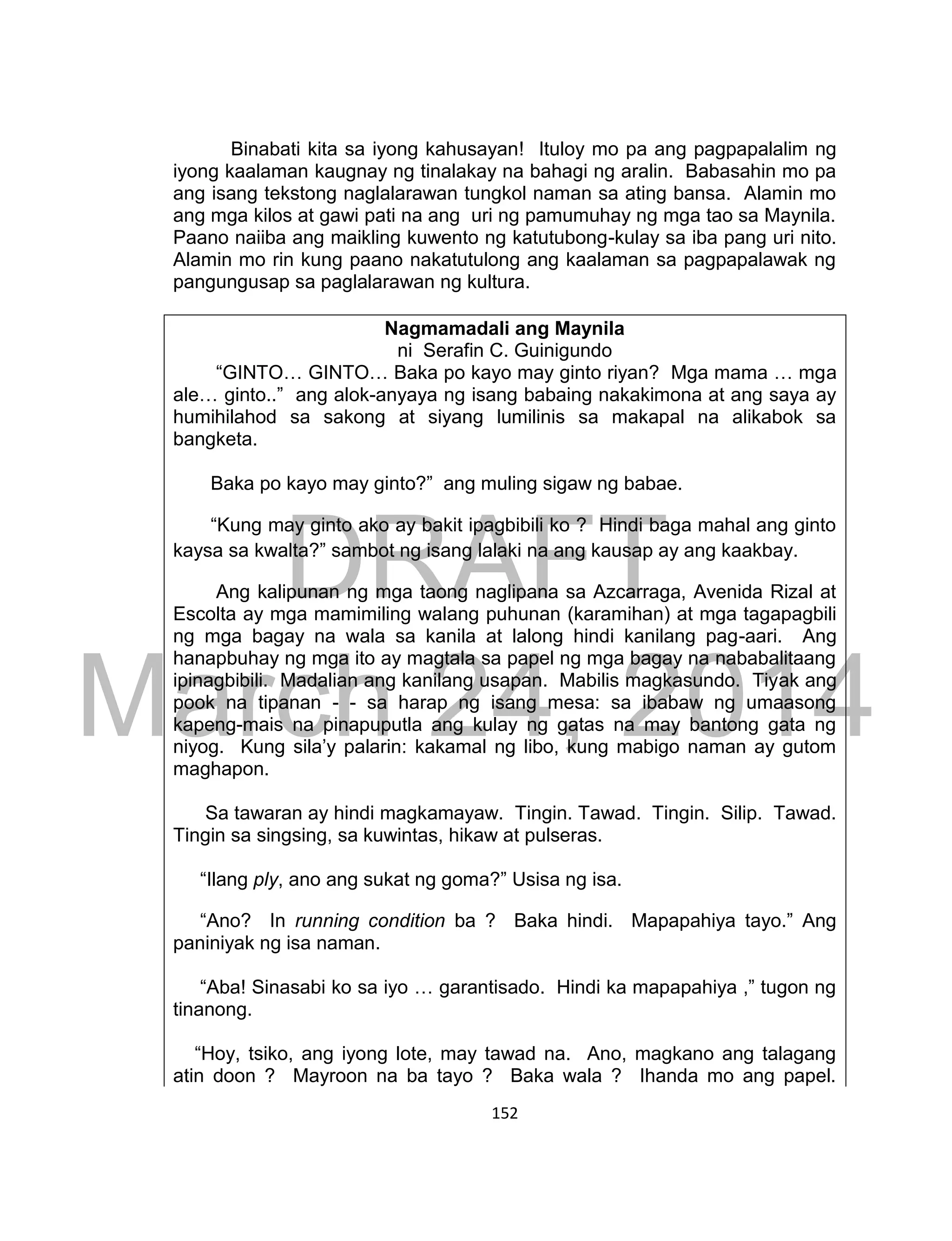 DRAFT
March 24, 2014
152
Binabati kita sa iyong kahusayan! Ituloy mo pa ang pagpapalalim ng
iyong kaalaman kaugnay ng tinalakay na bahagi ng aralin. Babasahin mo pa
ang isang tekstong naglalarawan tungkol naman sa ating bansa. Alamin mo
ang mga kilos at gawi pati na ang uri ng pamumuhay ng mga tao sa Maynila.
Paano naiiba ang maikling kuwento ng katutubong-kulay sa iba pang uri nito.
Alamin mo rin kung paano nakatutulong ang kaalaman sa pagpapalawak ng
pangungusap sa paglalarawan ng kultura.
Nagmamadali ang Maynila
ni Serafin C. Guinigundo
“GINTO… GINTO… Baka po kayo may ginto riyan? Mga mama … mga
ale… ginto..” ang alok-anyaya ng isang babaing nakakimona at ang saya ay
humihilahod sa sakong at siyang lumilinis sa makapal na alikabok sa
bangketa.
Baka po kayo may ginto?” ang muling sigaw ng babae.
“Kung may ginto ako ay bakit ipagbibili ko ? Hindi baga mahal ang ginto
kaysa sa kwalta?” sambot ng isang lalaki na ang kausap ay ang kaakbay.
Ang kalipunan ng mga taong naglipana sa Azcarraga, Avenida Rizal at
Escolta ay mga mamimiling walang puhunan (karamihan) at mga tagapagbili
ng mga bagay na wala sa kanila at lalong hindi kanilang pag-aari. Ang
hanapbuhay ng mga ito ay magtala sa papel ng mga bagay na nababalitaang
ipinagbibili. Madalian ang kanilang usapan. Mabilis magkasundo. Tiyak ang
pook na tipanan - - sa harap ng isang mesa: sa ibabaw ng umaasong
kapeng-mais na pinapuputla ang kulay ng gatas na may bantong gata ng
niyog. Kung sila’y palarin: kakamal ng libo, kung mabigo naman ay gutom
maghapon.
Sa tawaran ay hindi magkamayaw. Tingin. Tawad. Tingin. Silip. Tawad.
Tingin sa singsing, sa kuwintas, hikaw at pulseras.
“Ilang ply, ano ang sukat ng goma?” Usisa ng isa.
“Ano? In running condition ba ? Baka hindi. Mapapahiya tayo.” Ang
paniniyak ng isa naman.
“Aba! Sinasabi ko sa iyo … garantisado. Hindi ka mapapahiya ,” tugon ng
tinanong.
“Hoy, tsiko, ang iyong lote, may tawad na. Ano, magkano ang talagang
atin doon ? Mayroon na ba tayo ? Baka wala ? Ihanda mo ang papel.
 
