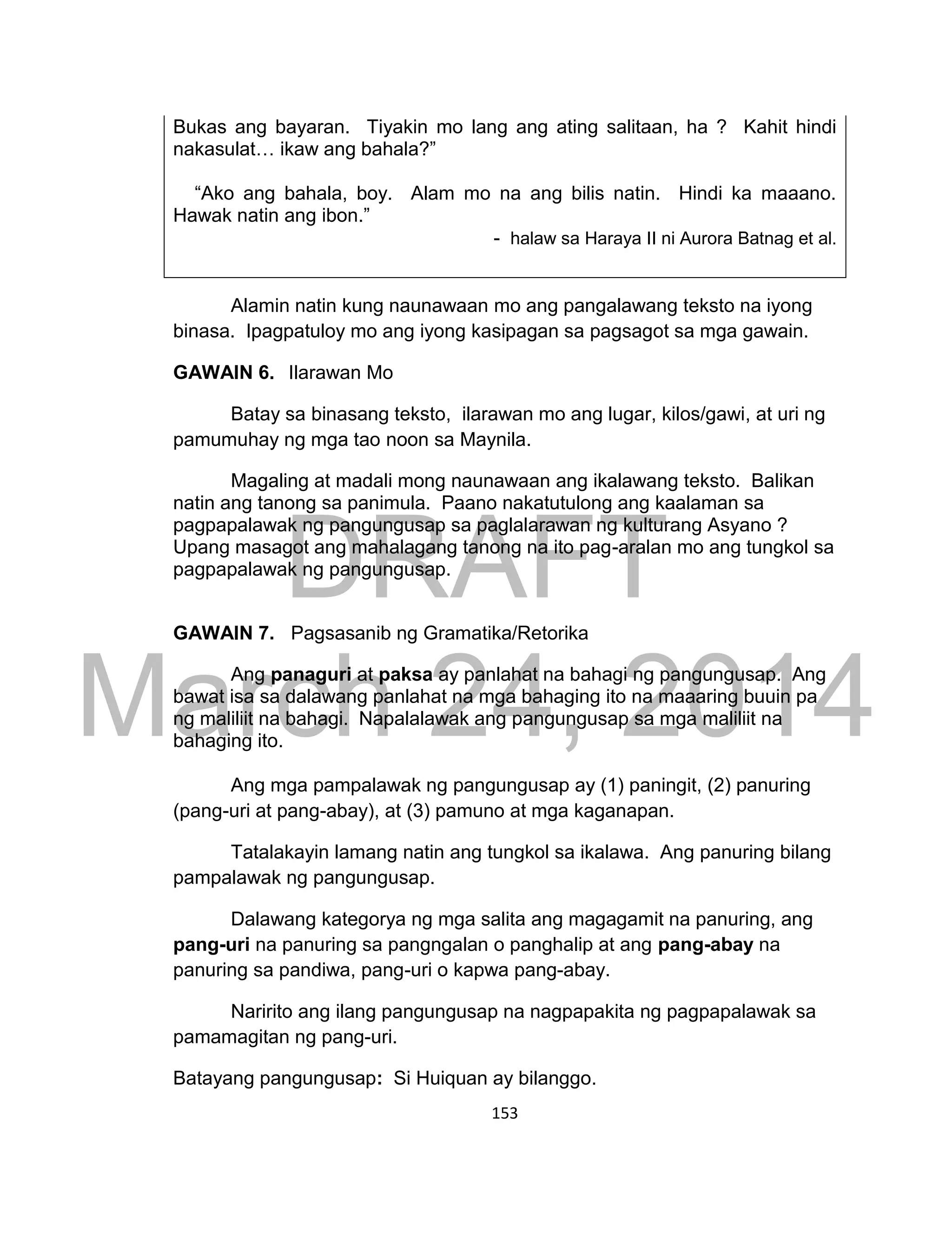 DRAFT
March 24, 2014
153
Bukas ang bayaran. Tiyakin mo lang ang ating salitaan, ha ? Kahit hindi
nakasulat… ikaw ang bahala?”
“Ako ang bahala, boy. Alam mo na ang bilis natin. Hindi ka maaano.
Hawak natin ang ibon.”
- halaw sa Haraya II ni Aurora Batnag et al.
Alamin natin kung naunawaan mo ang pangalawang teksto na iyong
binasa. Ipagpatuloy mo ang iyong kasipagan sa pagsagot sa mga gawain.
GAWAIN 6. Ilarawan Mo
Batay sa binasang teksto, ilarawan mo ang lugar, kilos/gawi, at uri ng
pamumuhay ng mga tao noon sa Maynila.
Magaling at madali mong naunawaan ang ikalawang teksto. Balikan
natin ang tanong sa panimula. Paano nakatutulong ang kaalaman sa
pagpapalawak ng pangungusap sa paglalarawan ng kulturang Asyano ?
Upang masagot ang mahalagang tanong na ito pag-aralan mo ang tungkol sa
pagpapalawak ng pangungusap.
GAWAIN 7. Pagsasanib ng Gramatika/Retorika
Ang panaguri at paksa ay panlahat na bahagi ng pangungusap. Ang
bawat isa sa dalawang panlahat na mga bahaging ito na maaaring buuin pa
ng maliliit na bahagi. Napalalawak ang pangungusap sa mga maliliit na
bahaging ito.
Ang mga pampalawak ng pangungusap ay (1) paningit, (2) panuring
(pang-uri at pang-abay), at (3) pamuno at mga kaganapan.
Tatalakayin lamang natin ang tungkol sa ikalawa. Ang panuring bilang
pampalawak ng pangungusap.
Dalawang kategorya ng mga salita ang magagamit na panuring, ang
pang-uri na panuring sa pangngalan o panghalip at ang pang-abay na
panuring sa pandiwa, pang-uri o kapwa pang-abay.
Naririto ang ilang pangungusap na nagpapakita ng pagpapalawak sa
pamamagitan ng pang-uri.
Batayang pangungusap: Si Huiquan ay bilanggo.
 