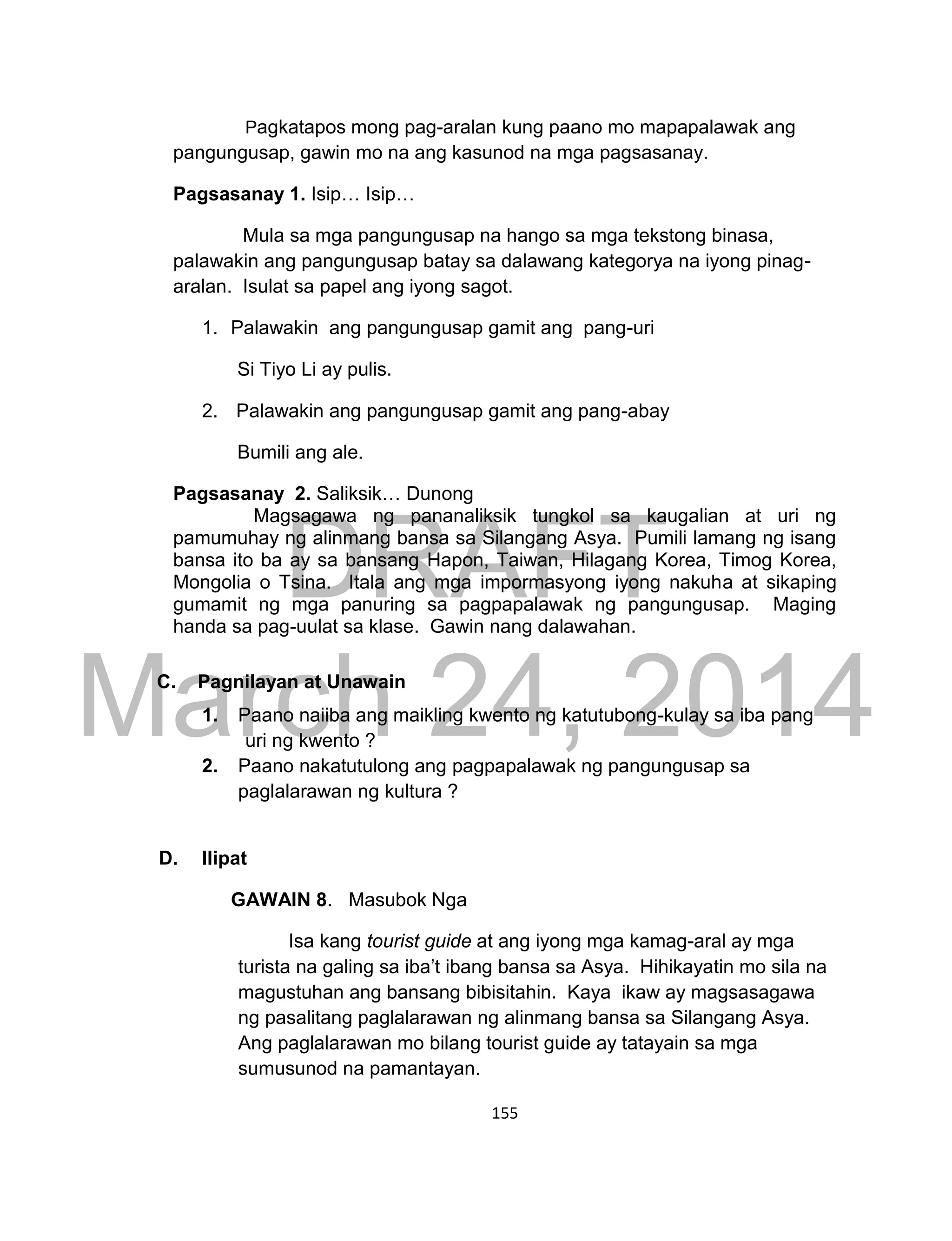 DRAFT
March 24, 2014
155
Pagkatapos mong pag-aralan kung paano mo mapapalawak ang
pangungusap, gawin mo na ang kasunod na mga pagsasanay.
Pagsasanay 1. Isip… Isip…
Mula sa mga pangungusap na hango sa mga tekstong binasa,
palawakin ang pangungusap batay sa dalawang kategorya na iyong pinag-
aralan. Isulat sa papel ang iyong sagot.
1. Palawakin ang pangungusap gamit ang pang-uri
Si Tiyo Li ay pulis.
2. Palawakin ang pangungusap gamit ang pang-abay
Bumili ang ale.
Pagsasanay 2. Saliksik… Dunong
Magsagawa ng pananaliksik tungkol sa kaugalian at uri ng
pamumuhay ng alinmang bansa sa Silangang Asya. Pumili lamang ng isang
bansa ito ba ay sa bansang Hapon, Taiwan, Hilagang Korea, Timog Korea,
Mongolia o Tsina. Itala ang mga impormasyong iyong nakuha at sikaping
gumamit ng mga panuring sa pagpapalawak ng pangungusap. Maging
handa sa pag-uulat sa klase. Gawin nang dalawahan.
C. Pagnilayan at Unawain
1. Paano naiiba ang maikling kwento ng katutubong-kulay sa iba pang
uri ng kwento ?
2. Paano nakatutulong ang pagpapalawak ng pangungusap sa
paglalarawan ng kultura ?
D. Ilipat
GAWAIN 8. Masubok Nga
Isa kang tourist guide at ang iyong mga kamag-aral ay mga
turista na galing sa iba’t ibang bansa sa Asya. Hihikayatin mo sila na
magustuhan ang bansang bibisitahin. Kaya ikaw ay magsasagawa
ng pasalitang paglalarawan ng alinmang bansa sa Silangang Asya.
Ang paglalarawan mo bilang tourist guide ay tatayain sa mga
sumusunod na pamantayan.
 