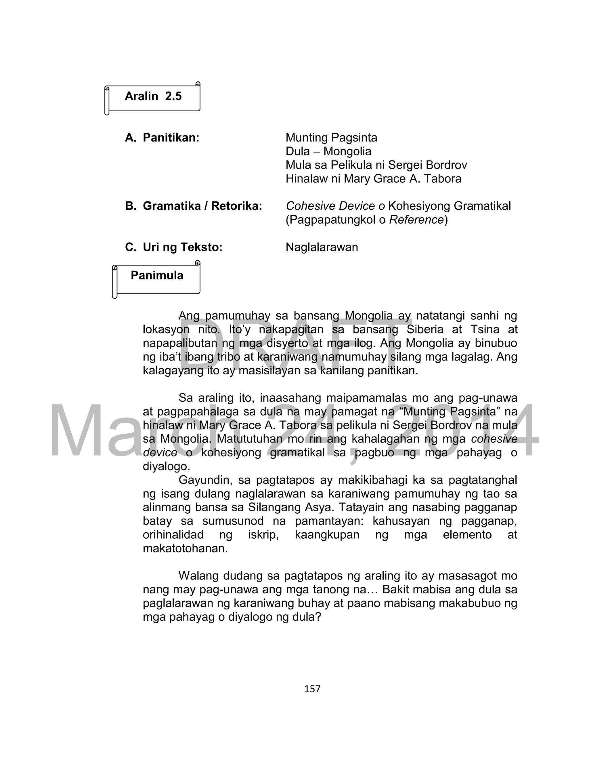 DRAFT
March 24, 2014
157
A. Panitikan: Munting Pagsinta
Dula – Mongolia
Mula sa Pelikula ni Sergei Bordrov
Hinalaw ni Mary Grace A. Tabora
B. Gramatika / Retorika: Cohesive Device o Kohesiyong Gramatikal
(Pagpapatungkol o Reference)
C. Uri ng Teksto: Naglalarawan
Ang pamumuhay sa bansang Mongolia ay natatangi sanhi ng
lokasyon nito. Ito’y nakapagitan sa bansang Siberia at Tsina at
napapalibutan ng mga disyerto at mga ilog. Ang Mongolia ay binubuo
ng iba’t ibang tribo at karaniwang namumuhay silang mga lagalag. Ang
kalagayang ito ay masisilayan sa kanilang panitikan.
Sa araling ito, inaasahang maipamamalas mo ang pag-unawa
at pagpapahalaga sa dula na may pamagat na “Munting Pagsinta” na
hinalaw ni Mary Grace A. Tabora sa pelikula ni Sergei Bordrov na mula
sa Mongolia. Matututuhan mo rin ang kahalagahan ng mga cohesive
device o kohesiyong gramatikal sa pagbuo ng mga pahayag o
diyalogo.
Gayundin, sa pagtatapos ay makikibahagi ka sa pagtatanghal
ng isang dulang naglalarawan sa karaniwang pamumuhay ng tao sa
alinmang bansa sa Silangang Asya. Tatayain ang nasabing pagganap
batay sa sumusunod na pamantayan: kahusayan ng pagganap,
orihinalidad ng iskrip, kaangkupan ng mga elemento at
makatotohanan.
Walang dudang sa pagtatapos ng araling ito ay masasagot mo
nang may pag-unawa ang mga tanong na… Bakit mabisa ang dula sa
paglalarawan ng karaniwang buhay at paano mabisang makabubuo ng
mga pahayag o diyalogo ng dula?
Aralin 2.5
Panimula
 