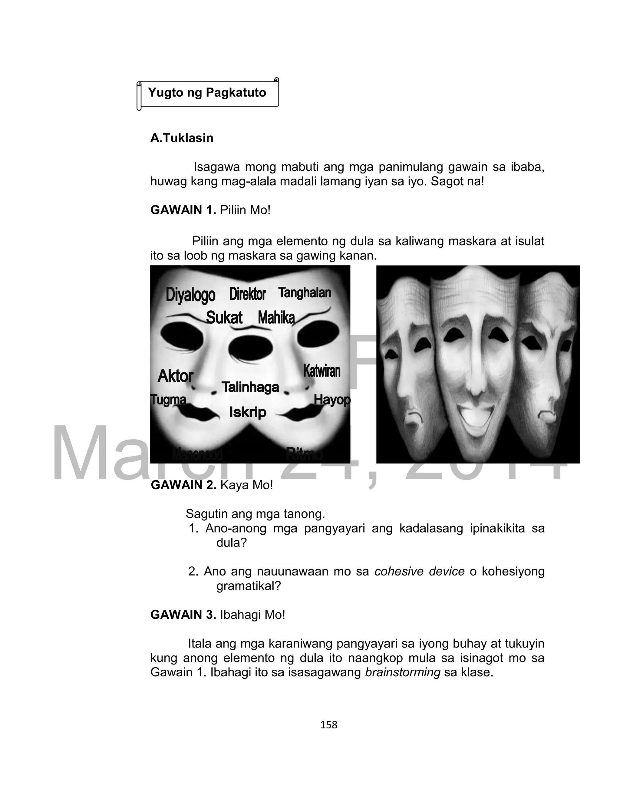 DRAFT
March 24, 2014
158
A.Tuklasin
Isagawa mong mabuti ang mga panimulang gawain sa ibaba,
huwag kang mag-alala madali lamang iyan sa iyo. Sagot na!
GAWAIN 1. Piliin Mo!
Piliin ang mga elemento ng dula sa kaliwang maskara at isulat
ito sa loob ng maskara sa gawing kanan.
GAWAIN 2. Kaya Mo!
Sagutin ang mga tanong.
1. Ano-anong mga pangyayari ang kadalasang ipinakikita sa
dula?
2. Ano ang nauunawaan mo sa cohesive device o kohesiyong
gramatikal?
GAWAIN 3. Ibahagi Mo!
Itala ang mga karaniwang pangyayari sa iyong buhay at tukuyin
kung anong elemento ng dula ito naangkop mula sa isinagot mo sa
Gawain 1. Ibahagi ito sa isasagawang brainstorming sa klase.
Yugto ng Pagkatuto
 