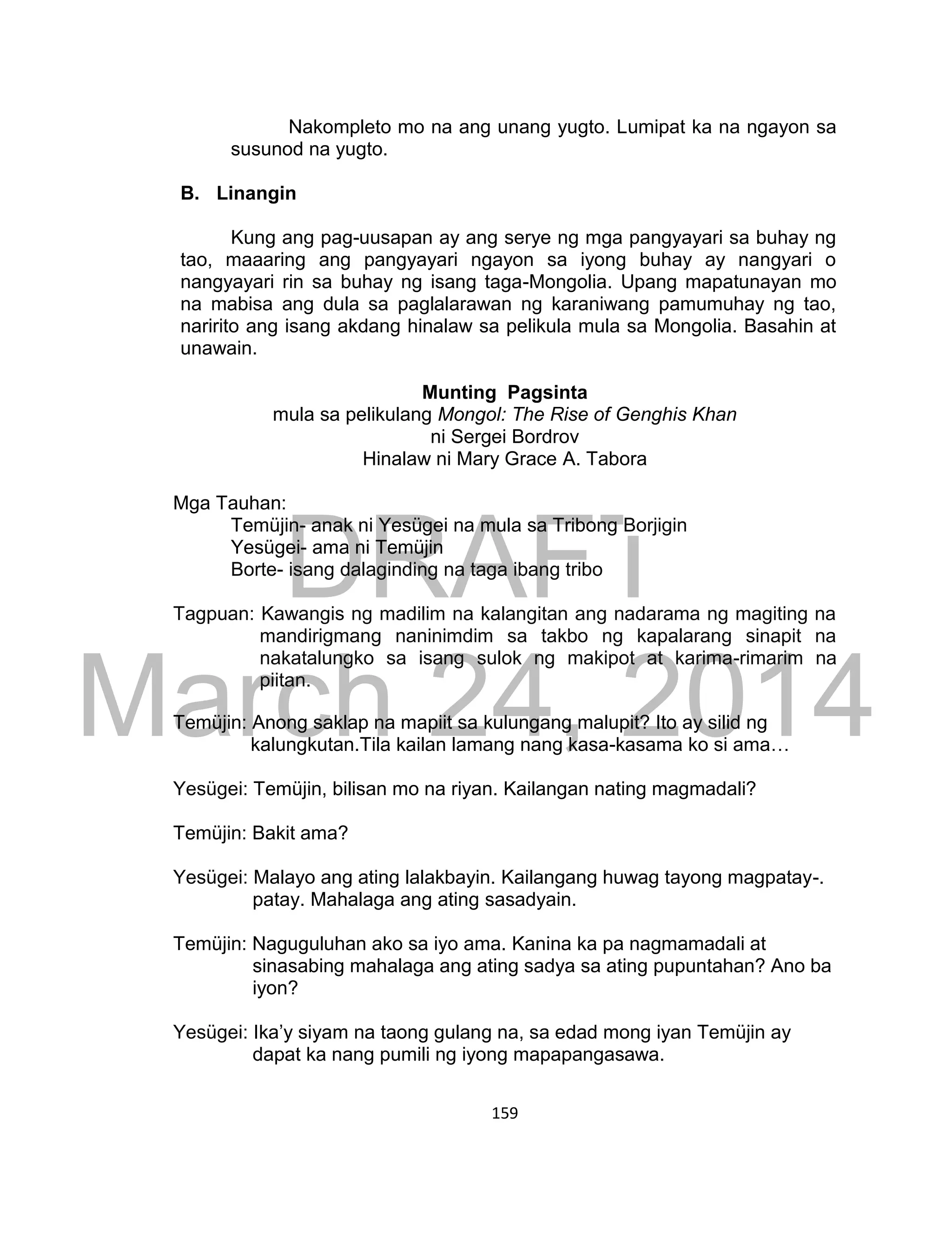 DRAFT
March 24, 2014
159
Nakompleto mo na ang unang yugto. Lumipat ka na ngayon sa
susunod na yugto.
B. Linangin
Kung ang pag-uusapan ay ang serye ng mga pangyayari sa buhay ng
tao, maaaring ang pangyayari ngayon sa iyong buhay ay nangyari o
nangyayari rin sa buhay ng isang taga-Mongolia. Upang mapatunayan mo
na mabisa ang dula sa paglalarawan ng karaniwang pamumuhay ng tao,
naririto ang isang akdang hinalaw sa pelikula mula sa Mongolia. Basahin at
unawain.
Munting Pagsinta
mula sa pelikulang Mongol: The Rise of Genghis Khan
ni Sergei Bordrov
Hinalaw ni Mary Grace A. Tabora
Mga Tauhan:
Temüjin- anak ni Yesügei na mula sa Tribong Borjigin
Yesügei- ama ni Temüjin
Borte- isang dalaginding na taga ibang tribo
Tagpuan: Kawangis ng madilim na kalangitan ang nadarama ng magiting na
mandirigmang naninimdim sa takbo ng kapalarang sinapit na
nakatalungko sa isang sulok ng makipot at karima-rimarim na
piitan.
Temüjin: Anong saklap na mapiit sa kulungang malupit? Ito ay silid ng
kalungkutan.Tila kailan lamang nang kasa-kasama ko si ama…
Yesügei: Temüjin, bilisan mo na riyan. Kailangan nating magmadali?
Temüjin: Bakit ama?
Yesügei: Malayo ang ating lalakbayin. Kailangang huwag tayong magpatay-.
patay. Mahalaga ang ating sasadyain.
Temüjin: Naguguluhan ako sa iyo ama. Kanina ka pa nagmamadali at
sinasabing mahalaga ang ating sadya sa ating pupuntahan? Ano ba
iyon?
Yesügei: Ika’y siyam na taong gulang na, sa edad mong iyan Temüjin ay
dapat ka nang pumili ng iyong mapapangasawa.
 