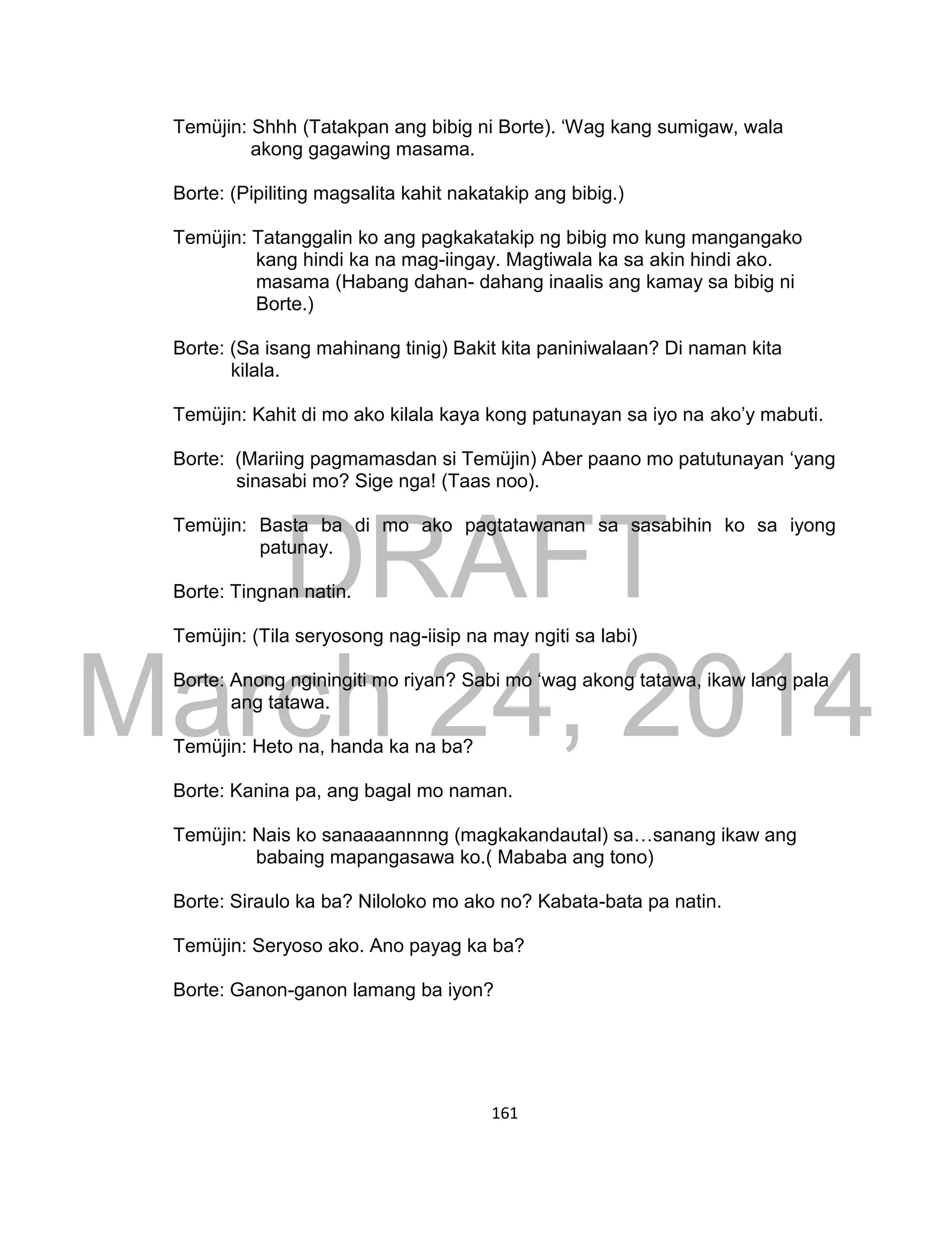 DRAFT
March 24, 2014
161
Temüjin: Shhh (Tatakpan ang bibig ni Borte). ‘Wag kang sumigaw, wala
akong gagawing masama.
Borte: (Pipiliting magsalita kahit nakatakip ang bibig.)
Temüjin: Tatanggalin ko ang pagkakatakip ng bibig mo kung mangangako
kang hindi ka na mag-iingay. Magtiwala ka sa akin hindi ako.
masama (Habang dahan- dahang inaalis ang kamay sa bibig ni
Borte.)
Borte: (Sa isang mahinang tinig) Bakit kita paniniwalaan? Di naman kita
kilala.
Temüjin: Kahit di mo ako kilala kaya kong patunayan sa iyo na ako’y mabuti.
Borte: (Mariing pagmamasdan si Temüjin) Aber paano mo patutunayan ‘yang
sinasabi mo? Sige nga! (Taas noo).
Temüjin: Basta ba di mo ako pagtatawanan sa sasabihin ko sa iyong
patunay.
Borte: Tingnan natin.
Temüjin: (Tila seryosong nag-iisip na may ngiti sa labi)
Borte: Anong nginingiti mo riyan? Sabi mo ‘wag akong tatawa, ikaw lang pala
ang tatawa.
Temüjin: Heto na, handa ka na ba?
Borte: Kanina pa, ang bagal mo naman.
Temüjin: Nais ko sanaaaannnng (magkakandautal) sa…sanang ikaw ang
babaing mapangasawa ko.( Mababa ang tono)
Borte: Siraulo ka ba? Niloloko mo ako no? Kabata-bata pa natin.
Temüjin: Seryoso ako. Ano payag ka ba?
Borte: Ganon-ganon lamang ba iyon?
 