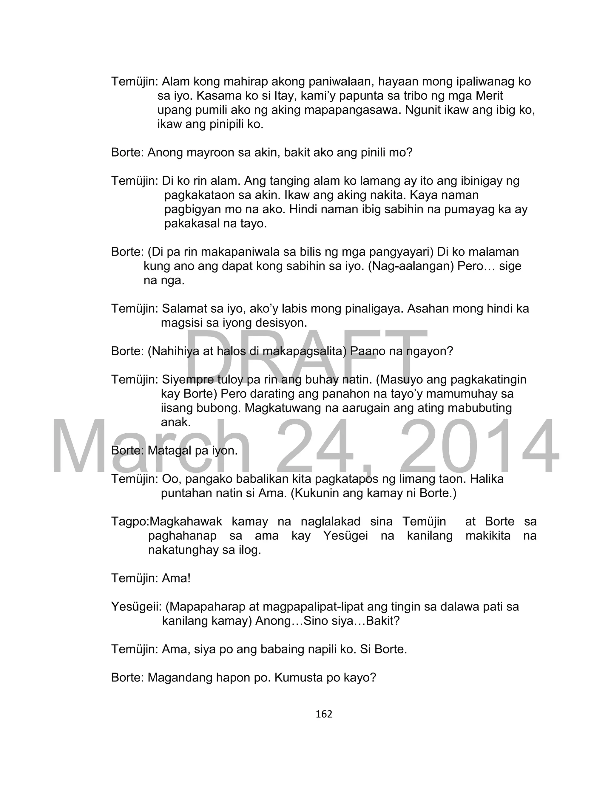 DRAFT
March 24, 2014
162
Temüjin: Alam kong mahirap akong paniwalaan, hayaan mong ipaliwanag ko
sa iyo. Kasama ko si Itay, kami’y papunta sa tribo ng mga Merit
upang pumili ako ng aking mapapangasawa. Ngunit ikaw ang ibig ko,
ikaw ang pinipili ko.
Borte: Anong mayroon sa akin, bakit ako ang pinili mo?
Temüjin: Di ko rin alam. Ang tanging alam ko lamang ay ito ang ibinigay ng
pagkakataon sa akin. Ikaw ang aking nakita. Kaya naman
pagbigyan mo na ako. Hindi naman ibig sabihin na pumayag ka ay
pakakasal na tayo.
Borte: (Di pa rin makapaniwala sa bilis ng mga pangyayari) Di ko malaman
kung ano ang dapat kong sabihin sa iyo. (Nag-aalangan) Pero… sige
na nga.
Temüjin: Salamat sa iyo, ako’y labis mong pinaligaya. Asahan mong hindi ka
magsisi sa iyong desisyon.
Borte: (Nahihiya at halos di makapagsalita) Paano na ngayon?
Temüjin: Siyempre tuloy pa rin ang buhay natin. (Masuyo ang pagkakatingin
kay Borte) Pero darating ang panahon na tayo’y mamumuhay sa
iisang bubong. Magkatuwang na aarugain ang ating mabubuting
anak.
Borte: Matagal pa iyon.
Temüjin: Oo, pangako babalikan kita pagkatapos ng limang taon. Halika
puntahan natin si Ama. (Kukunin ang kamay ni Borte.)
Tagpo:Magkahawak kamay na naglalakad sina Temüjin at Borte sa
paghahanap sa ama kay Yesügei na kanilang makikita na
nakatunghay sa ilog.
Temüjin: Ama!
Yesügeii: (Mapapaharap at magpapalipat-lipat ang tingin sa dalawa pati sa
kanilang kamay) Anong…Sino siya…Bakit?
Temüjin: Ama, siya po ang babaing napili ko. Si Borte.
Borte: Magandang hapon po. Kumusta po kayo?
 