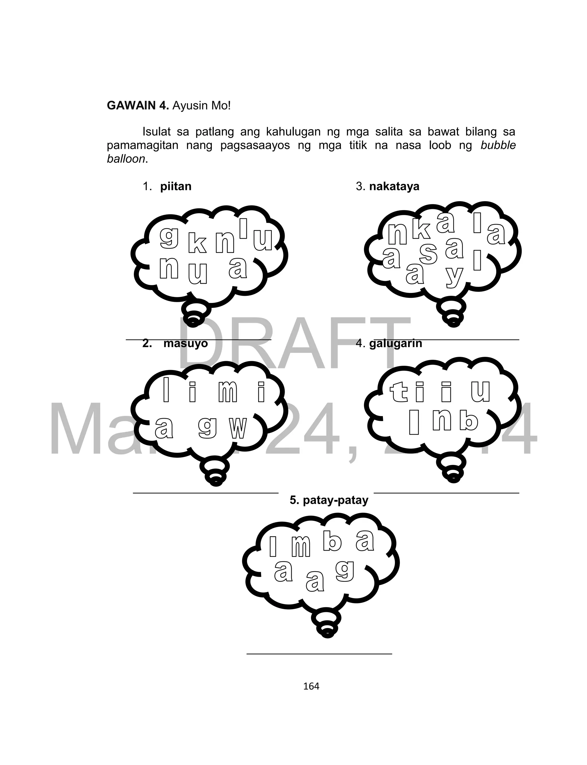 DRAFT
March 24, 2014
164
GAWAIN 4. Ayusin Mo!
Isulat sa patlang ang kahulugan ng mga salita sa bawat bilang sa
pamamagitan nang pagsasaayos ng mga titik na nasa loob ng bubble
balloon.
1. piitan 3. nakataya
2. masuyo 4. galugarin
5. patay-patay
 