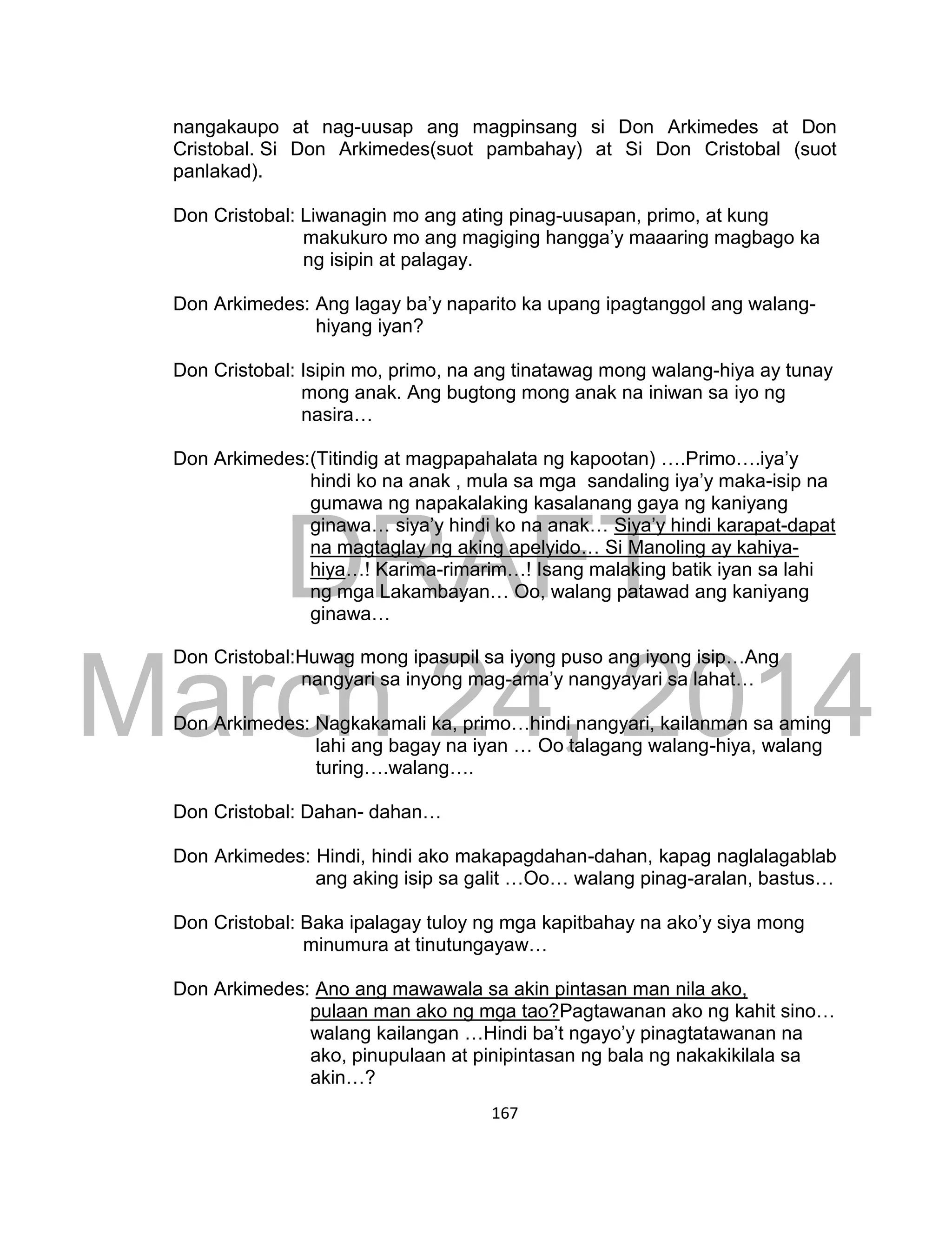 DRAFT
March 24, 2014
167
nangakaupo at nag-uusap ang magpinsang si Don Arkimedes at Don
Cristobal. Si Don Arkimedes(suot pambahay) at Si Don Cristobal (suot
panlakad).
Don Cristobal: Liwanagin mo ang ating pinag-uusapan, primo, at kung
makukuro mo ang magiging hangga’y maaaring magbago ka
ng isipin at palagay.
Don Arkimedes: Ang lagay ba’y naparito ka upang ipagtanggol ang walang-
hiyang iyan?
Don Cristobal: Isipin mo, primo, na ang tinatawag mong walang-hiya ay tunay
mong anak. Ang bugtong mong anak na iniwan sa iyo ng
nasira…
Don Arkimedes:(Titindig at magpapahalata ng kapootan) ….Primo….iya’y
hindi ko na anak , mula sa mga sandaling iya’y maka-isip na
gumawa ng napakalaking kasalanang gaya ng kaniyang
ginawa… siya’y hindi ko na anak… Siya’y hindi karapat-dapat
na magtaglay ng aking apelyido… Si Manoling ay kahiya-
hiya…! Karima-rimarim…! Isang malaking batik iyan sa lahi
ng mga Lakambayan… Oo, walang patawad ang kaniyang
ginawa…
Don Cristobal:Huwag mong ipasupil sa iyong puso ang iyong isip…Ang
nangyari sa inyong mag-ama’y nangyayari sa lahat…
Don Arkimedes: Nagkakamali ka, primo…hindi nangyari, kailanman sa aming
lahi ang bagay na iyan … Oo talagang walang-hiya, walang
turing….walang….
Don Cristobal: Dahan- dahan…
Don Arkimedes: Hindi, hindi ako makapagdahan-dahan, kapag naglalagablab
ang aking isip sa galit …Oo… walang pinag-aralan, bastus…
Don Cristobal: Baka ipalagay tuloy ng mga kapitbahay na ako’y siya mong
minumura at tinutungayaw…
Don Arkimedes: Ano ang mawawala sa akin pintasan man nila ako,
pulaan man ako ng mga tao?Pagtawanan ako ng kahit sino…
walang kailangan …Hindi ba’t ngayo’y pinagtatawanan na
ako, pinupulaan at pinipintasan ng bala ng nakakikilala sa
akin…?
 
