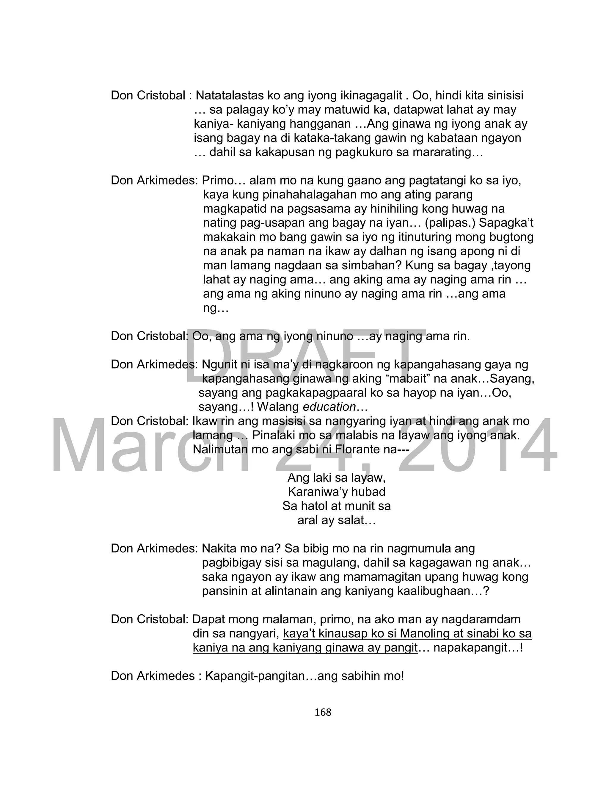DRAFT
March 24, 2014
168
Don Cristobal : Natatalastas ko ang iyong ikinagagalit . Oo, hindi kita sinisisi
… sa palagay ko’y may matuwid ka, datapwat lahat ay may
kaniya- kaniyang hangganan …Ang ginawa ng iyong anak ay
isang bagay na di kataka-takang gawin ng kabataan ngayon
… dahil sa kakapusan ng pagkukuro sa mararating…
Don Arkimedes: Primo… alam mo na kung gaano ang pagtatangi ko sa iyo,
kaya kung pinahahalagahan mo ang ating parang
magkapatid na pagsasama ay hinihiling kong huwag na
nating pag-usapan ang bagay na iyan… (palipas.) Sapagka’t
makakain mo bang gawin sa iyo ng itinuturing mong bugtong
na anak pa naman na ikaw ay dalhan ng isang apong ni di
man lamang nagdaan sa simbahan? Kung sa bagay ,tayong
lahat ay naging ama… ang aking ama ay naging ama rin …
ang ama ng aking ninuno ay naging ama rin …ang ama
ng…
Don Cristobal: Oo, ang ama ng iyong ninuno …ay naging ama rin.
Don Arkimedes: Ngunit ni isa ma’y di nagkaroon ng kapangahasang gaya ng
kapangahasang ginawa ng aking “mabait” na anak…Sayang,
sayang ang pagkakapagpaaral ko sa hayop na iyan…Oo,
sayang…! Walang education…
Don Cristobal: Ikaw rin ang masisisi sa nangyaring iyan at hindi ang anak mo
lamang … Pinalaki mo sa malabis na layaw ang iyong anak.
Nalimutan mo ang sabi ni Florante na---
Ang laki sa layaw,
Karaniwa’y hubad
Sa hatol at munit sa
aral ay salat…
Don Arkimedes: Nakita mo na? Sa bibig mo na rin nagmumula ang
pagbibigay sisi sa magulang, dahil sa kagagawan ng anak…
saka ngayon ay ikaw ang mamamagitan upang huwag kong
pansinin at alintanain ang kaniyang kaalibughaan…?
Don Cristobal: Dapat mong malaman, primo, na ako man ay nagdaramdam
din sa nangyari, kaya’t kinausap ko si Manoling at sinabi ko sa
kaniya na ang kaniyang ginawa ay pangit… napakapangit…!
Don Arkimedes : Kapangit-pangitan…ang sabihin mo!
 