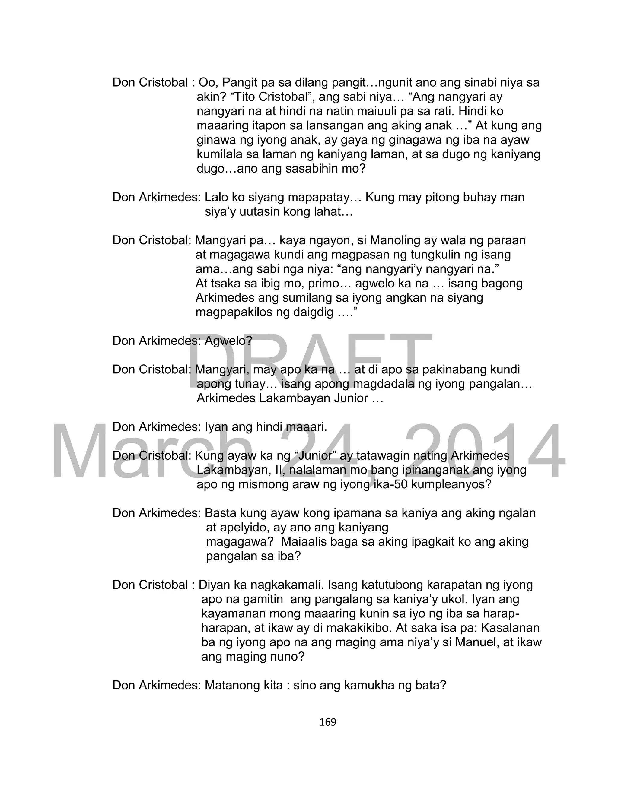 DRAFT
March 24, 2014
169
Don Cristobal : Oo, Pangit pa sa dilang pangit…ngunit ano ang sinabi niya sa
akin? “Tito Cristobal”, ang sabi niya… “Ang nangyari ay
nangyari na at hindi na natin maiuuli pa sa rati. Hindi ko
maaaring itapon sa lansangan ang aking anak …” At kung ang
ginawa ng iyong anak, ay gaya ng ginagawa ng iba na ayaw
kumilala sa laman ng kaniyang laman, at sa dugo ng kaniyang
dugo…ano ang sasabihin mo?
Don Arkimedes: Lalo ko siyang mapapatay… Kung may pitong buhay man
siya’y uutasin kong lahat…
Don Cristobal: Mangyari pa… kaya ngayon, si Manoling ay wala ng paraan
at magagawa kundi ang magpasan ng tungkulin ng isang
ama…ang sabi nga niya: “ang nangyari’y nangyari na.”
At tsaka sa ibig mo, primo… agwelo ka na … isang bagong
Arkimedes ang sumilang sa iyong angkan na siyang
magpapakilos ng daigdig ….”
Don Arkimedes: Agwelo?
Don Cristobal: Mangyari, may apo ka na … at di apo sa pakinabang kundi
apong tunay… isang apong magdadala ng iyong pangalan…
Arkimedes Lakambayan Junior …
Don Arkimedes: Iyan ang hindi maaari.
Don Cristobal: Kung ayaw ka ng “Junior” ay tatawagin nating Arkimedes
Lakambayan, II, nalalaman mo bang ipinanganak ang iyong
apo ng mismong araw ng iyong ika-50 kumpleanyos?
Don Arkimedes: Basta kung ayaw kong ipamana sa kaniya ang aking ngalan
at apelyido, ay ano ang kaniyang
magagawa? Maiaalis baga sa aking ipagkait ko ang aking
pangalan sa iba?
Don Cristobal : Diyan ka nagkakamali. Isang katutubong karapatan ng iyong
apo na gamitin ang pangalang sa kaniya’y ukol. Iyan ang
kayamanan mong maaaring kunin sa iyo ng iba sa harap-
harapan, at ikaw ay di makakikibo. At saka isa pa: Kasalanan
ba ng iyong apo na ang maging ama niya’y si Manuel, at ikaw
ang maging nuno?
Don Arkimedes: Matanong kita : sino ang kamukha ng bata?
 