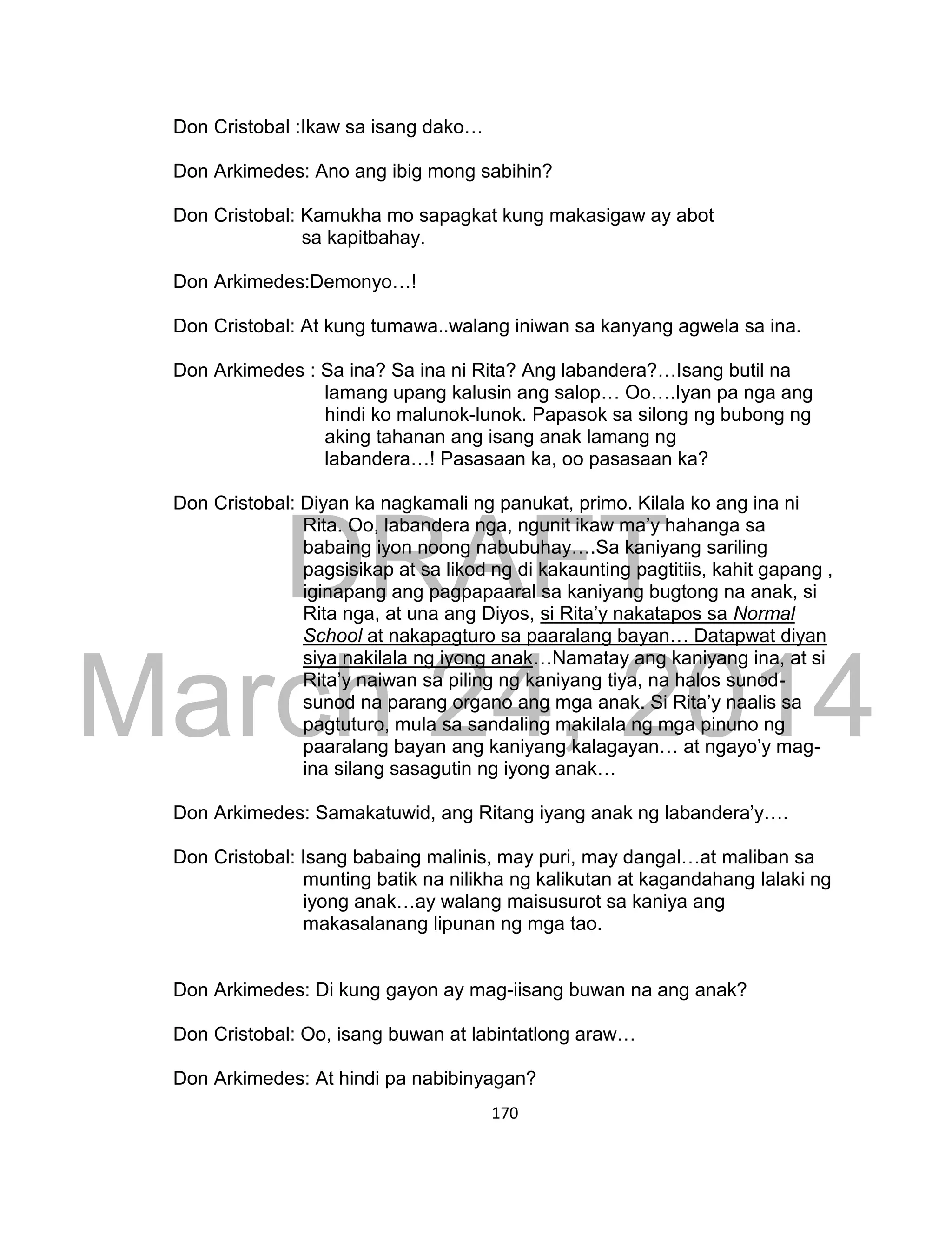 DRAFT
March 24, 2014
170
Don Cristobal :Ikaw sa isang dako…
Don Arkimedes: Ano ang ibig mong sabihin?
Don Cristobal: Kamukha mo sapagkat kung makasigaw ay abot
sa kapitbahay.
Don Arkimedes:Demonyo…!
Don Cristobal: At kung tumawa..walang iniwan sa kanyang agwela sa ina.
Don Arkimedes : Sa ina? Sa ina ni Rita? Ang labandera?…Isang butil na
lamang upang kalusin ang salop… Oo….Iyan pa nga ang
hindi ko malunok-lunok. Papasok sa silong ng bubong ng
aking tahanan ang isang anak lamang ng
labandera…! Pasasaan ka, oo pasasaan ka?
Don Cristobal: Diyan ka nagkamali ng panukat, primo. Kilala ko ang ina ni
Rita. Oo, labandera nga, ngunit ikaw ma’y hahanga sa
babaing iyon noong nabubuhay….Sa kaniyang sariling
pagsisikap at sa likod ng di kakaunting pagtitiis, kahit gapang ,
iginapang ang pagpapaaral sa kaniyang bugtong na anak, si
Rita nga, at una ang Diyos, si Rita’y nakatapos sa Normal
School at nakapagturo sa paaralang bayan… Datapwat diyan
siya nakilala ng iyong anak…Namatay ang kaniyang ina, at si
Rita’y naiwan sa piling ng kaniyang tiya, na halos sunod-
sunod na parang organo ang mga anak. Si Rita’y naalis sa
pagtuturo, mula sa sandaling makilala ng mga pinuno ng
paaralang bayan ang kaniyang kalagayan… at ngayo’y mag-
ina silang sasagutin ng iyong anak…
Don Arkimedes: Samakatuwid, ang Ritang iyang anak ng labandera’y….
Don Cristobal: Isang babaing malinis, may puri, may dangal…at maliban sa
munting batik na nilikha ng kalikutan at kagandahang lalaki ng
iyong anak…ay walang maisusurot sa kaniya ang
makasalanang lipunan ng mga tao.
Don Arkimedes: Di kung gayon ay mag-iisang buwan na ang anak?
Don Cristobal: Oo, isang buwan at labintatlong araw…
Don Arkimedes: At hindi pa nabibinyagan?
 