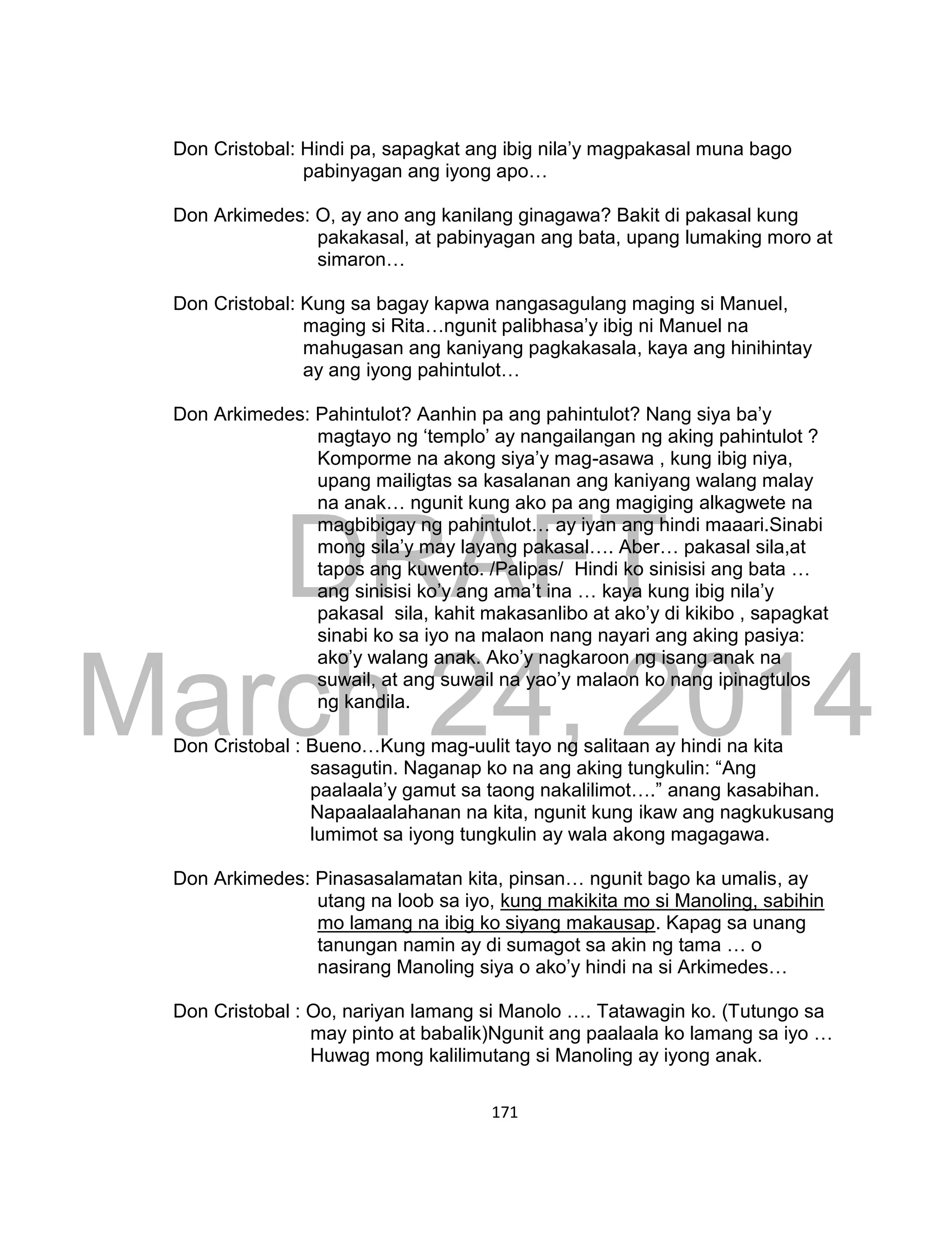 DRAFT
March 24, 2014
171
Don Cristobal: Hindi pa, sapagkat ang ibig nila’y magpakasal muna bago
pabinyagan ang iyong apo…
Don Arkimedes: O, ay ano ang kanilang ginagawa? Bakit di pakasal kung
pakakasal, at pabinyagan ang bata, upang lumaking moro at
simaron…
Don Cristobal: Kung sa bagay kapwa nangasagulang maging si Manuel,
maging si Rita…ngunit palibhasa’y ibig ni Manuel na
mahugasan ang kaniyang pagkakasala, kaya ang hinihintay
ay ang iyong pahintulot…
Don Arkimedes: Pahintulot? Aanhin pa ang pahintulot? Nang siya ba’y
magtayo ng ‘templo’ ay nangailangan ng aking pahintulot ?
Komporme na akong siya’y mag-asawa , kung ibig niya,
upang mailigtas sa kasalanan ang kaniyang walang malay
na anak… ngunit kung ako pa ang magiging alkagwete na
magbibigay ng pahintulot… ay iyan ang hindi maaari.Sinabi
mong sila’y may layang pakasal…. Aber… pakasal sila,at
tapos ang kuwento. /Palipas/ Hindi ko sinisisi ang bata …
ang sinisisi ko’y ang ama’t ina … kaya kung ibig nila’y
pakasal sila, kahit makasanlibo at ako’y di kikibo , sapagkat
sinabi ko sa iyo na malaon nang nayari ang aking pasiya:
ako’y walang anak. Ako’y nagkaroon ng isang anak na
suwail, at ang suwail na yao’y malaon ko nang ipinagtulos
ng kandila.
Don Cristobal : Bueno…Kung mag-uulit tayo ng salitaan ay hindi na kita
sasagutin. Naganap ko na ang aking tungkulin: “Ang
paalaala’y gamut sa taong nakalilimot….” anang kasabihan.
Napaalaalahanan na kita, ngunit kung ikaw ang nagkukusang
lumimot sa iyong tungkulin ay wala akong magagawa.
Don Arkimedes: Pinasasalamatan kita, pinsan… ngunit bago ka umalis, ay
utang na loob sa iyo, kung makikita mo si Manoling, sabihin
mo lamang na ibig ko siyang makausap. Kapag sa unang
tanungan namin ay di sumagot sa akin ng tama … o
nasirang Manoling siya o ako’y hindi na si Arkimedes…
Don Cristobal : Oo, nariyan lamang si Manolo …. Tatawagin ko. (Tutungo sa
may pinto at babalik)Ngunit ang paalaala ko lamang sa iyo …
Huwag mong kalilimutang si Manoling ay iyong anak.
 
