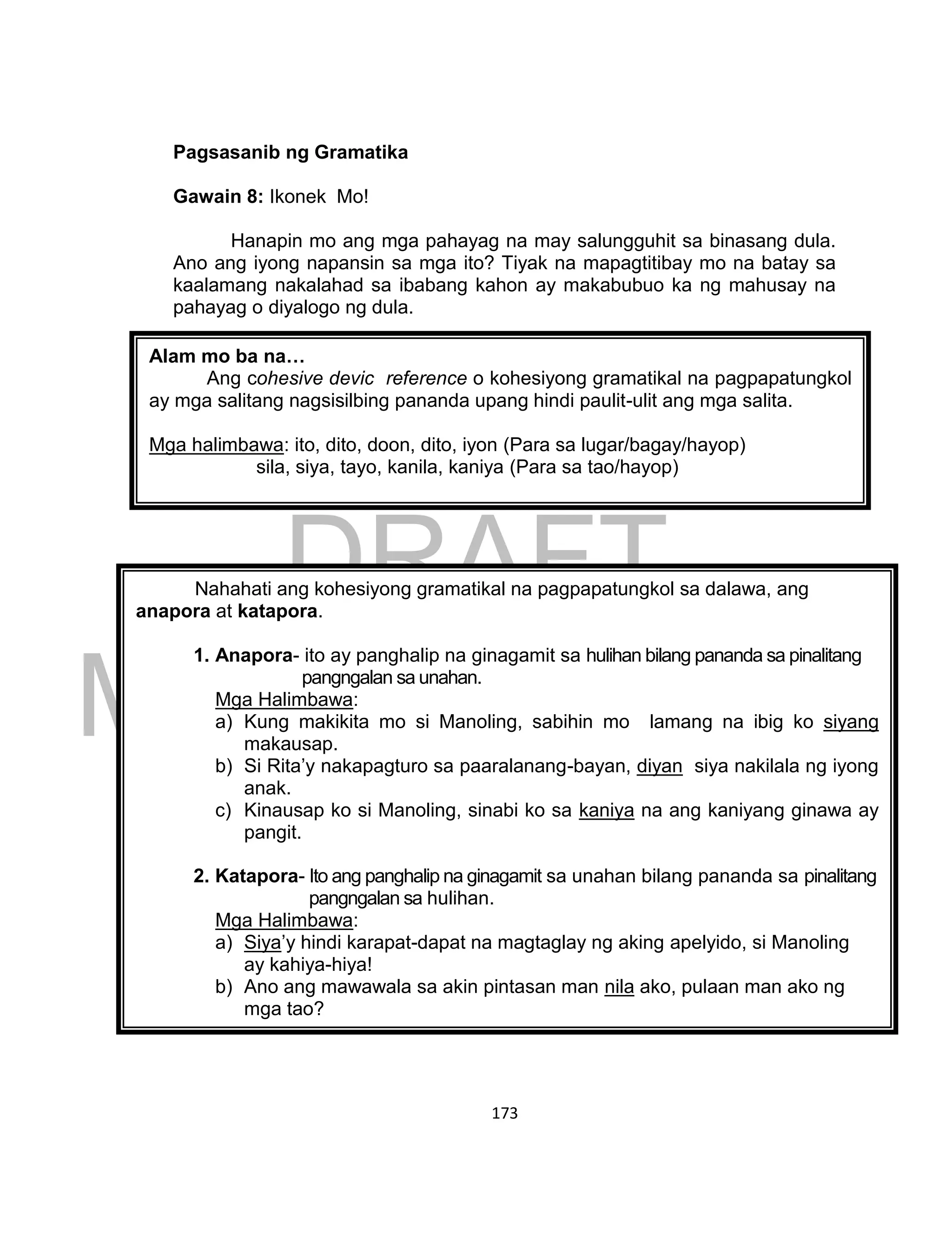 DRAFT
March 24, 2014
173
Pagsasanib ng Gramatika
Gawain 8: Ikonek Mo!
Hanapin mo ang mga pahayag na may salungguhit sa binasang dula.
Ano ang iyong napansin sa mga ito? Tiyak na mapagtitibay mo na batay sa
kaalamang nakalahad sa ibabang kahon ay makabubuo ka ng mahusay na
pahayag o diyalogo ng dula.
Alam mo ba na…
Ang cohesive devic reference o kohesiyong gramatikal na pagpapatungkol
ay mga salitang nagsisilbing pananda upang hindi paulit-ulit ang mga salita.
Mga halimbawa: ito, dito, doon, dito, iyon (Para sa lugar/bagay/hayop)
sila, siya, tayo, kanila, kaniya (Para sa tao/hayop)
Nahahati ang kohesiyong gramatikal na pagpapatungkol sa dalawa, ang
anapora at katapora.
1. Anapora- ito ay panghalip na ginagamit sa hulihan bilang pananda sa pinalitang
pangngalan sa unahan.
Mga Halimbawa:
a) Kung makikita mo si Manoling, sabihin mo lamang na ibig ko siyang
makausap.
b) Si Rita’y nakapagturo sa paaralanang-bayan, diyan siya nakilala ng iyong
anak.
c) Kinausap ko si Manoling, sinabi ko sa kaniya na ang kaniyang ginawa ay
pangit.
2. Katapora- Ito ang panghalip na ginagamit sa unahan bilang pananda sa pinalitang
pangngalan sa hulihan.
Mga Halimbawa:
a) Siya’y hindi karapat-dapat na magtaglay ng aking apelyido, si Manoling
ay kahiya-hiya!
b) Ano ang mawawala sa akin pintasan man nila ako, pulaan man ako ng
mga tao?
 