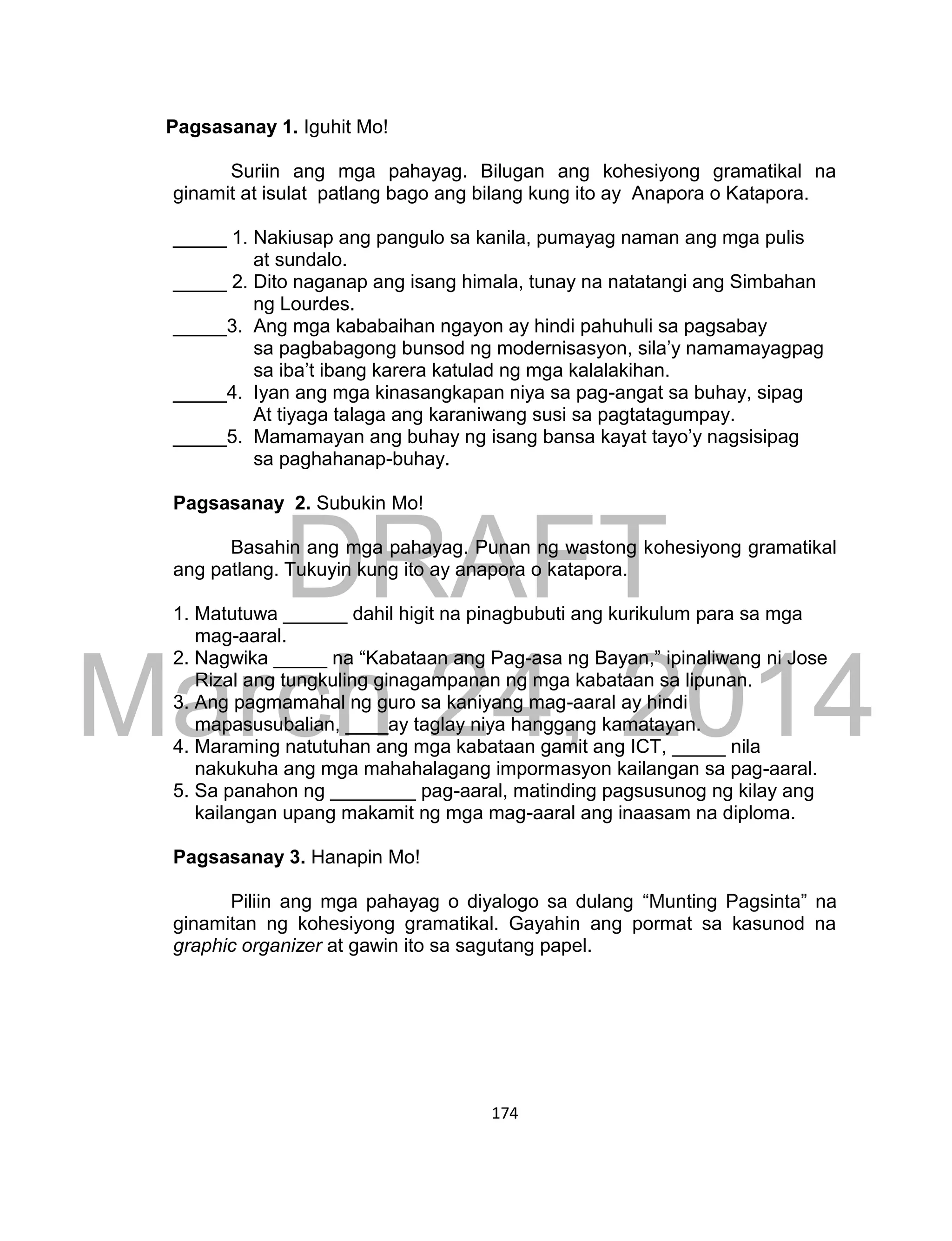 DRAFT
March 24, 2014
174
Pagsasanay 1. Iguhit Mo!
Suriin ang mga pahayag. Bilugan ang kohesiyong gramatikal na
ginamit at isulat patlang bago ang bilang kung ito ay Anapora o Katapora.
_____ 1. Nakiusap ang pangulo sa kanila, pumayag naman ang mga pulis
at sundalo.
_____ 2. Dito naganap ang isang himala, tunay na natatangi ang Simbahan
ng Lourdes.
_____3. Ang mga kababaihan ngayon ay hindi pahuhuli sa pagsabay
sa pagbabagong bunsod ng modernisasyon, sila’y namamayagpag
sa iba’t ibang karera katulad ng mga kalalakihan.
_____4. Iyan ang mga kinasangkapan niya sa pag-angat sa buhay, sipag
At tiyaga talaga ang karaniwang susi sa pagtatagumpay.
_____5. Mamamayan ang buhay ng isang bansa kayat tayo’y nagsisipag
sa paghahanap-buhay.
Pagsasanay 2. Subukin Mo!
Basahin ang mga pahayag. Punan ng wastong kohesiyong gramatikal
ang patlang. Tukuyin kung ito ay anapora o katapora.
1. Matutuwa ______ dahil higit na pinagbubuti ang kurikulum para sa mga
mag-aaral.
2. Nagwika _____ na “Kabataan ang Pag-asa ng Bayan,” ipinaliwang ni Jose
Rizal ang tungkuling ginagampanan ng mga kabataan sa lipunan.
3. Ang pagmamahal ng guro sa kaniyang mag-aaral ay hindi
mapasusubalian, ____ay taglay niya hanggang kamatayan.
4. Maraming natutuhan ang mga kabataan gamit ang ICT, _____ nila
nakukuha ang mga mahahalagang impormasyon kailangan sa pag-aaral.
5. Sa panahon ng ________ pag-aaral, matinding pagsusunog ng kilay ang
kailangan upang makamit ng mga mag-aaral ang inaasam na diploma.
Pagsasanay 3. Hanapin Mo!
Piliin ang mga pahayag o diyalogo sa dulang “Munting Pagsinta” na
ginamitan ng kohesiyong gramatikal. Gayahin ang pormat sa kasunod na
graphic organizer at gawin ito sa sagutang papel.
 
