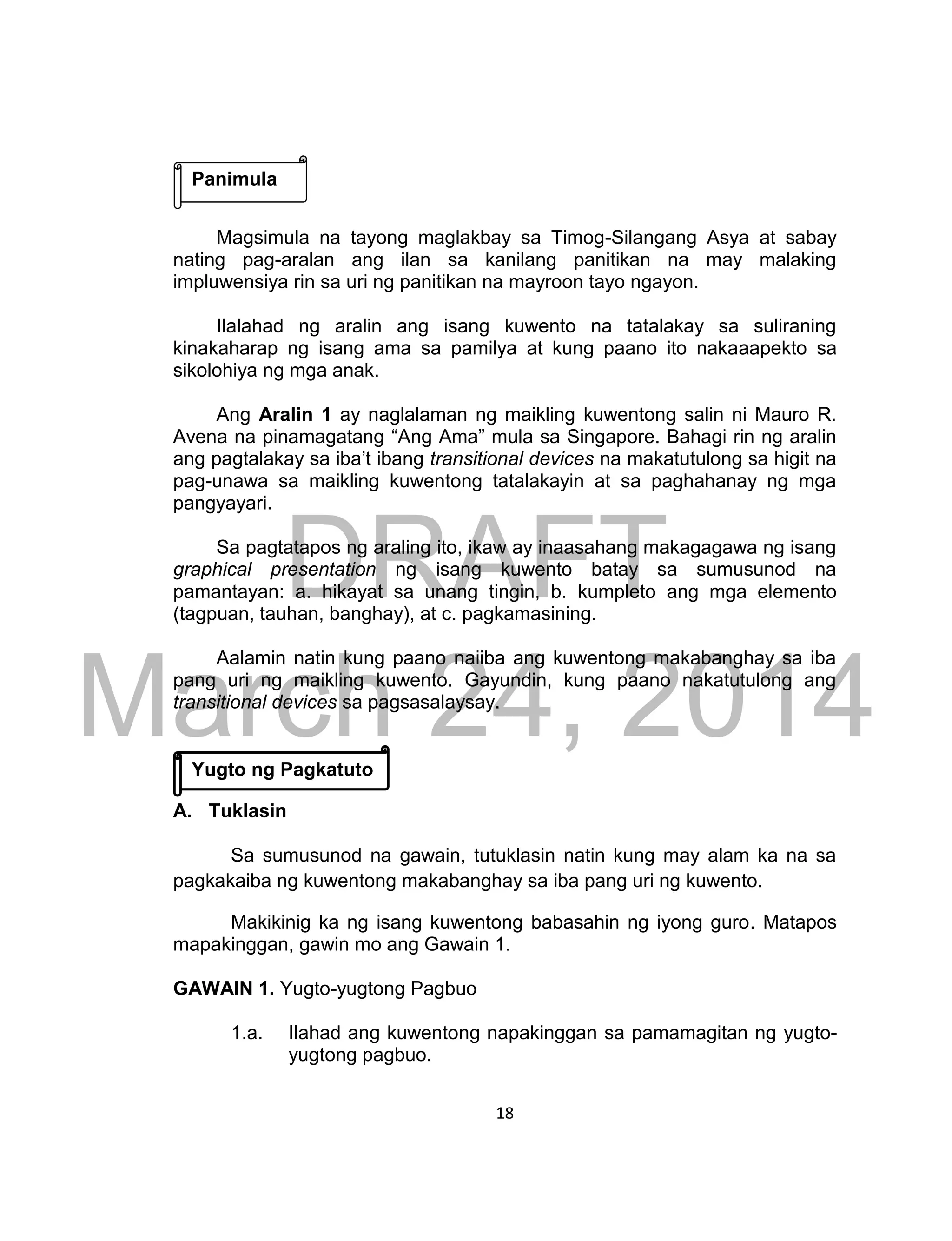 DRAFT
March 24, 2014
18
Magsimula na tayong maglakbay sa Timog-Silangang Asya at sabay
nating pag-aralan ang ilan sa kanilang panitikan na may malaking
impluwensiya rin sa uri ng panitikan na mayroon tayo ngayon.
Ilalahad ng aralin ang isang kuwento na tatalakay sa suliraning
kinakaharap ng isang ama sa pamilya at kung paano ito nakaaapekto sa
sikolohiya ng mga anak.
Ang Aralin 1 ay naglalaman ng maikling kuwentong salin ni Mauro R.
Avena na pinamagatang “Ang Ama” mula sa Singapore. Bahagi rin ng aralin
ang pagtalakay sa iba’t ibang transitional devices na makatutulong sa higit na
pag-unawa sa maikling kuwentong tatalakayin at sa paghahanay ng mga
pangyayari.
Sa pagtatapos ng araling ito, ikaw ay inaasahang makagagawa ng isang
graphical presentation ng isang kuwento batay sa sumusunod na
pamantayan: a. hikayat sa unang tingin, b. kumpleto ang mga elemento
(tagpuan, tauhan, banghay), at c. pagkamasining.
Aalamin natin kung paano naiiba ang kuwentong makabanghay sa iba
pang uri ng maikling kuwento. Gayundin, kung paano nakatutulong ang
transitional devices sa pagsasalaysay.
A. Tuklasin
Sa sumusunod na gawain, tutuklasin natin kung may alam ka na sa
pagkakaiba ng kuwentong makabanghay sa iba pang uri ng kuwento.
Makikinig ka ng isang kuwentong babasahin ng iyong guro. Matapos
mapakinggan, gawin mo ang Gawain 1.
GAWAIN 1. Yugto-yugtong Pagbuo
1.a. Ilahad ang kuwentong napakinggan sa pamamagitan ng yugto-
yugtong pagbuo.
Panimula
Yugto ng Pagkatuto
 