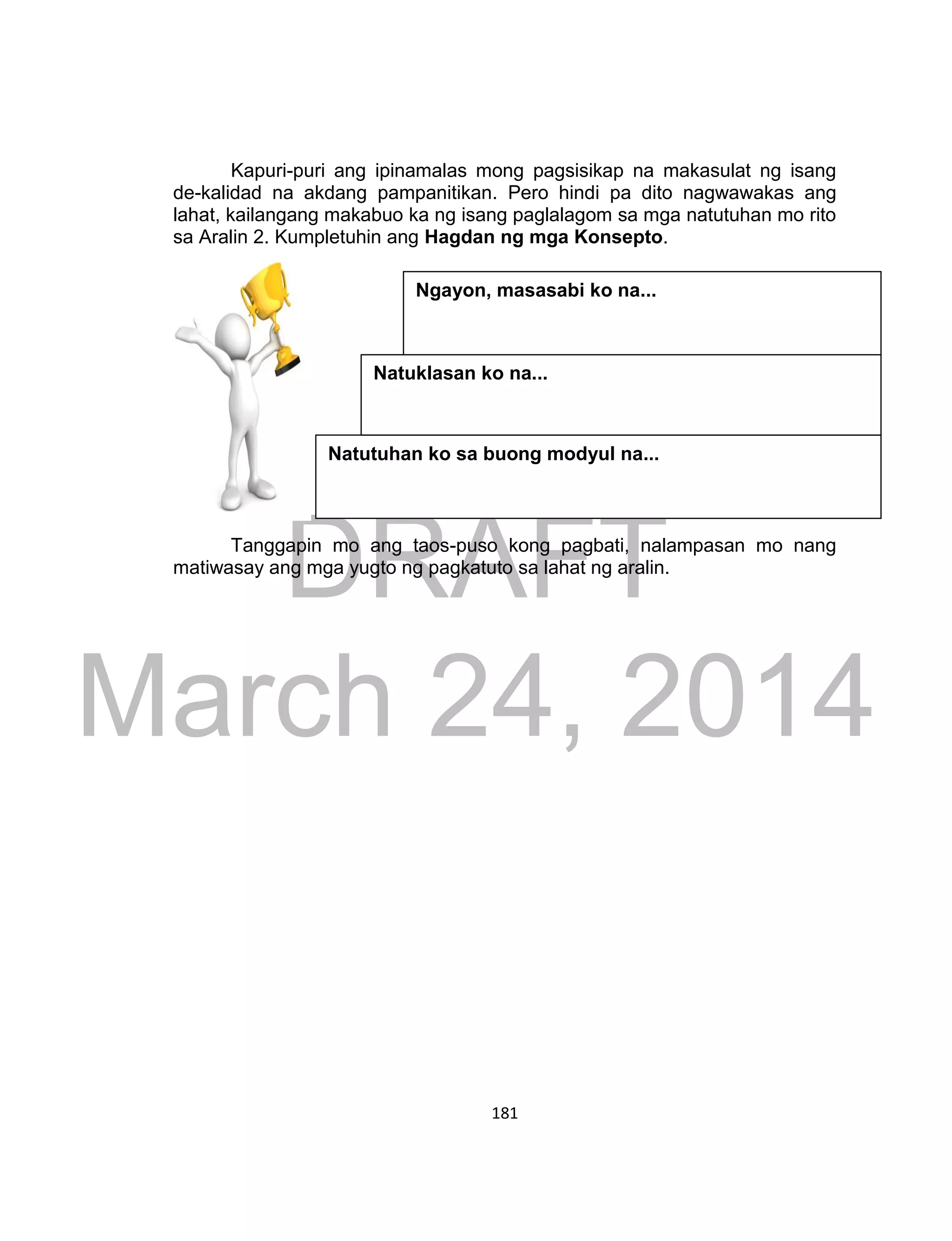 DRAFT
March 24, 2014
181
Kapuri-puri ang ipinamalas mong pagsisikap na makasulat ng isang
de-kalidad na akdang pampanitikan. Pero hindi pa dito nagwawakas ang
lahat, kailangang makabuo ka ng isang paglalagom sa mga natutuhan mo rito
sa Aralin 2. Kumpletuhin ang Hagdan ng mga Konsepto.
Tanggapin mo ang taos-puso kong pagbati, nalampasan mo nang
matiwasay ang mga yugto ng pagkatuto sa lahat ng aralin.
Natutuhan ko sa buong modyul na...
Natuklasan ko na...
Ngayon, masasabi ko na...
 