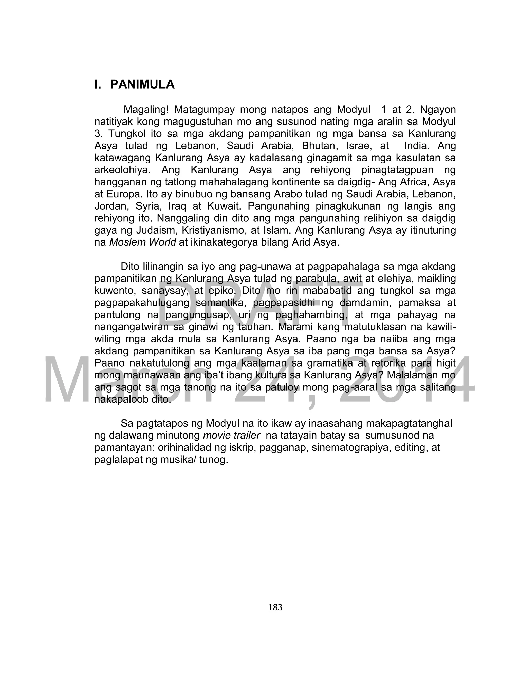 DRAFT
March 24, 2014
183
I. PANIMULA
Magaling! Matagumpay mong natapos ang Modyul 1 at 2. Ngayon
natitiyak kong magugustuhan mo ang susunod nating mga aralin sa Modyul
3. Tungkol ito sa mga akdang pampanitikan ng mga bansa sa Kanlurang
Asya tulad ng Lebanon, Saudi Arabia, Bhutan, Israe, at India. Ang
katawagang Kanlurang Asya ay kadalasang ginagamit sa mga kasulatan sa
arkeolohiya. Ang Kanlurang Asya ang rehiyong pinagtatagpuan ng
hangganan ng tatlong mahahalagang kontinente sa daigdig- Ang Africa, Asya
at Europa. Ito ay binubuo ng bansang Arabo tulad ng Saudi Arabia, Lebanon,
Jordan, Syria, Iraq at Kuwait. Pangunahing pinagkukunan ng langis ang
rehiyong ito. Nanggaling din dito ang mga pangunahing relihiyon sa daigdig
gaya ng Judaism, Kristiyanismo, at Islam. Ang Kanlurang Asya ay itinuturing
na Moslem World at ikinakategorya bilang Arid Asya.
Dito lilinangin sa iyo ang pag-unawa at pagpapahalaga sa mga akdang
pampanitikan ng Kanlurang Asya tulad ng parabula, awit at elehiya, maikling
kuwento, sanaysay, at epiko. Dito mo rin mababatid ang tungkol sa mga
pagpapakahulugang semantika, pagpapasidhi ng damdamin, pamaksa at
pantulong na pangungusap, uri ng paghahambing, at mga pahayag na
nangangatwiran sa ginawi ng tauhan. Marami kang matutuklasan na kawili-
wiling mga akda mula sa Kanlurang Asya. Paano nga ba naiiba ang mga
akdang pampanitikan sa Kanlurang Asya sa iba pang mga bansa sa Asya?
Paano nakatutulong ang mga kaalaman sa gramatika at retorika para higit
mong maunawaan ang iba’t ibang kultura sa Kanlurang Asya? Malalaman mo
ang sagot sa mga tanong na ito sa patuloy mong pag-aaral sa mga salitang
nakapaloob dito.
Sa pagtatapos ng Modyul na ito ikaw ay inaasahang makapagtatanghal
ng dalawang minutong movie trailer na tatayain batay sa sumusunod na
pamantayan: orihinalidad ng iskrip, pagganap, sinematograpiya, editing, at
paglalapat ng musika/ tunog.
 
