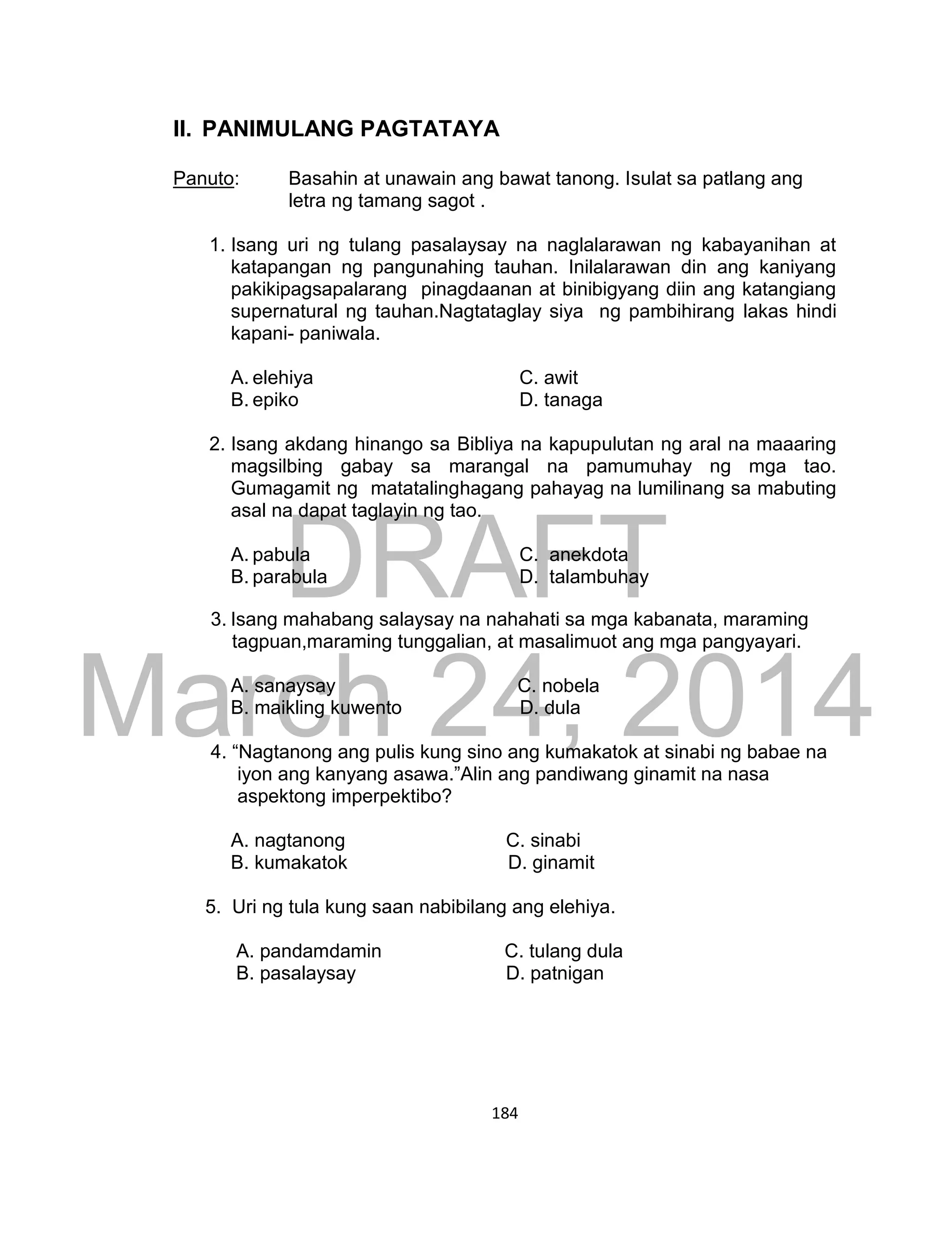 DRAFT
March 24, 2014
184
II. PANIMULANG PAGTATAYA
Panuto: Basahin at unawain ang bawat tanong. Isulat sa patlang ang
letra ng tamang sagot .
1. Isang uri ng tulang pasalaysay na naglalarawan ng kabayanihan at
katapangan ng pangunahing tauhan. Inilalarawan din ang kaniyang
pakikipagsapalarang pinagdaanan at binibigyang diin ang katangiang
supernatural ng tauhan.Nagtataglay siya ng pambihirang lakas hindi
kapani- paniwala.
A. elehiya C. awit
B. epiko D. tanaga
2. Isang akdang hinango sa Bibliya na kapupulutan ng aral na maaaring
magsilbing gabay sa marangal na pamumuhay ng mga tao.
Gumagamit ng matatalinghagang pahayag na lumilinang sa mabuting
asal na dapat taglayin ng tao.
A. pabula C. anekdota
B. parabula D. talambuhay
3. Isang mahabang salaysay na nahahati sa mga kabanata, maraming
tagpuan,maraming tunggalian, at masalimuot ang mga pangyayari.
A. sanaysay C. nobela
B. maikling kuwento D. dula
4. “Nagtanong ang pulis kung sino ang kumakatok at sinabi ng babae na
iyon ang kanyang asawa.”Alin ang pandiwang ginamit na nasa
aspektong imperpektibo?
A. nagtanong C. sinabi
B. kumakatok D. ginamit
5. Uri ng tula kung saan nabibilang ang elehiya.
A. pandamdamin C. tulang dula
B. pasalaysay D. patnigan
 