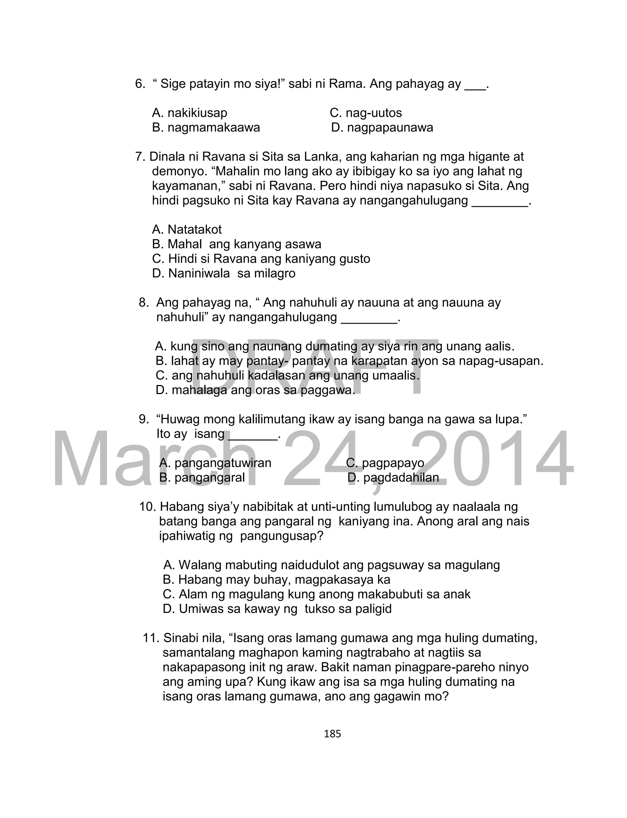 DRAFT
March 24, 2014
185
6. “ Sige patayin mo siya!” sabi ni Rama. Ang pahayag ay ___.
A. nakikiusap C. nag-uutos
B. nagmamakaawa D. nagpapaunawa
7. Dinala ni Ravana si Sita sa Lanka, ang kaharian ng mga higante at
demonyo. “Mahalin mo lang ako ay ibibigay ko sa iyo ang lahat ng
kayamanan,” sabi ni Ravana. Pero hindi niya napasuko si Sita. Ang
hindi pagsuko ni Sita kay Ravana ay nangangahulugang ________.
A. Natatakot
B. Mahal ang kanyang asawa
C. Hindi si Ravana ang kaniyang gusto
D. Naniniwala sa milagro
8. Ang pahayag na, “ Ang nahuhuli ay nauuna at ang nauuna ay
nahuhuli” ay nangangahulugang ________.
A. kung sino ang naunang dumating ay siya rin ang unang aalis.
B. lahat ay may pantay- pantay na karapatan ayon sa napag-usapan.
C. ang nahuhuli kadalasan ang unang umaalis.
D. mahalaga ang oras sa paggawa.
9. “Huwag mong kalilimutang ikaw ay isang banga na gawa sa lupa.”
Ito ay isang _______.
A. pangangatuwiran C. pagpapayo
B. pangangaral D. pagdadahilan
10. Habang siya’y nabibitak at unti-unting lumulubog ay naalaala ng
batang banga ang pangaral ng kaniyang ina. Anong aral ang nais
ipahiwatig ng pangungusap?
A. Walang mabuting naidudulot ang pagsuway sa magulang
B. Habang may buhay, magpakasaya ka
C. Alam ng magulang kung anong makabubuti sa anak
D. Umiwas sa kaway ng tukso sa paligid
11. Sinabi nila, “Isang oras lamang gumawa ang mga huling dumating,
samantalang maghapon kaming nagtrabaho at nagtiis sa
nakapapasong init ng araw. Bakit naman pinagpare-pareho ninyo
ang aming upa? Kung ikaw ang isa sa mga huling dumating na
isang oras lamang gumawa, ano ang gagawin mo?
 