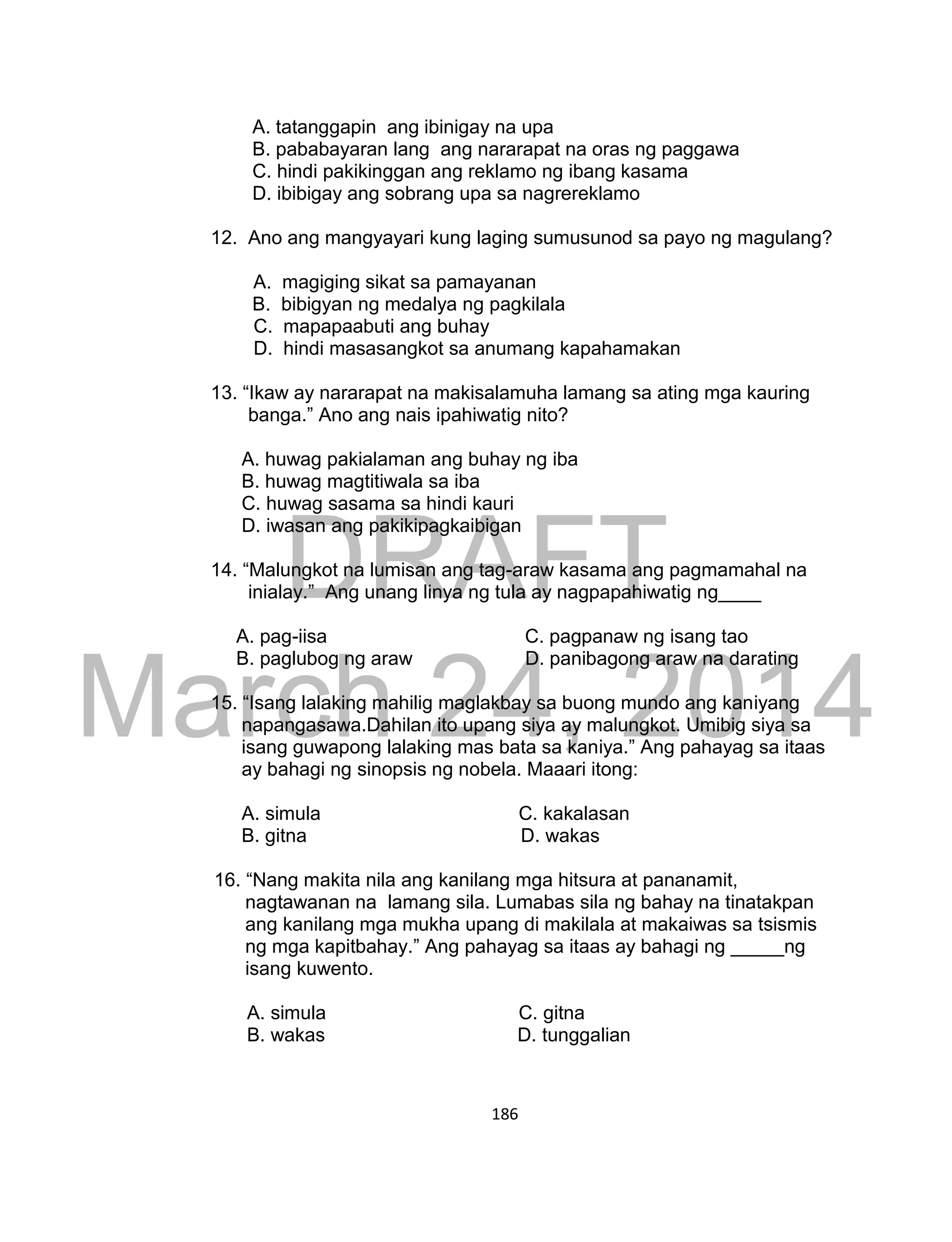 DRAFT
March 24, 2014
186
A. tatanggapin ang ibinigay na upa
B. pababayaran lang ang nararapat na oras ng paggawa
C. hindi pakikinggan ang reklamo ng ibang kasama
D. ibibigay ang sobrang upa sa nagrereklamo
12. Ano ang mangyayari kung laging sumusunod sa payo ng magulang?
A. magiging sikat sa pamayanan
B. bibigyan ng medalya ng pagkilala
C. mapapaabuti ang buhay
D. hindi masasangkot sa anumang kapahamakan
13. “Ikaw ay nararapat na makisalamuha lamang sa ating mga kauring
banga.” Ano ang nais ipahiwatig nito?
A. huwag pakialaman ang buhay ng iba
B. huwag magtitiwala sa iba
C. huwag sasama sa hindi kauri
D. iwasan ang pakikipagkaibigan
14. “Malungkot na lumisan ang tag-araw kasama ang pagmamahal na
inialay.” Ang unang linya ng tula ay nagpapahiwatig ng____
A. pag-iisa C. pagpanaw ng isang tao
B. paglubog ng araw D. panibagong araw na darating
15. “Isang lalaking mahilig maglakbay sa buong mundo ang kaniyang
napangasawa.Dahilan ito upang siya ay malungkot. Umibig siya sa
isang guwapong lalaking mas bata sa kaniya.” Ang pahayag sa itaas
ay bahagi ng sinopsis ng nobela. Maaari itong:
A. simula C. kakalasan
B. gitna D. wakas
16. “Nang makita nila ang kanilang mga hitsura at pananamit,
nagtawanan na lamang sila. Lumabas sila ng bahay na tinatakpan
ang kanilang mga mukha upang di makilala at makaiwas sa tsismis
ng mga kapitbahay.” Ang pahayag sa itaas ay bahagi ng _____ng
isang kuwento.
A. simula C. gitna
B. wakas D. tunggalian
 