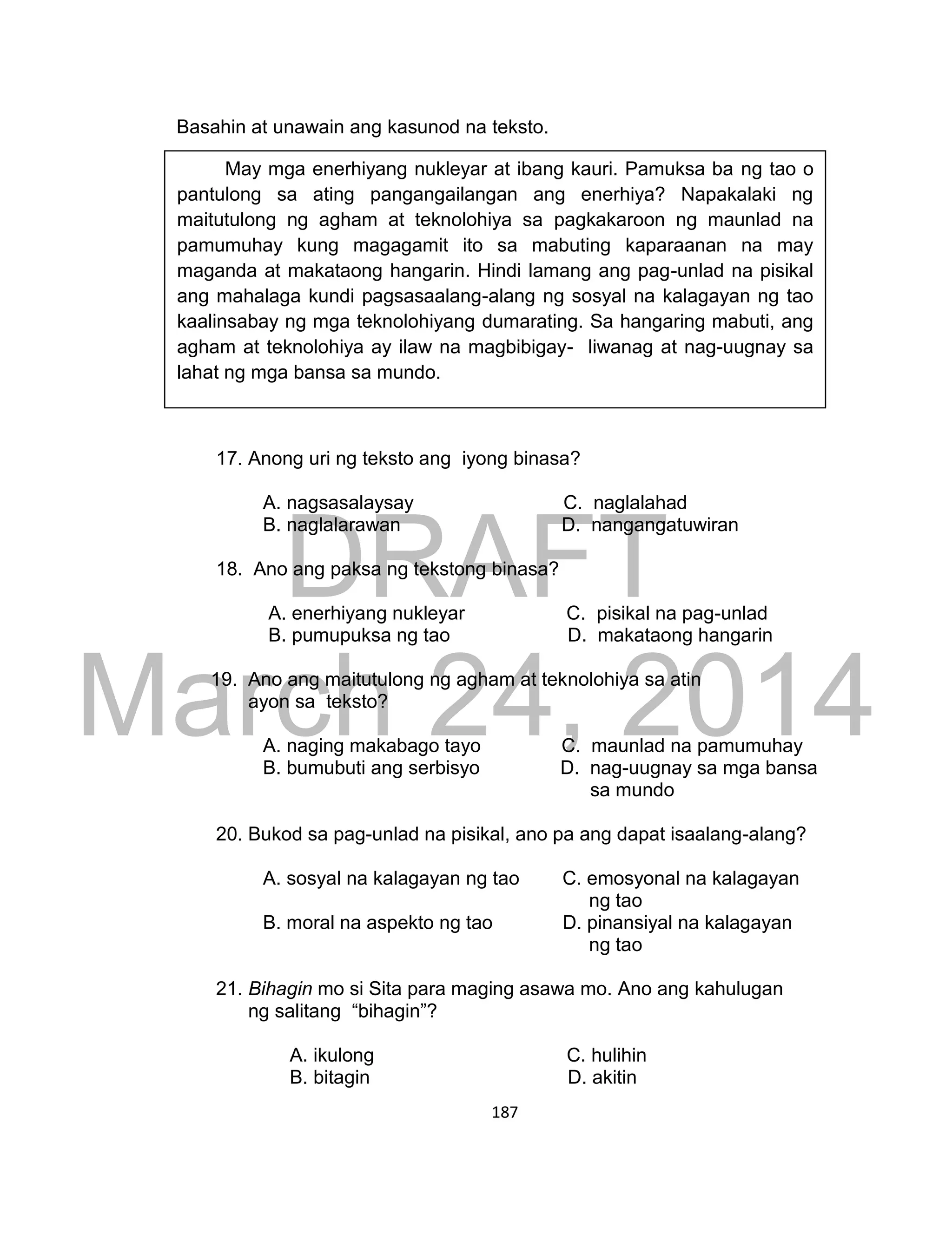 DRAFT
March 24, 2014
187
Basahin at unawain ang kasunod na teksto.
17. Anong uri ng teksto ang iyong binasa?
A. nagsasalaysay C. naglalahad
B. naglalarawan D. nangangatuwiran
18. Ano ang paksa ng tekstong binasa?
A. enerhiyang nukleyar C. pisikal na pag-unlad
B. pumupuksa ng tao D. makataong hangarin
19. Ano ang maitutulong ng agham at teknolohiya sa atin
ayon sa teksto?
A. naging makabago tayo C. maunlad na pamumuhay
B. bumubuti ang serbisyo D. nag-uugnay sa mga bansa
sa mundo
20. Bukod sa pag-unlad na pisikal, ano pa ang dapat isaalang-alang?
A. sosyal na kalagayan ng tao C. emosyonal na kalagayan
ng tao
B. moral na aspekto ng tao D. pinansiyal na kalagayan
ng tao
21. Bihagin mo si Sita para maging asawa mo. Ano ang kahulugan
ng salitang “bihagin”?
A. ikulong C. hulihin
B. bitagin D. akitin
May mga enerhiyang nukleyar at ibang kauri. Pamuksa ba ng tao o
pantulong sa ating pangangailangan ang enerhiya? Napakalaki ng
maitutulong ng agham at teknolohiya sa pagkakaroon ng maunlad na
pamumuhay kung magagamit ito sa mabuting kaparaanan na may
maganda at makataong hangarin. Hindi lamang ang pag-unlad na pisikal
ang mahalaga kundi pagsasaalang-alang ng sosyal na kalagayan ng tao
kaalinsabay ng mga teknolohiyang dumarating. Sa hangaring mabuti, ang
agham at teknolohiya ay ilaw na magbibigay- liwanag at nag-uugnay sa
lahat ng mga bansa sa mundo.
mula sa Retorika ni Bandril
 