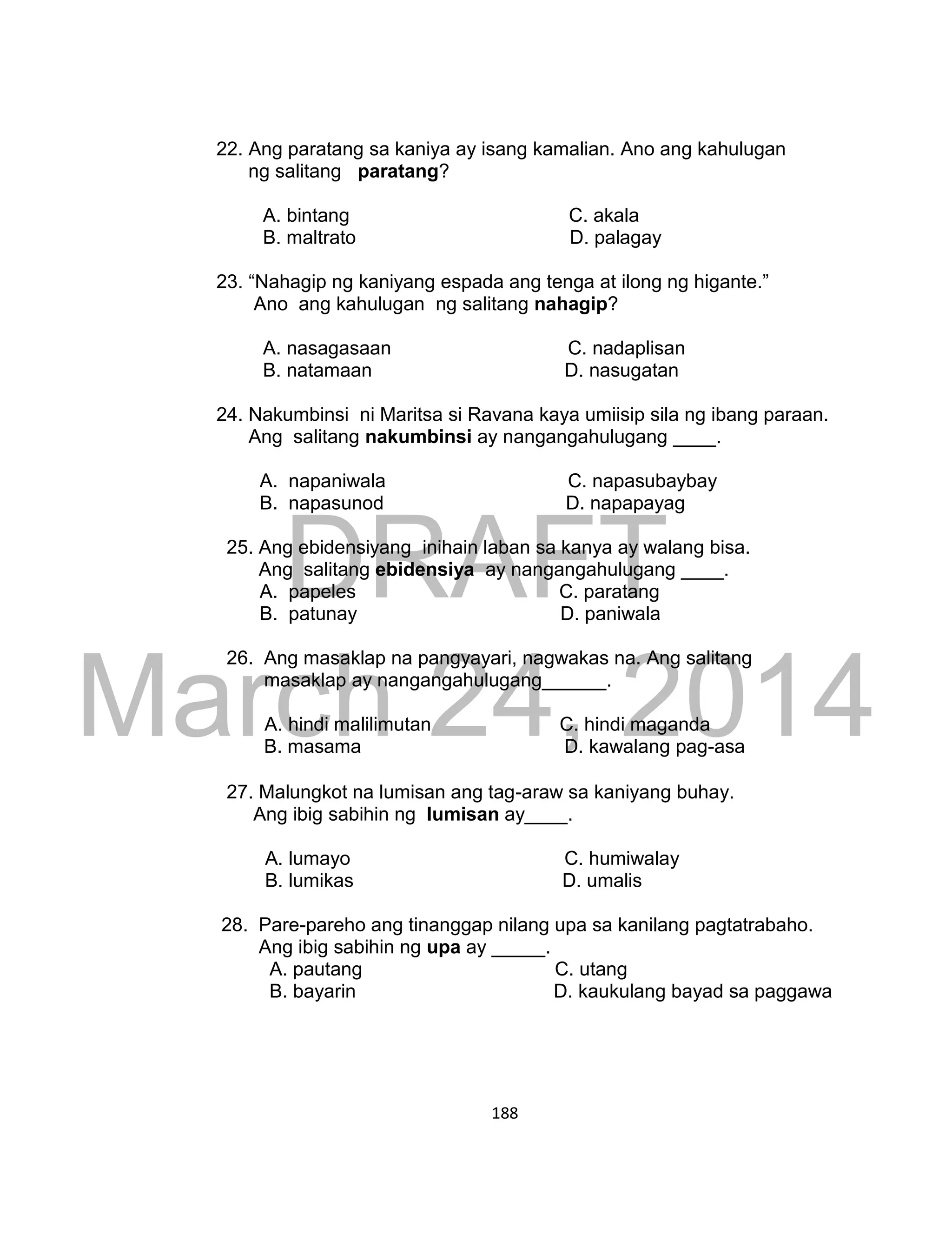 DRAFT
March 24, 2014
188
22. Ang paratang sa kaniya ay isang kamalian. Ano ang kahulugan
ng salitang paratang?
A. bintang C. akala
B. maltrato D. palagay
23. “Nahagip ng kaniyang espada ang tenga at ilong ng higante.”
Ano ang kahulugan ng salitang nahagip?
A. nasagasaan C. nadaplisan
B. natamaan D. nasugatan
24. Nakumbinsi ni Maritsa si Ravana kaya umiisip sila ng ibang paraan.
Ang salitang nakumbinsi ay nangangahulugang ____.
A. napaniwala C. napasubaybay
B. napasunod D. napapayag
25. Ang ebidensiyang inihain laban sa kanya ay walang bisa.
Ang salitang ebidensiya ay nangangahulugang ____.
A. papeles C. paratang
B. patunay D. paniwala
26. Ang masaklap na pangyayari, nagwakas na. Ang salitang
masaklap ay nangangahulugang______.
A. hindi malilimutan C. hindi maganda
B. masama D. kawalang pag-asa
27. Malungkot na lumisan ang tag-araw sa kaniyang buhay.
Ang ibig sabihin ng lumisan ay____.
A. lumayo C. humiwalay
B. lumikas D. umalis
28. Pare-pareho ang tinanggap nilang upa sa kanilang pagtatrabaho.
Ang ibig sabihin ng upa ay _____.
A. pautang C. utang
B. bayarin D. kaukulang bayad sa paggawa
 