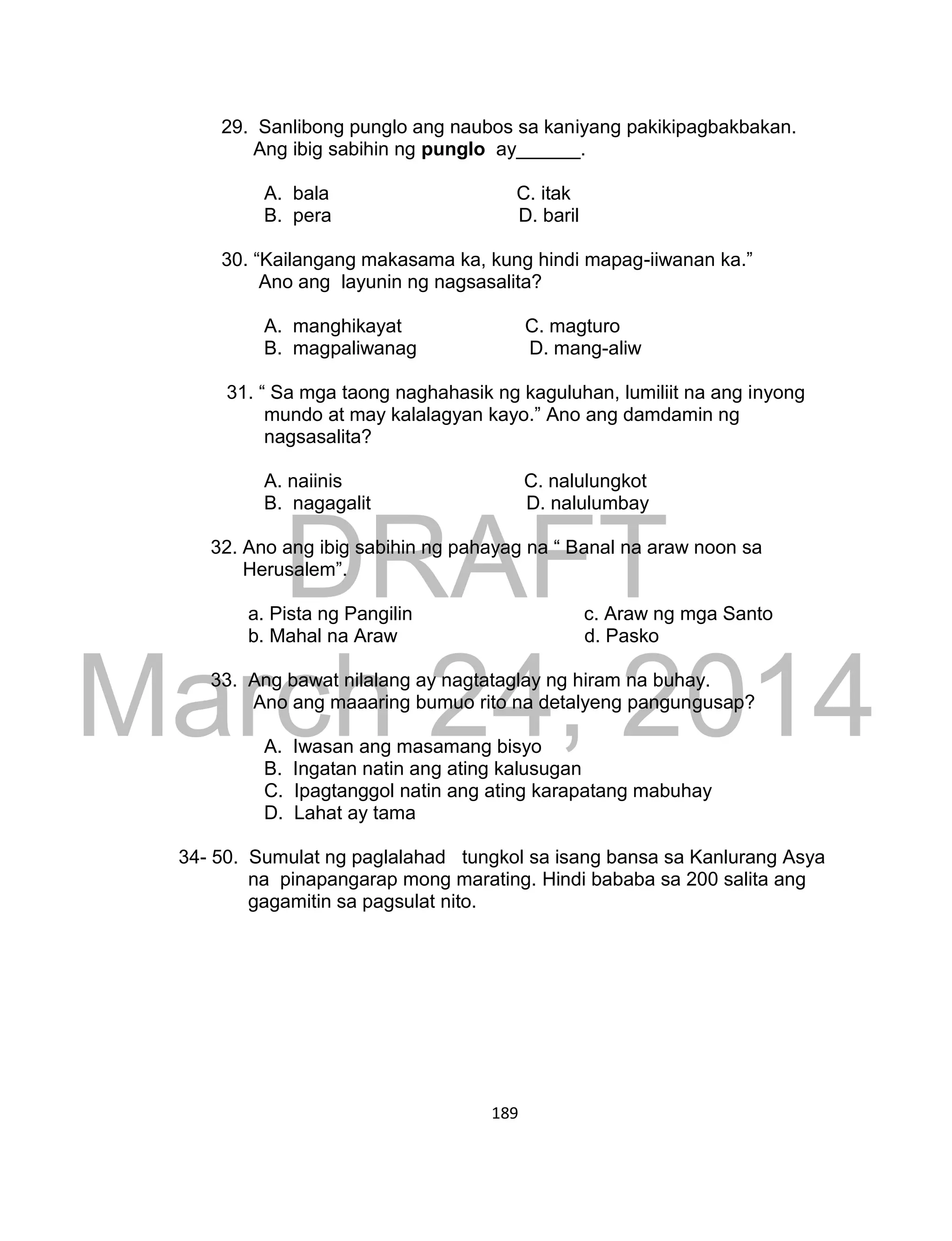 DRAFT
March 24, 2014
189
29. Sanlibong punglo ang naubos sa kaniyang pakikipagbakbakan.
Ang ibig sabihin ng punglo ay______.
A. bala C. itak
B. pera D. baril
30. “Kailangang makasama ka, kung hindi mapag-iiwanan ka.”
Ano ang layunin ng nagsasalita?
A. manghikayat C. magturo
B. magpaliwanag D. mang-aliw
31. “ Sa mga taong naghahasik ng kaguluhan, lumiliit na ang inyong
mundo at may kalalagyan kayo.” Ano ang damdamin ng
nagsasalita?
A. naiinis C. nalulungkot
B. nagagalit D. nalulumbay
32. Ano ang ibig sabihin ng pahayag na “ Banal na araw noon sa
Herusalem”.
a. Pista ng Pangilin c. Araw ng mga Santo
b. Mahal na Araw d. Pasko
33. Ang bawat nilalang ay nagtataglay ng hiram na buhay.
Ano ang maaaring bumuo rito na detalyeng pangungusap?
A. Iwasan ang masamang bisyo
B. Ingatan natin ang ating kalusugan
C. Ipagtanggol natin ang ating karapatang mabuhay
D. Lahat ay tama
34- 50. Sumulat ng paglalahad tungkol sa isang bansa sa Kanlurang Asya
na pinapangarap mong marating. Hindi bababa sa 200 salita ang
gagamitin sa pagsulat nito.
 