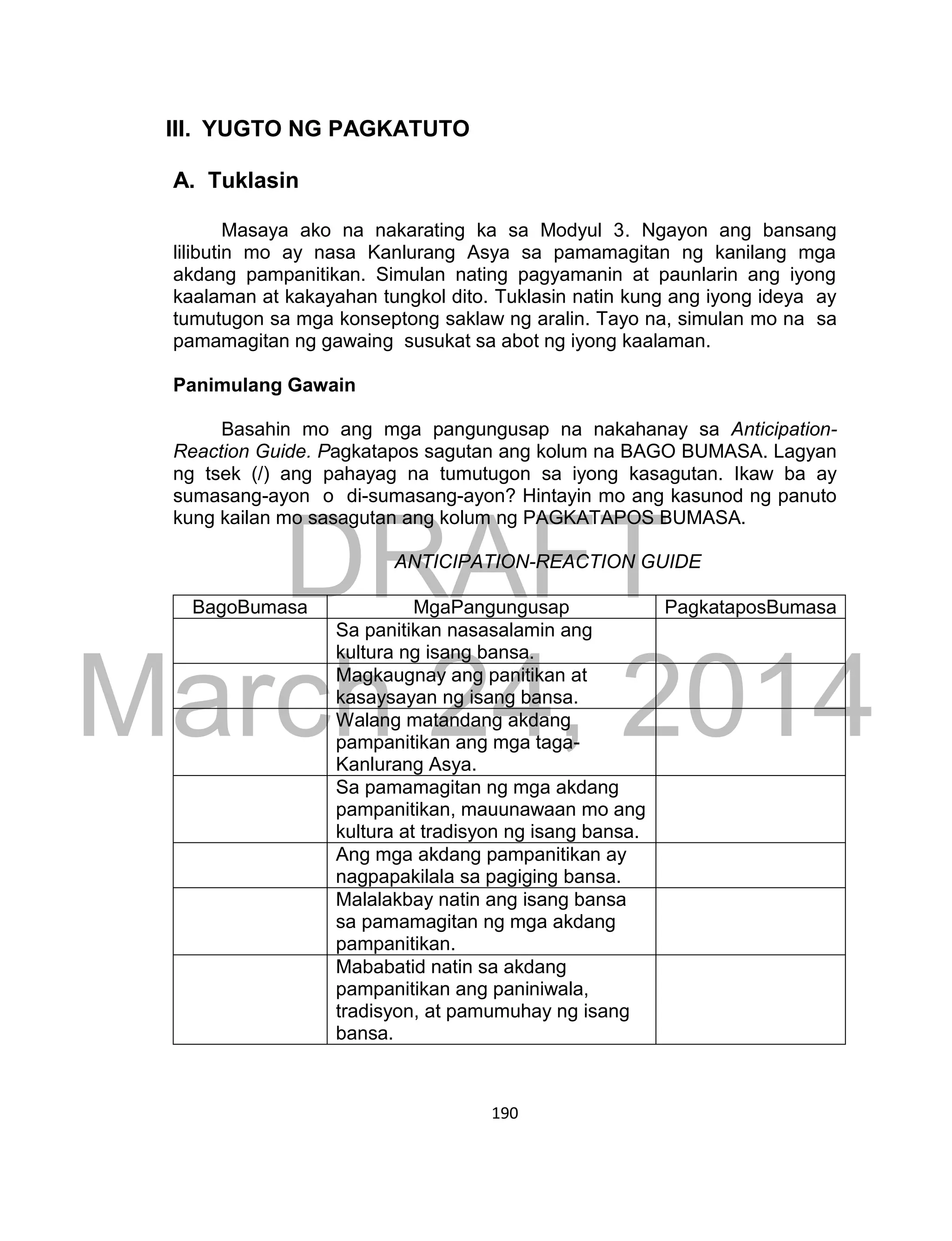 DRAFT
March 24, 2014
190
III. YUGTO NG PAGKATUTO
A. Tuklasin
Masaya ako na nakarating ka sa Modyul 3. Ngayon ang bansang
lilibutin mo ay nasa Kanlurang Asya sa pamamagitan ng kanilang mga
akdang pampanitikan. Simulan nating pagyamanin at paunlarin ang iyong
kaalaman at kakayahan tungkol dito. Tuklasin natin kung ang iyong ideya ay
tumutugon sa mga konseptong saklaw ng aralin. Tayo na, simulan mo na sa
pamamagitan ng gawaing susukat sa abot ng iyong kaalaman.
Panimulang Gawain
Basahin mo ang mga pangungusap na nakahanay sa Anticipation-
Reaction Guide. Pagkatapos sagutan ang kolum na BAGO BUMASA. Lagyan
ng tsek (/) ang pahayag na tumutugon sa iyong kasagutan. Ikaw ba ay
sumasang-ayon o di-sumasang-ayon? Hintayin mo ang kasunod ng panuto
kung kailan mo sasagutan ang kolum ng PAGKATAPOS BUMASA.
ANTICIPATION-REACTION GUIDE
BagoBumasa MgaPangungusap PagkataposBumasa
Sa panitikan nasasalamin ang
kultura ng isang bansa.
Magkaugnay ang panitikan at
kasaysayan ng isang bansa.
Walang matandang akdang
pampanitikan ang mga taga-
Kanlurang Asya.
Sa pamamagitan ng mga akdang
pampanitikan, mauunawaan mo ang
kultura at tradisyon ng isang bansa.
Ang mga akdang pampanitikan ay
nagpapakilala sa pagiging bansa.
Malalakbay natin ang isang bansa
sa pamamagitan ng mga akdang
pampanitikan.
Mababatid natin sa akdang
pampanitikan ang paniniwala,
tradisyon, at pamumuhay ng isang
bansa.
 