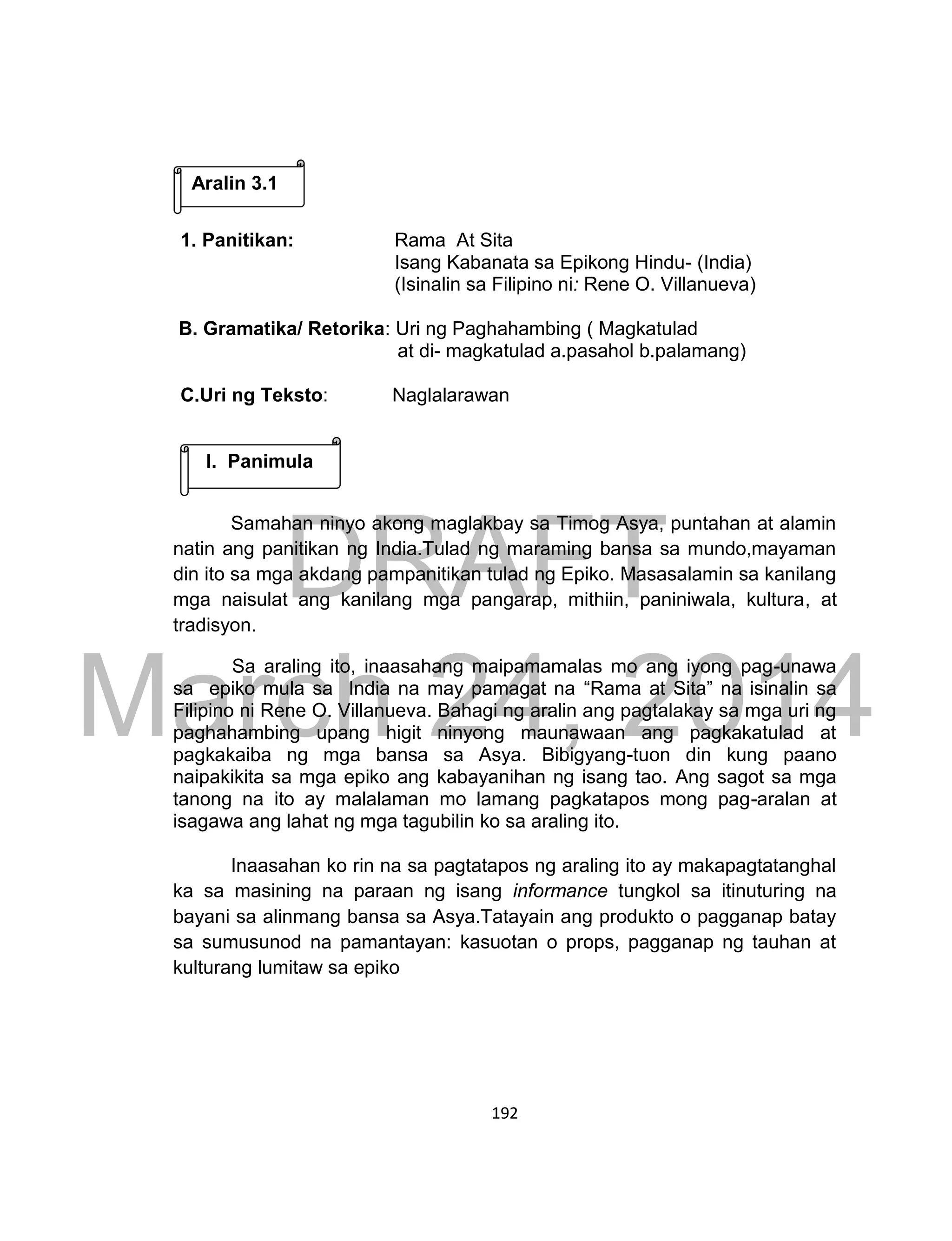 DRAFT
March 24, 2014
192
.
1. Panitikan: Rama At Sita
Isang Kabanata sa Epikong Hindu- (India)
(Isinalin sa Filipino ni: Rene O. Villanueva)
B. Gramatika/ Retorika: Uri ng Paghahambing ( Magkatulad
at di- magkatulad a.pasahol b.palamang)
C.Uri ng Teksto: Naglalarawan
Samahan ninyo akong maglakbay sa Timog Asya, puntahan at alamin
natin ang panitikan ng India.Tulad ng maraming bansa sa mundo,mayaman
din ito sa mga akdang pampanitikan tulad ng Epiko. Masasalamin sa kanilang
mga naisulat ang kanilang mga pangarap, mithiin, paniniwala, kultura, at
tradisyon.
Sa araling ito, inaasahang maipamamalas mo ang iyong pag-unawa
sa epiko mula sa India na may pamagat na “Rama at Sita” na isinalin sa
Filipino ni Rene O. Villanueva. Bahagi ng aralin ang pagtalakay sa mga uri ng
paghahambing upang higit ninyong maunawaan ang pagkakatulad at
pagkakaiba ng mga bansa sa Asya. Bibigyang-tuon din kung paano
naipakikita sa mga epiko ang kabayanihan ng isang tao. Ang sagot sa mga
tanong na ito ay malalaman mo lamang pagkatapos mong pag-aralan at
isagawa ang lahat ng mga tagubilin ko sa araling ito.
Inaasahan ko rin na sa pagtatapos ng araling ito ay makapagtatanghal
ka sa masining na paraan ng isang informance tungkol sa itinuturing na
bayani sa alinmang bansa sa Asya.Tatayain ang produkto o pagganap batay
sa sumusunod na pamantayan: kasuotan o props, pagganap ng tauhan at
kulturang lumitaw sa epiko
Aralin 3.1
I. Panimula
 