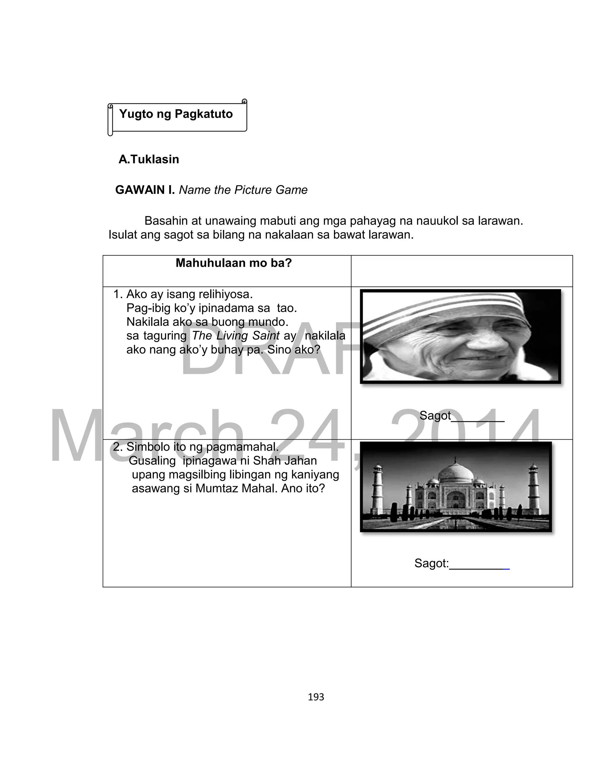 DRAFT
March 24, 2014
193
A.Tuklasin
GAWAIN I. Name the Picture Game
Basahin at unawaing mabuti ang mga pahayag na nauukol sa larawan.
Isulat ang sagot sa bilang na nakalaan sa bawat larawan.
Mahuhulaan mo ba?
1. Ako ay isang relihiyosa.
Pag-ibig ko’y ipinadama sa tao.
Nakilala ako sa buong mundo.
sa taguring The Living Saint ay nakilala
ako nang ako’y buhay pa. Sino ako?
Sagot________
2. Simbolo ito ng pagmamahal.
Gusaling ipinagawa ni Shah Jahan
upang magsilbing libingan ng kaniyang
asawang si Mumtaz Mahal. Ano ito?
Sagot:_________
Yugto ng Pagkatuto
 