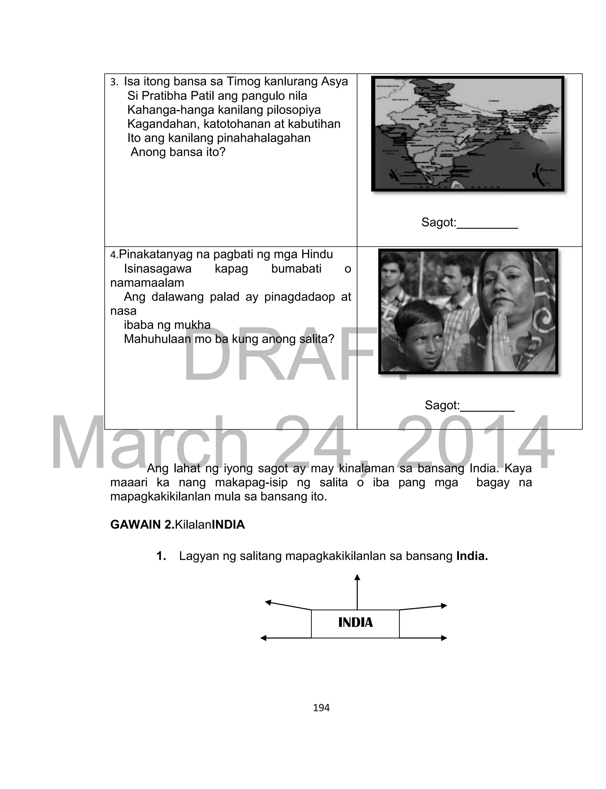 DRAFT
March 24, 2014
194
3. Isa itong bansa sa Timog kanlurang Asya
Si Pratibha Patil ang pangulo nila
Kahanga-hanga kanilang pilosopiya
Kagandahan, katotohanan at kabutihan
Ito ang kanilang pinahahalagahan
Anong bansa ito?
Sagot:_________
4.Pinakatanyag na pagbati ng mga Hindu
Isinasagawa kapag bumabati o
namamaalam
Ang dalawang palad ay pinagdadaop at
nasa
ibaba ng mukha
Mahuhulaan mo ba kung anong salita?
Sagot:________
Ang lahat ng iyong sagot ay may kinalaman sa bansang India. Kaya
maaari ka nang makapag-isip ng salita o iba pang mga bagay na
mapagkakikilanlan mula sa bansang ito.
GAWAIN 2.KilalanINDIA
1. Lagyan ng salitang mapagkakikilanlan sa bansang India.
INDIA
 