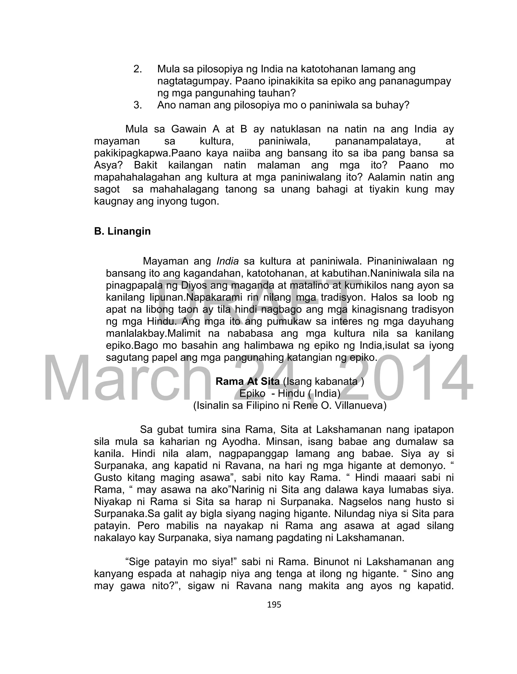 DRAFT
March 24, 2014
195
2. Mula sa pilosopiya ng India na katotohanan lamang ang
nagtatagumpay. Paano ipinakikita sa epiko ang pananagumpay
ng mga pangunahing tauhan?
3. Ano naman ang pilosopiya mo o paniniwala sa buhay?
Mula sa Gawain A at B ay natuklasan na natin na ang India ay
mayaman sa kultura, paniniwala, pananampalataya, at
pakikipagkapwa.Paano kaya naiiba ang bansang ito sa iba pang bansa sa
Asya? Bakit kailangan natin malaman ang mga ito? Paano mo
mapahahalagahan ang kultura at mga paniniwalang ito? Aalamin natin ang
sagot sa mahahalagang tanong sa unang bahagi at tiyakin kung may
kaugnay ang inyong tugon.
B. Linangin
Mayaman ang India sa kultura at paniniwala. Pinaniniwalaan ng
bansang ito ang kagandahan, katotohanan, at kabutihan.Naniniwala sila na
pinagpapala ng Diyos ang maganda at matalino at kumikilos nang ayon sa
kanilang lipunan.Napakarami rin nilang mga tradisyon. Halos sa loob ng
apat na libong taon ay tila hindi nagbago ang mga kinagisnang tradisyon
ng mga Hindu. Ang mga ito ang pumukaw sa interes ng mga dayuhang
manlalakbay.Malimit na nababasa ang mga kultura nila sa kanilang
epiko.Bago mo basahin ang halimbawa ng epiko ng India,isulat sa iyong
sagutang papel ang mga pangunahing katangian ng epiko.
Rama At Sita (Isang kabanata )
Epiko - Hindu ( India)
(Isinalin sa Filipino ni Rene O. Villanueva)
Sa gubat tumira sina Rama, Sita at Lakshamanan nang ipatapon
sila mula sa kaharian ng Ayodha. Minsan, isang babae ang dumalaw sa
kanila. Hindi nila alam, nagpapanggap lamang ang babae. Siya ay si
Surpanaka, ang kapatid ni Ravana, na hari ng mga higante at demonyo. “
Gusto kitang maging asawa”, sabi nito kay Rama. “ Hindi maaari sabi ni
Rama, “ may asawa na ako”Narinig ni Sita ang dalawa kaya lumabas siya.
Niyakap ni Rama si Sita sa harap ni Surpanaka. Nagselos nang husto si
Surpanaka.Sa galit ay bigla siyang naging higante. Nilundag niya si Sita para
patayin. Pero mabilis na nayakap ni Rama ang asawa at agad silang
nakalayo kay Surpanaka, siya namang pagdating ni Lakshamanan.
“Sige patayin mo siya!” sabi ni Rama. Binunot ni Lakshamanan ang
kanyang espada at nahagip niya ang tenga at ilong ng higante. “ Sino ang
may gawa nito?”, sigaw ni Ravana nang makita ang ayos ng kapatid.
 