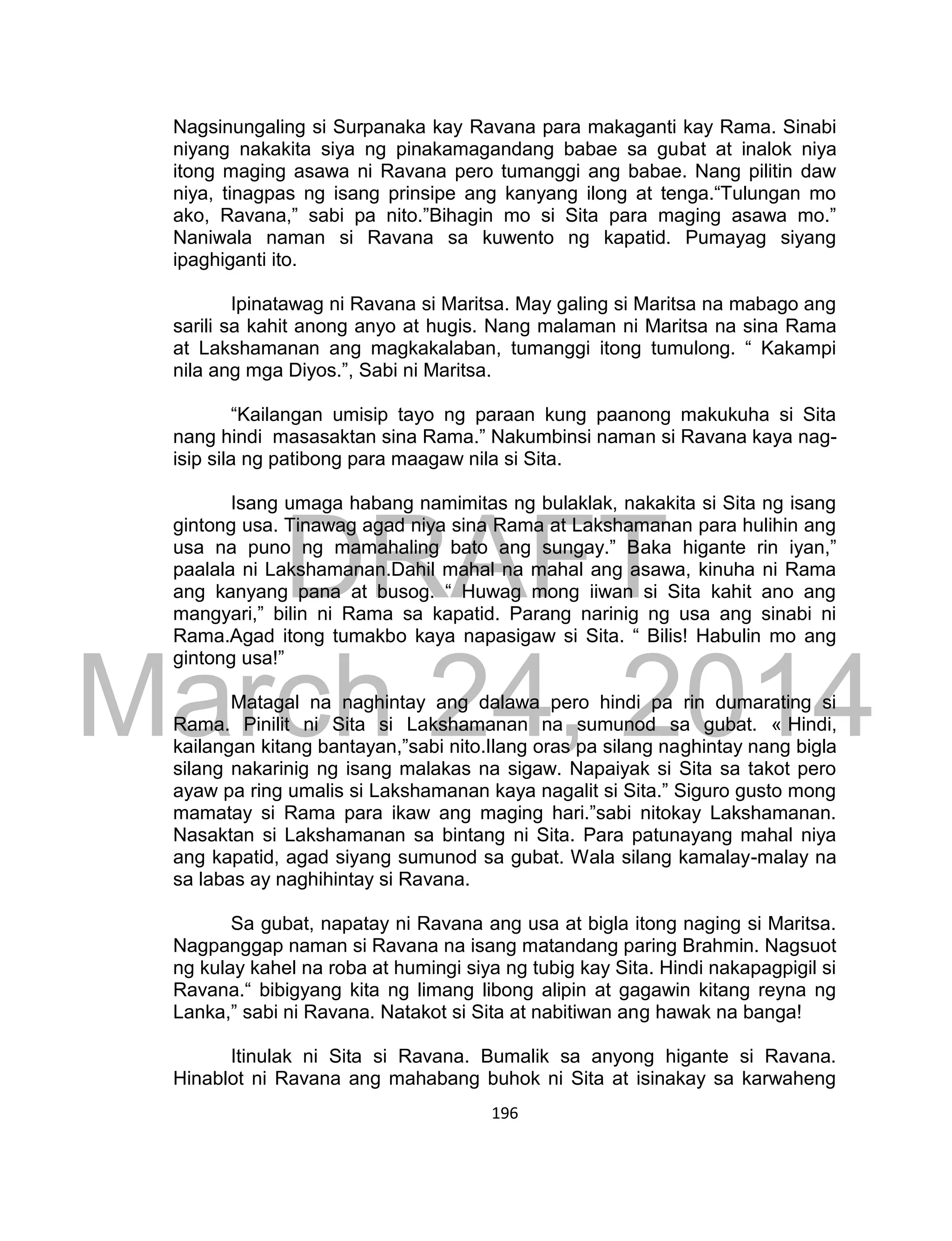 DRAFT
March 24, 2014
196
Nagsinungaling si Surpanaka kay Ravana para makaganti kay Rama. Sinabi
niyang nakakita siya ng pinakamagandang babae sa gubat at inalok niya
itong maging asawa ni Ravana pero tumanggi ang babae. Nang pilitin daw
niya, tinagpas ng isang prinsipe ang kanyang ilong at tenga.“Tulungan mo
ako, Ravana,” sabi pa nito.”Bihagin mo si Sita para maging asawa mo.”
Naniwala naman si Ravana sa kuwento ng kapatid. Pumayag siyang
ipaghiganti ito.
Ipinatawag ni Ravana si Maritsa. May galing si Maritsa na mabago ang
sarili sa kahit anong anyo at hugis. Nang malaman ni Maritsa na sina Rama
at Lakshamanan ang magkakalaban, tumanggi itong tumulong. “ Kakampi
nila ang mga Diyos.”, Sabi ni Maritsa.
“Kailangan umisip tayo ng paraan kung paanong makukuha si Sita
nang hindi masasaktan sina Rama.” Nakumbinsi naman si Ravana kaya nag-
isip sila ng patibong para maagaw nila si Sita.
Isang umaga habang namimitas ng bulaklak, nakakita si Sita ng isang
gintong usa. Tinawag agad niya sina Rama at Lakshamanan para hulihin ang
usa na puno ng mamahaling bato ang sungay.” Baka higante rin iyan,”
paalala ni Lakshamanan.Dahil mahal na mahal ang asawa, kinuha ni Rama
ang kanyang pana at busog. “ Huwag mong iiwan si Sita kahit ano ang
mangyari,” bilin ni Rama sa kapatid. Parang narinig ng usa ang sinabi ni
Rama.Agad itong tumakbo kaya napasigaw si Sita. “ Bilis! Habulin mo ang
gintong usa!”
Matagal na naghintay ang dalawa pero hindi pa rin dumarating si
Rama. Pinilit ni Sita si Lakshamanan na sumunod sa gubat. « Hindi,
kailangan kitang bantayan,”sabi nito.Ilang oras pa silang naghintay nang bigla
silang nakarinig ng isang malakas na sigaw. Napaiyak si Sita sa takot pero
ayaw pa ring umalis si Lakshamanan kaya nagalit si Sita.” Siguro gusto mong
mamatay si Rama para ikaw ang maging hari.”sabi nitokay Lakshamanan.
Nasaktan si Lakshamanan sa bintang ni Sita. Para patunayang mahal niya
ang kapatid, agad siyang sumunod sa gubat. Wala silang kamalay-malay na
sa labas ay naghihintay si Ravana.
Sa gubat, napatay ni Ravana ang usa at bigla itong naging si Maritsa.
Nagpanggap naman si Ravana na isang matandang paring Brahmin. Nagsuot
ng kulay kahel na roba at humingi siya ng tubig kay Sita. Hindi nakapagpigil si
Ravana.“ bibigyang kita ng limang libong alipin at gagawin kitang reyna ng
Lanka,” sabi ni Ravana. Natakot si Sita at nabitiwan ang hawak na banga!
Itinulak ni Sita si Ravana. Bumalik sa anyong higante si Ravana.
Hinablot ni Ravana ang mahabang buhok ni Sita at isinakay sa karwaheng
 