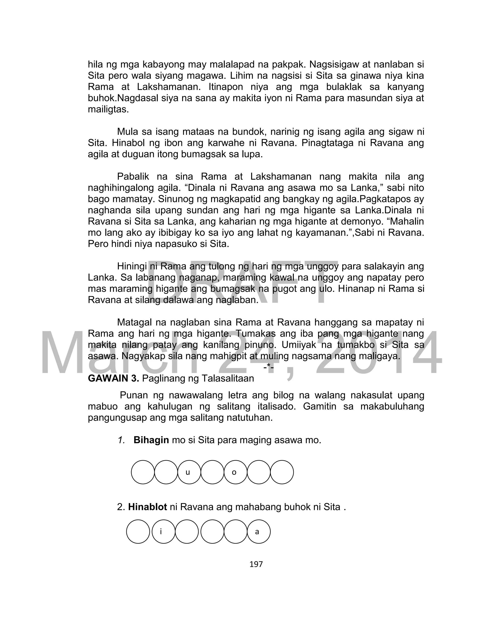 DRAFT
March 24, 2014
197
hila ng mga kabayong may malalapad na pakpak. Nagsisigaw at nanlaban si
Sita pero wala siyang magawa. Lihim na nagsisi si Sita sa ginawa niya kina
Rama at Lakshamanan. Itinapon niya ang mga bulaklak sa kanyang
buhok.Nagdasal siya na sana ay makita iyon ni Rama para masundan siya at
mailigtas.
Mula sa isang mataas na bundok, narinig ng isang agila ang sigaw ni
Sita. Hinabol ng ibon ang karwahe ni Ravana. Pinagtataga ni Ravana ang
agila at duguan itong bumagsak sa lupa.
Pabalik na sina Rama at Lakshamanan nang makita nila ang
naghihingalong agila. “Dinala ni Ravana ang asawa mo sa Lanka,” sabi nito
bago mamatay. Sinunog ng magkapatid ang bangkay ng agila.Pagkatapos ay
naghanda sila upang sundan ang hari ng mga higante sa Lanka.Dinala ni
Ravana si Sita sa Lanka, ang kaharian ng mga higante at demonyo. “Mahalin
mo lang ako ay ibibigay ko sa iyo ang lahat ng kayamanan.”,Sabi ni Ravana.
Pero hindi niya napasuko si Sita.
Hiningi ni Rama ang tulong ng hari ng mga unggoy para salakayin ang
Lanka. Sa labanang naganap, maraming kawal na unggoy ang napatay pero
mas maraming higante ang bumagsak na pugot ang ulo. Hinanap ni Rama si
Ravana at silang dalawa ang naglaban.
Matagal na naglaban sina Rama at Ravana hanggang sa mapatay ni
Rama ang hari ng mga higante. Tumakas ang iba pang mga higante nang
makita nilang patay ang kanilang pinuno. Umiiyak na tumakbo si Sita sa
asawa. Nagyakap sila nang mahigpit at muling nagsama nang maligaya.
-*-
GAWAIN 3. Paglinang ng Talasalitaan
Punan ng nawawalang letra ang bilog na walang nakasulat upang
mabuo ang kahulugan ng salitang italisado. Gamitin sa makabuluhang
pangungusap ang mga salitang natutuhan.
1. Bihagin mo si Sita para maging asawa mo.
uu
2. Hinablot ni Ravana ang mahabang buhok ni Sita .
i a
u o
 