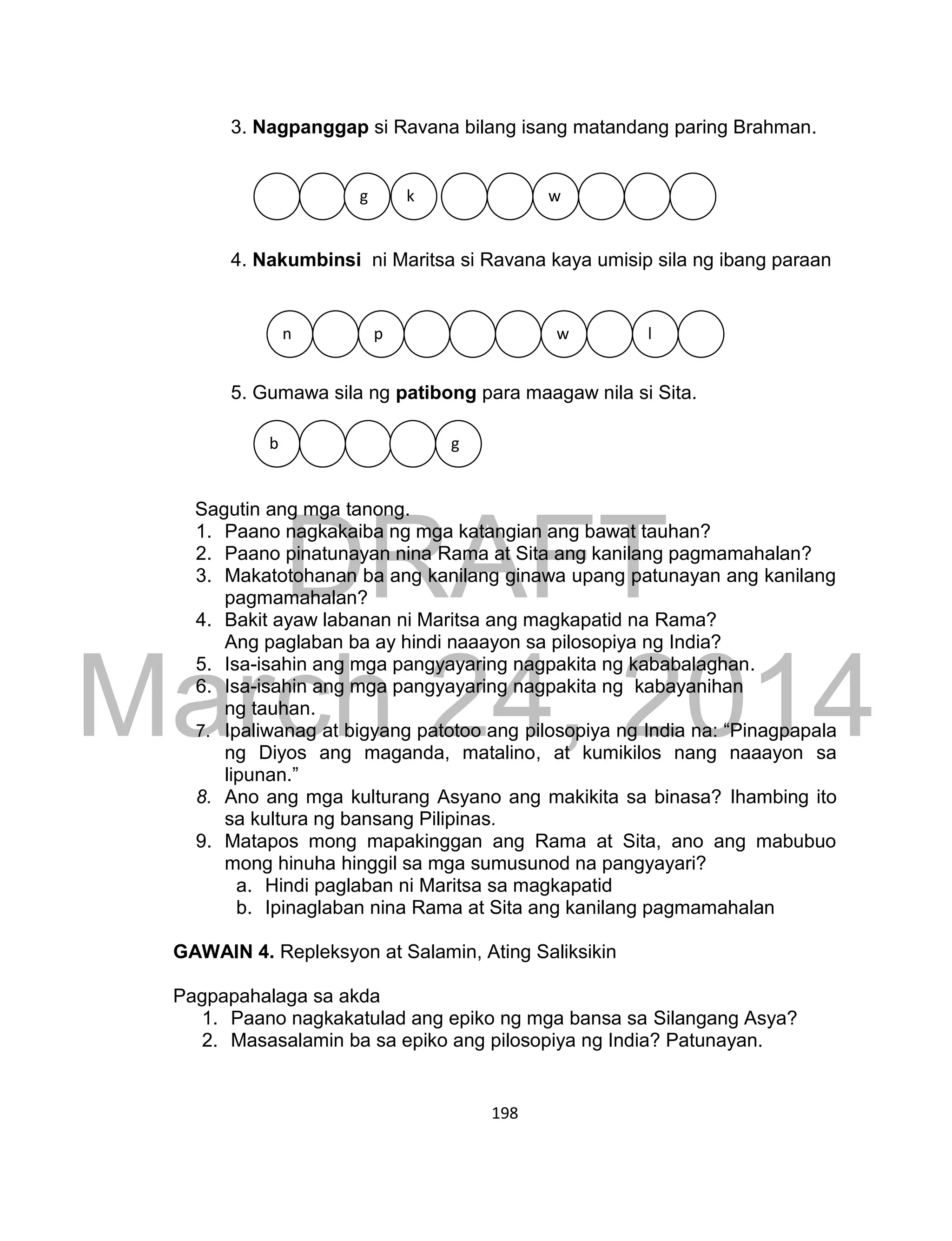 DRAFT
March 24, 2014
198
3. Nagpanggap si Ravana bilang isang matandang paring Brahman.
4. Nakumbinsi ni Maritsa si Ravana kaya umisip sila ng ibang paraan
5. Gumawa sila ng patibong para maagaw nila si Sita.
Sagutin ang mga tanong.
1. Paano nagkakaiba ng mga katangian ang bawat tauhan?
2. Paano pinatunayan nina Rama at Sita ang kanilang pagmamahalan?
3. Makatotohanan ba ang kanilang ginawa upang patunayan ang kanilang
pagmamahalan?
4. Bakit ayaw labanan ni Maritsa ang magkapatid na Rama?
Ang paglaban ba ay hindi naaayon sa pilosopiya ng India?
5. Isa-isahin ang mga pangyayaring nagpakita ng kababalaghan.
6. Isa-isahin ang mga pangyayaring nagpakita ng kabayanihan
ng tauhan.
7. Ipaliwanag at bigyang patotoo ang pilosopiya ng India na: “Pinagpapala
ng Diyos ang maganda, matalino, at kumikilos nang naaayon sa
lipunan.”
8. Ano ang mga kulturang Asyano ang makikita sa binasa? Ihambing ito
sa kultura ng bansang Pilipinas.
9. Matapos mong mapakinggan ang Rama at Sita, ano ang mabubuo
mong hinuha hinggil sa mga sumusunod na pangyayari?
a. Hindi paglaban ni Maritsa sa magkapatid
b. Ipinaglaban nina Rama at Sita ang kanilang pagmamahalan
GAWAIN 4. Repleksyon at Salamin, Ating Saliksikin
Pagpapahalaga sa akda
1. Paano nagkakatulad ang epiko ng mga bansa sa Silangang Asya?
2. Masasalamin ba sa epiko ang pilosopiya ng India? Patunayan.
g k w
n p w l
b g
 