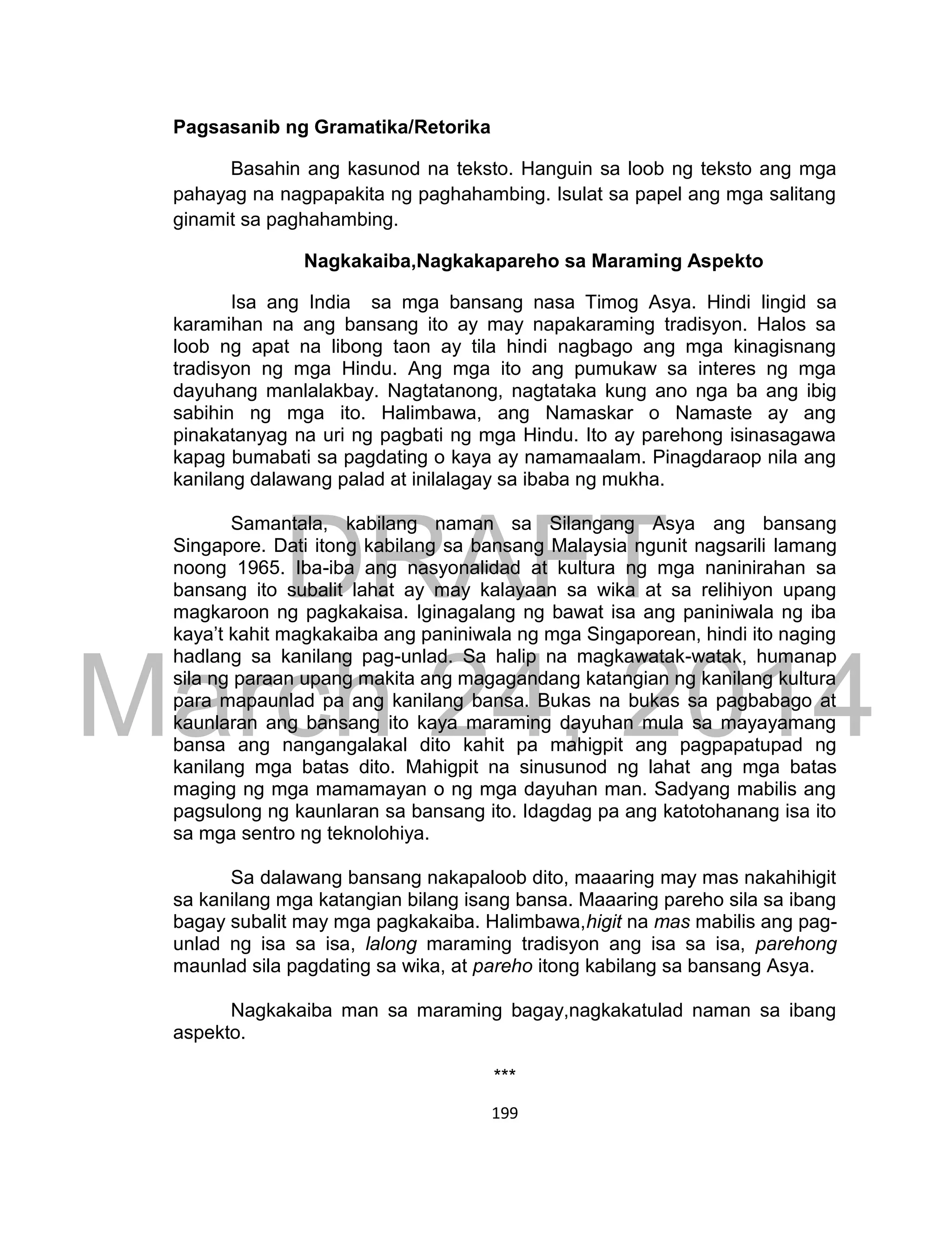 DRAFT
March 24, 2014
199
Pagsasanib ng Gramatika/Retorika
Basahin ang kasunod na teksto. Hanguin sa loob ng teksto ang mga
pahayag na nagpapakita ng paghahambing. Isulat sa papel ang mga salitang
ginamit sa paghahambing.
Nagkakaiba,Nagkakapareho sa Maraming Aspekto
Isa ang India sa mga bansang nasa Timog Asya. Hindi lingid sa
karamihan na ang bansang ito ay may napakaraming tradisyon. Halos sa
loob ng apat na libong taon ay tila hindi nagbago ang mga kinagisnang
tradisyon ng mga Hindu. Ang mga ito ang pumukaw sa interes ng mga
dayuhang manlalakbay. Nagtatanong, nagtataka kung ano nga ba ang ibig
sabihin ng mga ito. Halimbawa, ang Namaskar o Namaste ay ang
pinakatanyag na uri ng pagbati ng mga Hindu. Ito ay parehong isinasagawa
kapag bumabati sa pagdating o kaya ay namamaalam. Pinagdaraop nila ang
kanilang dalawang palad at inilalagay sa ibaba ng mukha.
Samantala, kabilang naman sa Silangang Asya ang bansang
Singapore. Dati itong kabilang sa bansang Malaysia ngunit nagsarili lamang
noong 1965. Iba-iba ang nasyonalidad at kultura ng mga naninirahan sa
bansang ito subalit lahat ay may kalayaan sa wika at sa relihiyon upang
magkaroon ng pagkakaisa. Iginagalang ng bawat isa ang paniniwala ng iba
kaya’t kahit magkakaiba ang paniniwala ng mga Singaporean, hindi ito naging
hadlang sa kanilang pag-unlad. Sa halip na magkawatak-watak, humanap
sila ng paraan upang makita ang magagandang katangian ng kanilang kultura
para mapaunlad pa ang kanilang bansa. Bukas na bukas sa pagbabago at
kaunlaran ang bansang ito kaya maraming dayuhan mula sa mayayamang
bansa ang nangangalakal dito kahit pa mahigpit ang pagpapatupad ng
kanilang mga batas dito. Mahigpit na sinusunod ng lahat ang mga batas
maging ng mga mamamayan o ng mga dayuhan man. Sadyang mabilis ang
pagsulong ng kaunlaran sa bansang ito. Idagdag pa ang katotohanang isa ito
sa mga sentro ng teknolohiya.
Sa dalawang bansang nakapaloob dito, maaaring may mas nakahihigit
sa kanilang mga katangian bilang isang bansa. Maaaring pareho sila sa ibang
bagay subalit may mga pagkakaiba. Halimbawa,higit na mas mabilis ang pag-
unlad ng isa sa isa, lalong maraming tradisyon ang isa sa isa, parehong
maunlad sila pagdating sa wika, at pareho itong kabilang sa bansang Asya.
Nagkakaiba man sa maraming bagay,nagkakatulad naman sa ibang
aspekto.
***
 