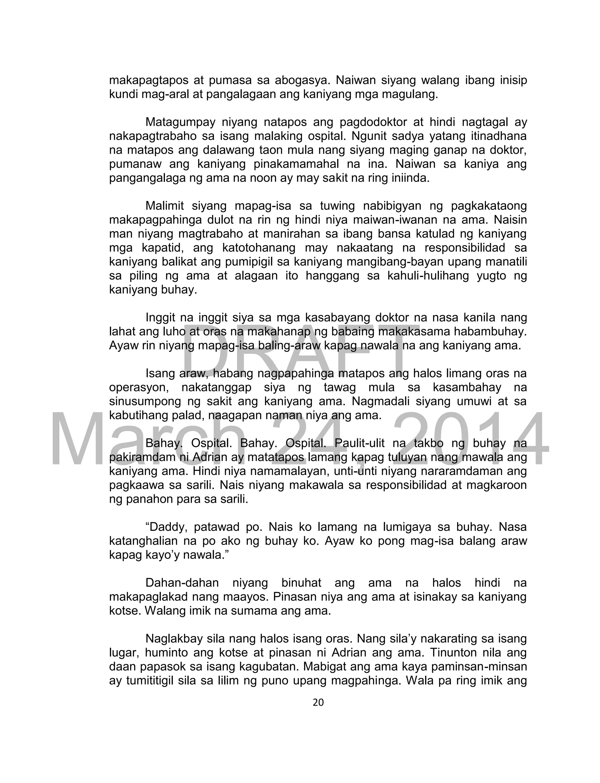 DRAFT
March 24, 2014
20
makapagtapos at pumasa sa abogasya. Naiwan siyang walang ibang inisip
kundi mag-aral at pangalagaan ang kaniyang mga magulang.
Matagumpay niyang natapos ang pagdodoktor at hindi nagtagal ay
nakapagtrabaho sa isang malaking ospital. Ngunit sadya yatang itinadhana
na matapos ang dalawang taon mula nang siyang maging ganap na doktor,
pumanaw ang kaniyang pinakamamahal na ina. Naiwan sa kaniya ang
pangangalaga ng ama na noon ay may sakit na ring iniinda.
Malimit siyang mapag-isa sa tuwing nabibigyan ng pagkakataong
makapagpahinga dulot na rin ng hindi niya maiwan-iwanan na ama. Naisin
man niyang magtrabaho at manirahan sa ibang bansa katulad ng kaniyang
mga kapatid, ang katotohanang may nakaatang na responsibilidad sa
kaniyang balikat ang pumipigil sa kaniyang mangibang-bayan upang manatili
sa piling ng ama at alagaan ito hanggang sa kahuli-hulihang yugto ng
kaniyang buhay.
Inggit na inggit siya sa mga kasabayang doktor na nasa kanila nang
lahat ang luho at oras na makahanap ng babaing makakasama habambuhay.
Ayaw rin niyang mapag-isa baling-araw kapag nawala na ang kaniyang ama.
Isang araw, habang nagpapahinga matapos ang halos limang oras na
operasyon, nakatanggap siya ng tawag mula sa kasambahay na
sinusumpong ng sakit ang kaniyang ama. Nagmadali siyang umuwi at sa
kabutihang palad, naagapan naman niya ang ama.
Bahay. Ospital. Bahay. Ospital. Paulit-ulit na takbo ng buhay na
pakiramdam ni Adrian ay matatapos lamang kapag tuluyan nang mawala ang
kaniyang ama. Hindi niya namamalayan, unti-unti niyang nararamdaman ang
pagkaawa sa sarili. Nais niyang makawala sa responsibilidad at magkaroon
ng panahon para sa sarili.
“Daddy, patawad po. Nais ko lamang na lumigaya sa buhay. Nasa
katanghalian na po ako ng buhay ko. Ayaw ko pong mag-isa balang araw
kapag kayo’y nawala.”
Dahan-dahan niyang binuhat ang ama na halos hindi na
makapaglakad nang maayos. Pinasan niya ang ama at isinakay sa kaniyang
kotse. Walang imik na sumama ang ama.
Naglakbay sila nang halos isang oras. Nang sila’y nakarating sa isang
lugar, huminto ang kotse at pinasan ni Adrian ang ama. Tinunton nila ang
daan papasok sa isang kagubatan. Mabigat ang ama kaya paminsan-minsan
ay tumititigil sila sa lilim ng puno upang magpahinga. Wala pa ring imik ang
 