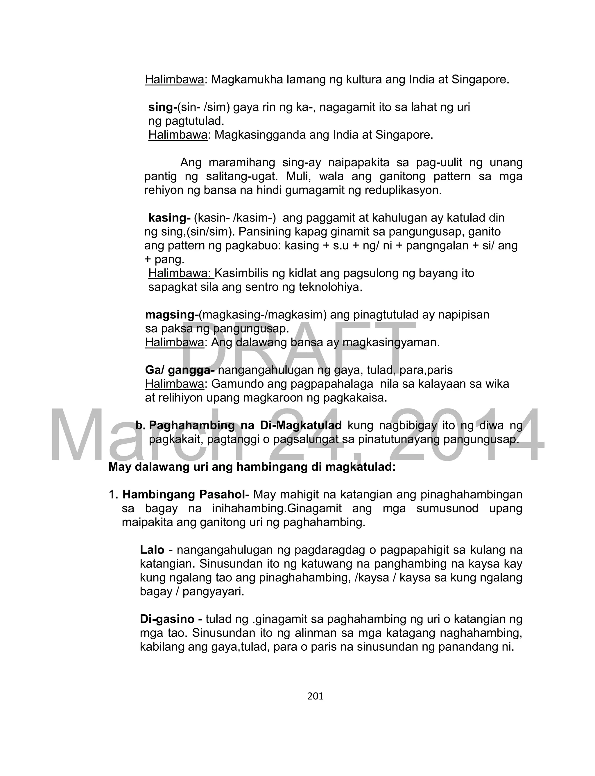 DRAFT
March 24, 2014
201
Halimbawa: Magkamukha lamang ng kultura ang India at Singapore.
sing-(sin- /sim) gaya rin ng ka-, nagagamit ito sa lahat ng uri
ng pagtutulad.
Halimbawa: Magkasingganda ang India at Singapore.
Ang maramihang sing-ay naipapakita sa pag-uulit ng unang
pantig ng salitang-ugat. Muli, wala ang ganitong pattern sa mga
rehiyon ng bansa na hindi gumagamit ng reduplikasyon.
kasing- (kasin- /kasim-) ang paggamit at kahulugan ay katulad din
ng sing,(sin/sim). Pansining kapag ginamit sa pangungusap, ganito
ang pattern ng pagkabuo: kasing + s.u + ng/ ni + pangngalan + si/ ang
+ pang.
Halimbawa: Kasimbilis ng kidlat ang pagsulong ng bayang ito
sapagkat sila ang sentro ng teknolohiya.
magsing-(magkasing-/magkasim) ang pinagtutulad ay napipisan
sa paksa ng pangungusap.
Halimbawa: Ang dalawang bansa ay magkasingyaman.
Ga/ gangga- nangangahulugan ng gaya, tulad, para,paris
Halimbawa: Gamundo ang pagpapahalaga nila sa kalayaan sa wika
at relihiyon upang magkaroon ng pagkakaisa.
b. Paghahambing na Di-Magkatulad kung nagbibigay ito ng diwa ng
pagkakait, pagtanggi o pagsalungat sa pinatutunayang pangungusap.
May dalawang uri ang hambingang di magkatulad:
1. Hambingang Pasahol- May mahigit na katangian ang pinaghahambingan
sa bagay na inihahambing.Ginagamit ang mga sumusunod upang
maipakita ang ganitong uri ng paghahambing.
Lalo - nangangahulugan ng pagdaragdag o pagpapahigit sa kulang na
katangian. Sinusundan ito ng katuwang na panghambing na kaysa kay
kung ngalang tao ang pinaghahambing, /kaysa / kaysa sa kung ngalang
bagay / pangyayari.
Di-gasino - tulad ng .ginagamit sa paghahambing ng uri o katangian ng
mga tao. Sinusundan ito ng alinman sa mga katagang naghahambing,
kabilang ang gaya,tulad, para o paris na sinusundan ng panandang ni.
 
